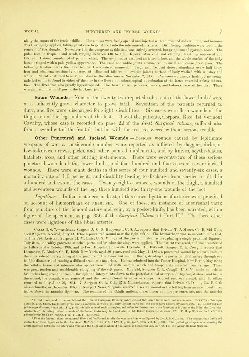 along the course of the tendo-achilles. The sinuses were freely opened and injected with chlorinated soda solution, and bromine was thoroughly applied, taking great care to get it well into the intermuscular spaces. Disinfecting poultices were used in the removal of the sloughs. November 4th, the gangrene at this date was entirely arrested, but symptoms of pyaemia arose. The pulse became frequent and weak, ranging between 140 to 150. Rigors; skin cold and clammy; breathing oppressed and labored. Patient complained of pain in chest.. The conjunctiva assumed an icteroid hue, and the whole surface of the body became tinged with a pale yellow appearance. The knee and ankle joints commenced to swell and cause great pain. The following treatment was then resorted to: Carbonate of ammonia in large and frequent doses; stimulants every half hour; iron and cinchona continued; tincture of iodine and blisters to swollen joints; surface of body washed with whiskey and water. Patient continued to sink, and died on the afternoon of November 7, 1863. Post-mortem,: Lungs healthy; no metas- tatic foci could be found in either of them or in the liver; but microscopical examination of the latter revealed a fatty infiltra- tion. The liver was also greatly hypertrophied. The heart, spleen, pancreas, bowels, and kidneys were all healthy. There was an accumulation of pus in the left knee joint.” Sabre Wounds.—None of the twenty-two reported sabre-cuts of the lower limbs' were of a sufficiently grave character to prove fatal. Seventeen of the patients returned to duty, and five were discharged for slight disabilities. Six cases were flesh wounds of the thigh, ten of the leg, and six of the foot. One of the patients, Corporal Rice, 1st Vermont Cavalry, whose case is recorded on page 22 of the First Surgical Volume, suffered also from a sword-cut of the frontal; but he, with the rest, recovered without serious trouble. Other Punctured and Incised Wounds —Besides wounds caused by legitimate weapons of war, a considerable number were reported as inflicted by daggers, dirks, or bowie-knives, arrows, picks, and other pointed implements, and by knives, scythe-blades, hatchets, axes, and other cutting instruments. There were seventy-two of these serious punctured wounds of the lower limbs, and four hundred and four cases of severe incised wounds. There were eight deaths in this series of four hundred and seventy-six cases, a mortality-rate of 1.6 per cent., and disability leading to discharge from service resulted in a hundred and two of the cases. Twenty-eight- cases were wounds of the thigh, a hundred and seventeen wounds of the leg, three hundred and thirty-one wounds of the foot. Ligations.—In four instances, at least, of this series, ligations of arteries were practised on account of haemorrhage or aneurism. One of these, an instance of aneurismal varix from puncture of the femoral artery and vein, by a pocket-knife, has been narrated, with a figure of the specimen, at page 336 of the Surgical Volume of Part II.* 2 The three other cases were ligations of the tibial arteries: Cases 5, 6, 7.—Assistant Surgeon J. C. G. Happersett, U. S. A., reports that Private T. J. Moore, Co. B, 82d Ohio, aged 29 years, received, July 14, 1865, a punctured wound near the right ankle. The haemorrhage was so uncontrollable that, on July 22d, Assistant Surgeon H. M. Lilly, U. S. V., ligated the posterior tibial artery, placing a single proximal ligature. July 24th, unhealthy gangrene attacked parts, and bromine dressings were applied. The patient recovered, and was transferred to Jeffersonville October 19th, and to Post Hospital, Louisville, December 16, 1885.—6. Surgeon C. A. Cowgill reports that Lieutenant T. Linder, Co. E, 158th New York, aged 30 years, received, May 11, 1864, a punctured wound by a sharp knife on the inner side-of the right leg at the juncture of the lower and middle thirds, dividing the posterior tibial artery through one half its diameter and causing a diffused traumatic aneurism. He was admitted into the Foster Hospital, New Berne, May 20th; the cellular tissue and intermuscular spaces were filled with coagula, which had temporarily arrested haemorrhage. There was gi-eat tension and considerable sloughing of the soft parts. May 22d, Surgeon C. A. Cowgill, U. S. V., made an incision five inches long over the wound, through the integuments down to the posterior tibial artery, and, ligating it above and below the wound, the coagula were removed and the wound closed by adhesive straps. A good recovery ensued, and the officer returned to duty June 29, 1864.—7. Surgeon G. A. Otis, 27th Massachusetts, reports that Private C. D , Co. B, 27th Massachusetts, in December, 1863, at Newport News, Virginia, received a severe wound in the left leg from an axe, about three inches above the annular ligament. The tendons of the tibialis anticus, the common and proper extensors, and the anterior 'In old times, and in the combats of the trained European Cavalry, sabre cuts of the lower limbs were not uncommon. RaVATON (Chirurgie d'armie, 1768, Chap. IX, p. 618) gives many examples, in which not only the soft parts but the bones were hacked by sword-cuts. M LEGOUEST also (Chirurgie d'armee, 2eme ed., 1872, p. 461) details several such examples, and refers to illustrations in the Museum of HUTIN at the Hotel des Invalides. Abstracts of interesting incised wounds of the lower limbs may be found also in Le DiiaX (Observat. de Chir., 1731, T. II, p. 332) and in La MOTTE (Traiti complete de Chirurgie, 1771,'T. Ill, p. 143 et seq.). 2 First the femoral, then the external iliac, and finally and fatally the common iliac were ligated by Dr. J. B. CUTTElt. The operator has published abstracts of these ligations in the Am. Jour. Med. Sci., 1864, Vol. XLVIII, p. 36, Ibid.. 1865, Vol. L, p. 391. The pathological specimen, showing the communication between the artery and vein and the huge sacculation of the latter, is numbered 3597 in Sect. I of the Army Medical Museum.