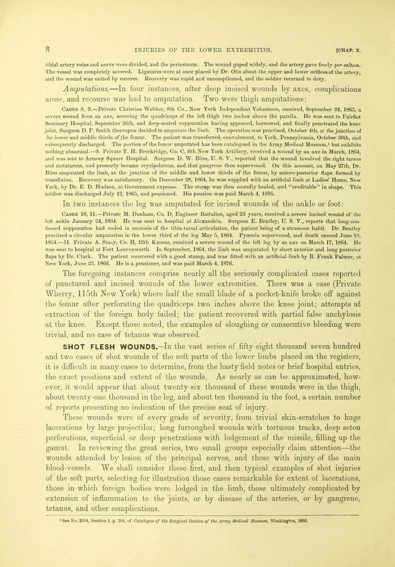 tibial artery veins and nerve were divided, and the periosteum. The wound gaped widely, and the artery gave freely per saltv.m. The vessel was completely severed. Ligatures were at once placed by Dr. Otis about the upper and lower orifices of the artery, and the wound was united by sutures. Recovery was rapid ar.d uncomplicated, and the soldier returned to duty. Amputations.—In four instances, after deep incised wounds by axes, complications arose, and recourse was had to amputation. Two were thigh amputations: Cases 8, 9.—Private Christian Webber, 8th Co., New York Independent Volunteers, received, September 24, 1863, a severe wound from an axe, severing the quadriceps of the left thigh two inches above the patella. He was sent to Fairfax Seminary Hospital, September 26th, and deep-seated suppuration having appeared, burrowed, and finally penetrated the knee joint, Surgeon D. P. Smith thereupon decided to amputate the limb. The operation was practised, October 4th, at the junction of the lower and middle thirds of the femur. The patient was transferred, convalescent, to York, Pennsylvania, October 30th, and subsequently discharged. The portion of the femur amputated has been catalogued in the Army Medical Museum,1 but exhibits nothing abnormal.—9. Private T. H. Breckridge, Co. C, 6th New York Artillery, received a wound by an axe in March, 1864, and was sent to Armory Square Hospital. Surgeon D. W. Bliss, U. S. V., reported that the wound involved the right tarsus and metatarsus, and presently became erysipelatous, and that gangrene then supervened. On this account, on May 27th, Dr. Bliss amputated the limb, at the junction of the middle and lower thirds of the femur, by antero-posterior flaps formed by transfixion. Recovery was satisfactory. On December 28, 1864, he was supplied with an artificial limb at Ladies’ Home, New York, by Dr. E. D. Hudson, at Government expense. The stunap was then soundly healed, and “creditable” in shape. This soldier was discharged July 12, 1865, and pensioned. His pension was paid March 4, 1876. In two instances the leg was amputated for incised wounds of the ankle or foot: Cases 10, 11.—Private M. Dunham, Co. D, Engineer Battalion, aged 23 years, received a severe incised wound of the left ankle January 24, 1864. He was sent to hospital at Alexandria. Surgeon E. Bentley, U. S. V., reports that long-con- tinued suppuration had ended in necrosis of the tibia-tarsal articulation, the patient being of a strumous habit. Dr. Bentlev practised a circular amputation in the lower third of the leg May 5, 1864. Pyaemia supervened, and death ensued June 18, 1864.—11. Private A. Stacy, Co. H, 12th Kansas, received a severe wound of the left leg by an axe on March 17, 1864. He was sent to hospital at Fort Leavenworth. In September, 1864, the limb was amputated by short anterior and long posterior flaps by Dr. Clark. The patient recovered with a good stump, and was fitted with an artificial limb by B. Frank Palmer, at New York, June 23, 1866. He is a pensioner, and was paid March 4, 1876. The foregoing instances comprise nearly all the seriously complicated cases reported of punctured and incised wounds of the lower extremities. There was a case (Private Wherry, 115th New York) where half the small blade of a pocket-knife broke off against the femur after perforating the quadriceps two inches above the knee joint; attempts at extraction of the foreign body failed; the patient recovered with partial false anchylosis at the knee. Except those noted, the examples of sloughing or consecutive bleeding were trivial, and no case of tetanus was observed. SHOT FLESH WOUNDS.—In the vast series of fifty-eight thousand seven hundred and two cases of shot wounds of the soft parts of the lower limbs placed on the registers, it is difficult in many cases to determine, from the hasty field notes or brief hospital entries, the exact positions and extent of the wounds. As nearly as can be approximated, how- ever, it would appear that about twenty-six thousand of these wounds were in the thigh, about twenty-one thousand in the leg, and about ten thousand in the foot, a certain number of reports presenting no indication of the precise seat of injury. These wounds were of every grade of severity, from trivial skin-scratches to huge lacerations by large projectiles; long furroughed wounds with tortuous tracks, deep seton perforations, superficial or deep penetrations with lodgement of the missile, filling up the gamut. In reviewing the great series, two small groups especially claim attention—-the wounds attended by lesion of the principal nerves, and those with injury of the main blood-vessels. We shall consider these first, and then typical examples of shot injuries of the soft parts, selecting for illustration those cases remarkable for extent of lacerations, those in which foreign bodies were lodged in the limb, those ultimately complicated by extension of inflammation to the joints, or by disease of the arteries, or by gangrene, tetanus, and other complications. 1 See No. auo-1, Section I, p. 304, of Catalogue of the Surgical Section of the Army Medical Museum, Washington, 1806.