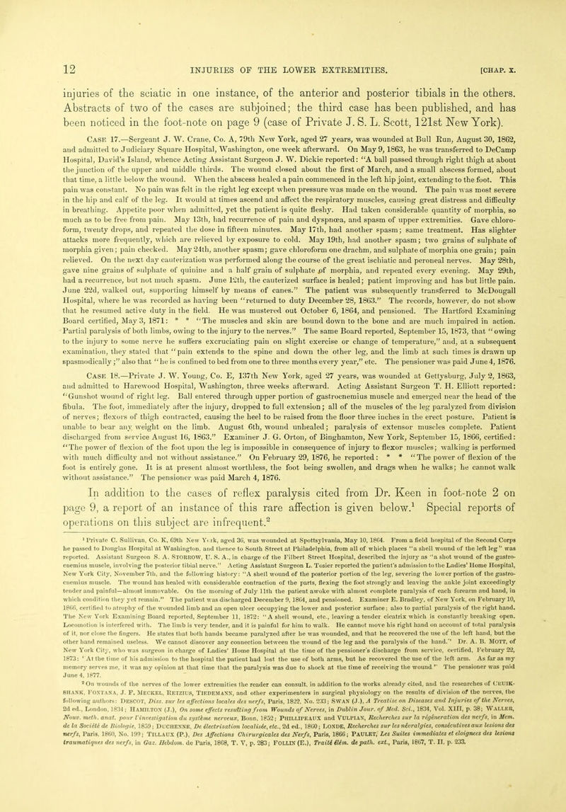 injuries of the sciatic in one instance, of the anterior and posterior tibials in the others. Abstracts of two of the cases are subjoined; the third case has been published, and has been noticed in the foot-note on page 9 (case of Private J. S. L. Scott, 121st New York). Case 17.—Sergeant J. W. Crane, Co. A, 79tli New York, aged 27 years, was wounded at Bull Run, August 30, 1862, and admitted to Judiciary Square Hospital, Washington, one week afterward. On May 9,1863, he was transferred to DeCamp Hospital, David’s Island, whence Acting Assistant Surgeon J. W. Dickie reported: “A ball passed through right thigh at about the junction of the upper and middle thirds. The wound closed about the first of March, and a small abscess formed, about that time, a little below the wound. When the abscess healed a pain commenced in the left hip joint, extending to the foot. This pain was constant. No pain was felt in the right leg except when pressure was made on the wound. The pain was most severe in the hip and calf of the leg. It would at times ascend and affect the respiratory muscles, causing great distress and difficulty in breathing. Appetite poor when admitted, yet the patient is quite fleshy. Had taken considerable quantity of morphia, so much as to be free from pain. May 13th, had recurrence of pain and dyspnoea, and spasm of upper extremities. Gave chloro- form, twenty drops, and repeated the dose in fifteen minutes. May 17tli, had another spasm; same treatment. Has slighter attacks more frequently, which are relieved by exposure to cold. May 19th, had another spasm; two grains of sulphate of morphia given; pain checked. May 24th, another spasm; gave chloroform one drachm, and sulphate of morphia one grain; pain relieved. On the next day cauterization was performed along the course of the great ischiatic and peroneal nerves. May 28th, gave nine grains of sulphate of quinine and a half grain of sulphate .of morphia, and repeated every evening. May 29th, had a recurrence, but not much spasm. June 12th, the cauterized surface is healed; patient improving and has but little pain. June 22d, walked out, supporting himself by means of canes.” The patient was subsequently transferred to McDougall Hospital, where he was recorded as having been “returned to duty December 28, 1863.” The records, however, do not show that he resumed active duty in the field. He was mustered out October 6, 1864, and pensioned. The Hartford Examining Board certified, May 3, 1871: * * “The muscles and skin are bound down to the bone and are much impaired in action. Partial paralysis of both limbs, owing to the injury to the nerves.” The same Board i-eported, September 15, 1873, that “owing to the injury to some nerve he suffers excruciating pain on slight exercise or change of temperature,” and, at a subsequent examination, they stated that “pain extends to the spine and down the other leg, and the limb at such times is drawn up spasmodically ;” also that “he is confined to bed from one to three months every year,” etc. The pensioner was paid June 4, 1876. Case 18.—Private J. W. Young, Co. E, 137th New York, aged 27 years, was wounded at Gettysburg, July 2, 1863, and admitted to Harewood Hospital, Washington, three weeks afterward. Acting Assistant Surgeon T. H. Elliott reported: “Gunshot wound of right leg. Ball entered through upper portion of gastrocnemius muscle and emerged near the head of the fibula. The foot, immediately after the injury, dropped to full extension; all of the muscles of the leg paralyzed from division of nerves; flexors of thigh contracted, causing the heel to be raised from the floor three inches in the erect posture. Patient is unable to bear any weight on the limb. August 6th, wound unhealed; paralysis of extensor muscles complete. Patient discharged from service August 16, 1863.” Examiner J. G. Orton, of Binghamton, New York, September 15, 1866, certified: “The power of flexion of the foot upon the leg is impossible in consequence of injury to flexor muscles; walking is performed with much difficulty and not without assistance.” On February 29, 1876, he reported: * * “The power of flexion of the foot is entirely gone. It is at present almost worthless, the foot being swollen, and drags when he walks; he cannot walk without assistance.” The pensioner was paid March 4, 1876. In addition to the cases of reflex paralysis cited from Dr. Keen in foot-note 2 on page 9, a report of an instance of this rare affection is given below.1 Special reports of operations on this subject are infrequent.2 1 Private C. Sullivan, Co. Iv, G9th New Y< rk, aged 3G, was wounded at Spottsylvania, May 10, 1864. From a field hospital of the Second Corps he passed to Douglas Hospital at Washington, and thence to South Street at Philadelphia, from all of which places “a shell wound of the left leg” was reported. Assistant Surgeon S. A. STORROW, U. S. A., in charge of the Filbert Street Hospital, described the injury as ‘‘a shot wound of the gastro- cnemius muscle, involving the posterior tibial nerve.” Acting Assistant Surgeon L. Tosier reported the patient’s admission to the Ladies’ Home Hospital, New York City, November 7th, and the following history: ‘‘A shell wound of the posterior portion of the leg, severing the lower portion of the gastro- cnemius muscle. The wound has healed with considerable contraction of the parts, flexing the foot strongly and leaving the ankle joint exceedingly tender and painful—almost immovable. On the morning of July lltli the patient awoke with almost complete paraljrsis of each forearm and hand, in which condition they yet remain.” The patient was discharged December 9, 1804, and pensioned. Examiner E. Bradley, of New York, on February 10, 18GG, certified to atrophy of the wounded limb and an open ulcer occupying the lower and posterior surface: also to partial paralysis of the right hand. The New York Examining Board reported, September 11, 1872: ‘‘A shell wound, etc., leaving a tender cicatrix which is constantly breaking open. Locomotion is interfered with. The limb is very tender, and it is painful for him to wTalk. He cannot move his right hand on account of total paralysis of it. nor close the fingers. He states that both hands became paralyzed after he was wounded, and that he recovered the use of the left hand, but the other hand remained useless. We cannot discover any connection between the wound of the leg and the paralysis of the hand.” Dr. A. B. MOTT, of New York City, who was surgeon in charge of Ladies’ Home Hospital at the time of the pensioner’s discharge from service, certified, February 2*2, 1873: ‘ At the time of his admission to the hospiral the patient had lost the use of both arms, but he recovered the use of the left arm. As far as my memory serves me, it was my opinion at that time that the paralysis was due to shock at the time of receiving the wound ” The pensioner was paid June 4, 1877. 2 On wounds of the nerves of the lower extremities the reader can consult, in addition to the works already cited, and the researches of CRUIK- SHANK, Fontana, J. F. MECKEL, Betzius, TIEDEMANN, and other experimenters in surgical physiology on the results of division of the nerves, the following authors: DesCOT, Diss. sur les affections locales des nerfs, Paris, 1822, No. 233; SWAN (J.), A Treatise on Diseases and Injuries of the Nerves, 2d ed., London, 1834 ; HAMILTON (J.), On some effects resulting from Wounds of Nerves, in Dublin Jour, of Med. Sci., 1834, Vol. XIII, p. 38; WALLER, Nouv. meth. anat. pour Vinvestigation du sgstdme nerveux, Bonn, 1852; Phillipeaux and VULPIAN, Recherches sur la regeneration des nerfs, in Mem. de la Societc de Diologie, 1859; DUCHENNK, De dlectrisation localisde, etc., 2d ed., 18G0; LONDE, Recherches sur lesndvralgies, consdcutivesaux lesions des nerfs, Paris. 1860, No. 199; TlLLAUX (P.), Des Affections Chirurgicalcs des Nerfs, Paris, 1866; PaULET, Les Suites immediates et eloignees des lesions traumatiques des nerfs, in Gaz. Uebdom. dc Paris, 18G8, T. V, p. 283; FOLLIN (E.), Traitddldm. depath, ext., Paris, 18G7, T. II. p. 233.