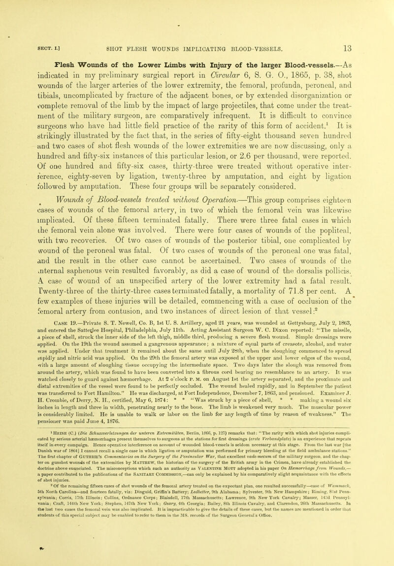 Flesh Wounds of the Lower Limbs with Injury of the larger Blood-vessels.—As indicated in my preliminary surgical report in Circular 6, S. G. 0., 1865, p. 38, shot wounds of the larger arteries of the lower extremity, the femoral, profunda, peroneal, and tibials, uncomplicated by fracture of the adjacent bones, or by extended disorganization or complete removal of the limb by the impact of large projectiles, that come under the treat- ment of the military surgeon, are comparatively infrequent. It is difficult to convince surgeons who have had little field practice of the rarity of this form of accident.1 It is strikingly illustrated by the fact that, in the series of fifty-eight thousand seven hundred and two cases of shot flesh wounds of the lower extremities we are now discussing, only a hundred and fifty-six instances of this particular lesion, or 2.6 per thousand, were reported. Of one hundred and fifty-six cases, thirty-three were treated without operative inter- ference, eighty-seven by ligation, twenty-three by amputation, and eight by ligation followed by amputation. These four groups will be separately considered. Wounds of Blood-vessels treated without Operation■—This group comprises eighteen cases of wounds of the femoral artery, in two of which the femoral vein was likewise implicated. Of these fifteen terminated fatally. There were three fatal cases in which the femoral vein alone was involved. There were four cases of wounds of the popliteal, with two recoveries. Of two cases of wounds of the posterior tibial, one complicated by wound of the peroneal was fatal. Of two cases of wounds of the peroneal one was fatal, and the result in the other case cannot be ascertained. Two cases of wounds of the mternal saphenous vein resulted favorably, as did a case of wound of the dorsalis pollicis. A case of wound of an unspecified artery of the lower extremity had a fatal result. Twenty-three of the thirty-three cases terminated fatally, a mortality of 71.8 per cent. A few examples of these injuries will be detailed, commencing with a case of occlusion of the femoral artery from contusion, and two instances of direct lesion of that vessel :2 Case 19.—Private S. T. Newell, Co. B, 1st U. S. Artillery, aged 21 years, was wounded at Gettysburg, July 2, 18(53, and entered the Sattetfee Hospital, Philadelphia, July 11th. Acting Assistant Surgeon W. C. Dixon reported: “The missile, a piece of shell, struck the inner side of the left thigh, middle third, producing a severe flesh wound. Simple dressings were applied. On the 19th the wound assumed a gangrenous appearance; a mixture of equal parts of creasote, alcohol, and water was applied. Under that treatment it remained about the same until July 28th, when the sloughing commenced to spread i/ipidly and nitric acid was applied. On the 29th the femoral artery was exposed at the upper and lower edges of the wound, with a large amount of sloughing tissue occupying the intermediate space. Two days later the slough was removed from around the artery, which was found to have been converted into a fibrous cord bearing no resemblance to an artery. It was watched closely to guard against haemorrhage. At 2 o'clock P. M. on August 1st the artery separated, and the proximate and distal extremities of the vessel were found to be perfectly occluded. The wound healed rapidly, and in September the patient was transferred to Fort Hamilton.” He was discharged, at Fort Independence, December 7, 1863, and pensioned. Examiner J. II. Crombie, of Derry, N. II., certified, May 6, 1874: * * “Was struck by a piece of shell, * * making a wound six inches in length and three in width, penetrating nearly to the bone. The limb is weakened very much. The muscular power is considerably limited. He is unable to walk or labor on the limb for any length of time by reason of weakness.” The pensioner was paid June 4, 1876. 1 Heine (C.) (Die Schussverletzungen der unteren Extremitdten, Berlin, 1866, p. 127) remarks that: “The rarity with which shot injuries compli- cated by serious arterial haemorrhages present themselves to surgeons at the stations for first dressings (erste Vcrbandplatz) is an experience that repeats itself in every campaign. Hence operative interference on account of wounded blood-vessels is seldom necessary at this stage. From the last war [the Danish war of 1864J I cannot recall a single case in which ligation or amputation was performed for primary bleeding at the field ambulance stations.” The first chapter of GUTHRIE’S Commentaries on the Surgery of the Peninsular War, that excellent vade-mecum of the military surgeon, and the chap- ter on gunshot wounds of the extremities by Matthew, the historian of the surgery of the British army in the Crimea, have already established the doctrine above enunciated. The misconceptions which such an authority as Valentine Mott adopted in his paper On Haemorrhage from Wounds,— a paper contributed to the publications of the SANITARY COMMISSION,—can only be explained by his comparatively slight acquaintance with the effects of shot injuries. 2 Of the remaining fifteen cases of shot wounds of the femoral artery treated on the expectant plan, one resulted successfully—case of Wammack, 5th North Carolina—and fourteen fatally, viz: Dinguid, Griffin’s Battery; Ledbetter, 9th Alabama; Sylvester, 9th New Hampshire; Riming, 81st Penn- sylvania; Corris, 17th Illinois; Collins, Ordnance Corps; Blaisdell, 17th Massachusetts; Lawrence, 9th New York Cavalry; Masser, 143d Pennsyl- vania; Craft, 144th New York; Stephen, 147th New York; Geary, 4th Georgia; Bailey, 8th Illinois Cavalry, and Clarendon, 26th Massachusetts. In the last two cases the femoral vein was also implicated. It is impracticable to give the details of these cases, but the names are mentioned in order that students of this special subject may be enabled to refer to them in the MS. records of the Surgeon General s Office. 1*