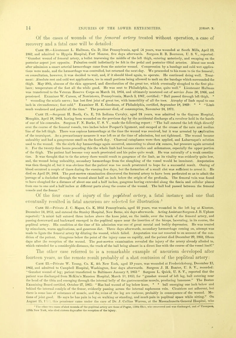 Of the cases of wounds of the femoral artery treated without operation, a case of recovery and a fatal case will be detailed: Cask 20.—Lieutenant L. Hallman, Co. D, 51st Pennsylvania, aged 24 years, was wounded at South Mills, April 19, 1862, and admitted to Hygeia Hospital, Fort Monroe, five days afterwards. Surgeon R. B. Bontecou, U. S. V., reported: “Gunshot wound of femoral artery, a bullet traversing the middle of the left thigh, entering anteriorly, and escaping on the posterior aspect just opposite. Pulsation could indistinctly be felt in the pedal and posterior tibial arteries. About one week after admission a smart arterial haemorrhage came from the anterior wound. Compression by a bandage and cold wet applica- tions were made, and the haemorrhage was controlled, but returned the next day. We proceeded to his room to tie the femoral; on consultation, however, it was decided to wait, and, if it should bleed again, to operate. He continued doing well. Treat- ment : Absolute rest and cold wet. applications, ice in small portions being allowed to melt on the bandage which surrounded the thigh. May 20th, abscess of the skin appeared, and discoloration of the great toe, which eventually sloughed to the first pha- lanx; temperature of the foot all the while good. He was sent to Philadelphia, in June, quite well.” Lieutenant Hallman was transferred to the Veteran Reserve Corps on March 14, 1864, and ultimately mustered out of service June 30, 1866, and pensioned. Examiner W. Carson, of Norristown, Pennsylvania, March 3, 1867, certified: “Ball passed through left thigh, * * wounding the sciatic nerve; has lost first joint of great toe, with immobility of all the toes. Atrophy of limb equal to one inch in circumference; foot cold.” Examiner H. E. Goodman, of Philadelphia, certified, September 18, 1869: * * “Limb much weakened and painful all the time.” The pensioner died, of consumption, November 24, 1871. Case 21.—Sergeant H. Booth, Co. E, 7th Indiana Cavalry, aged 24 years, was admitted to the Gayoso Hospital, Memphis, April 18, 1864, having been wounded on the previous day by the accidental discharge of a revolver held in the hands of one of his comrades. Surgeon F. N. Burke, U. S. V., made the following report: “The ball entered the left thigh directly over the course of the femoral vessels, two inches below Poupart’s ligament, and escaped at the crease of the nate and median line of the left thigh. There was copious haemorrhage at the time the wound was received, but it was arrested by application of the tourniquet. As a precautionary measure it was left on at the time of admission, but not tightened. The wound became unhealthy and had a gangrenous smell on the fourth day. Charcoal cataplasms were then applied, and Labarraque’s solution used to the wound. On the sixth day haemorrhage again occurred, amounting to about six ounces, but pressure again arrested it. For the t wenty-four hours preceding this the whole limb had become swollen and oedematous, especially the upper portion of the thigh. The patient had become very much prostrated and his pulse quite weak. He was naturally of a weak constitu- tion. It was thought that to tie the artery there would result in gangrane of the limb, as its vitality was evidently quite low, and, the wound being unhealthy, secondary hajmorrliage from the sloughing of the vessel would be imminent. Amputation was then thought of, but it was obvious that the patient was too much prostrated to hope for a successful result. Oozing of blood occurred a couple of times during the ensuing few days, but the formation of a small clot was sufficient to arrest it. He died on April 28, 1864. The post-mortem examination discovered the femoral artery to have been perforated so as to admit the passage of a duckshot through the wound about half an inch below the origin of the profunda. The femoral vein was found to have sloughed for a distance of about one and a half inches, gangrene having extended along the fascia and cellular planes from one to one and a half inches at different parts along the course of the wound. The ball had passed between the femoral vessels and the femur.” Of the four cases of injury of the 'popliteal artery, a fatal instance and one that eventually resulted in fatal aneurism are selected for illustration:1 Case 22.—Private J. C. Mapes, Co. K, 103d Pennsylvania, aged 22 years, was wounded in the left leg at Kinston, December 14, 1832, and entered the Stanley Hospital, New Berne, six days afterwards. Acting Assistant Surgeon J. B. Upham reported: “A minie ball entered three inches above the knee joint, on the inside, over the track of the femoral artery, and passing downward and backward emerged in the popliteal space near the insertion of the biceps, lacerating, in its course, the popliteal artery. His condition at the time of his admission was one of great mental and bodily depression. He was treated by stimulants, warm applications, and generous diet. Three days afterwards, secondary haemorrhage coming on, attempt was made to ligate the femoral artery by dilating the wound, which failed. Amputation was not resorted to on account of the con- dition of the patient. Gangrene below the point of the injury came on rapidly, and the patient died December 29, 1862, fifteen days after the reception of the wound. The post-mortem examination revealed the injury of the artery already alluded to, which extended for a considerable distance, the track of the ball being almost in a direct line with the course of the vessel itself.” The other case referred to is a remarkable example of aneurism developed after fourteen years, as the remote result probably of a shot contusion of the popliteal artery: Case 23.—Private W. Young, Co. K, 4th New York, aged 19 years, was wounded at Fredericksburg, December 13, 1862, and admitted to Campbell Hospital, Washington, four days afterwards. Surgeon J. II. Baxter, U. S. V., recorded: “Gunshot wound of leg; patient transferred to Baltimore January 8, 1863 ” Surgeon L. Quick, U. S. V., reported that the patient was discharged from McKim’s Mansion Hospital, March 18, 1863, for “gunshot wound of left leg, ball entering near the head of the tibia and emerging through the internal belly of the gastrocnemius muscle, producing lameness.” The Boston Examining Board certified, October 27, 1865: “Has had wound of leg below knee, * * ball emerging one inch below and behind the internal condyle of the femur, evidently passing across the internal saphenous vein. Cicatrices not adherent, but there is some loss of substance of muscle, and the veins of the leg are varicose, probably in consequence of the wound. Mo- tions of joint good. He says he has pain in leg on walking or standing, and much pain in popliteal space while sitting.” On August 25, 1 S/J, this pensioner came under the care of Dr. J. Collins Warren, at the Massachusetts General Hospital, who 1 The other two cases of 6hot wounds of the popliteal artery are those of Pogue, 110th Ohio, who recovered and was discharged, and of Thompson, 120th New York, who died sixteen days after the reception of the injury.