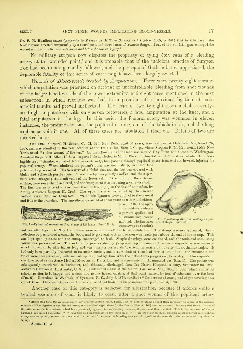 Dr. F. H. Hamilton states (Appendix to Treatise on Military Surgery and Hygiene, 1865, p. 640) that in this case “the bleeding was arrested temporarily by a tourniquet, and three hours afterwards Surgeon Fox, of the 8th Michigan, enlarged the wound and tied the femoral both above and below the seat of injury.” No military surgeon now disputes the propriety of tying both ends of a bleeding artery at the wounded point,1 and it is probable that if the judicious practice of Surgeon Fox had been more generally followed, and the precepts of Guthrie better appreciated, the deplorable fatality of this series of cases might have been largely averted. Wounds of Blood-vessels treated by Amputation.—There were twenty-eight cases in which amputation was practised on account of uncontrollable bleeding from shot wounds of the larger blood-vessels of the lower extremity, and eight cases mentioned in the next subsection, in which recourse was had to amputation after proximal ligation of main arterial trunks had proved ineffectual. The series of twenty-eight cases includes twenty- six thigh amputations with only seven recoveries, a fatal amputation at the knee, and a fatal amputation in the leg. In this series the femoral artery was wounded in eleven instances, the profunda in one, the popliteal in nine, one of the tibials in six, and the long saphenous vein in one. All of these cases are tabulated further on. Details of two are inserted here: Case 26.—Corporal H. Schatt, Co. H, 64tli New York, aged 30 years, was wounded at Hatcher’s Run, March 25, 1865, and was admitted to the field hospital of the 1st division, Second Corps, where Surgeon F. M. Hammond, 126th New York, noted “a shot wound of the leg.” On the following day the man was sent to City Point and thence to Washington. Assistant Surgeon H. Allen, U. S. A., reported his admission to Mount Pleasant Hospital April 2d, and contributed the follow- ing history: “Gunshot wound of left lower extremity, ball passing through popliteal space from without inward, injuring the popliteal artery. When admitted the patient’s pulse was small, sharp, and fast; face pale and tongue coated. His toes were of a bluish tint, and the foot was covered with bluish and yellowish purple spots. The entire leg was greatly swollen and the super- ficial veins enlarged; the small veins of the lower third of the thigh, on the external surface, were somewhat discolored, and the integument was assuming a yellowish color. The limb was amputated at the lower third of the thigh, on the day of admission, by Acting Assistant Surgeon H. Craft. The operation was performed by the circular method, very little blood being lost. Two double ligatures were applied to the femoral and four to the branches. The anaesthetic consisted of equal parts ot aether and chloro- form. After the oper- ation, cold-waterdress- ings were applied, and a stimulating course , , „„ Fig. 2. — Stump after intermediary amnuta- adopted. ihehgatures tion of thigh. Spec. 2283. FIG. 1.—Cylindrical sequestrum from Stump of left femur. Spec. 171. J. came away on the sixth and seventh days. On May 10th, there were symptoms of the femur exfoliating. The stump was nearly healed, when a collection of pus formed around the bone, and to give exit to it an incision was made just above the end of the stump. This was kept open by a tent and the stump encouraged to heal. Simple dressings were continued, and the tonic and stimulating course was persevered in. The exfoliating process steadily progressed up to June 19th, when a sequestrum was removed which proved to be nine inches long and was nearly a perfect shaft, extending nearly or quite to the trochanter major. It had only been partially destroyed on its under surface, and a new shaft of bone had formed around it. The stimulants and tonics were now increased, with nourishing diet, and by June 30th the patient was progressing favorably.” The sequestrum was forwarded to the Army Medical Museum by Dr. Allen, and is represented in the annexed cut (Fig. 1). The patient was subsequently transferred to Rochester, and ultimately discharged from Ira Harris Hospital, Albany, September 25, 1865. Assistant Surgeon J. II. Armsby, U. S. V., contributed a cast of the stump (Cat. Surg. Sect., 1866, p. 554), which shows the inferior portion to be baggy, and a deep and poorly healed cicatrix at that point, caused by loss of substance over the bone (Fig. 2). Examiner G. W. Cook, of Syracuse, N. Y., July 9, 1873, certified: “Tenderness of stump and slight covering over end of bone. Fie does not, nor can he, wear an artificial limb.” The pensioner was paid June 4, 1876. Another case of this category is selected for illustration because it affords quite a typical example of what is likely to occur after a shot wound of the popliteal artery 1 Heine (C.) (Die Schussverletzungen der untcrcn Extremilaten, Berlin, 18G6, p. 133), speaking of shot flesh wounds with injury of the arteries, remarks: “ The ligation of the femoral artery was practised eight times [in the Danish War of 1864] and the external iliac was tied twice. In one of the latter cases, the femoral artery had been previously ligated; but as bleeding recurred, the external iliac was tied. This is the only case of the ten ligations that proved successful. * * The bleeding was primary in two cases only. * * In two other cases, no bleeding at all occurred, although tho artery was completely severed in the wound; in the rest cf the cases the bleeding was secondary,—from the seventh to the seventeenth day after the injury. Surg. Ill—3