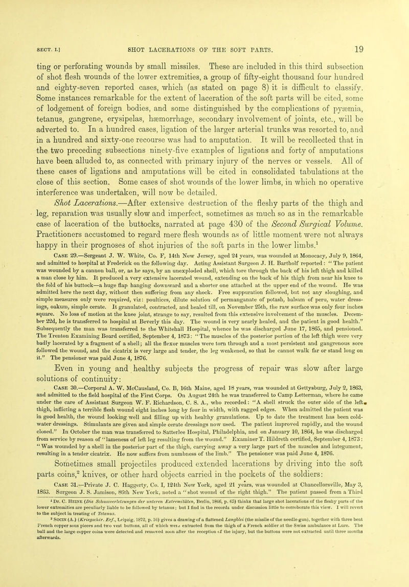 ting or perforating wounds by small missiles. These are included in this third subsection of shot flesh wounds of the lower extremities, a group of fifty-eight thousand four hundred and eighty-seven reported cases, which (as stated on page 8) it is difficult to classify. Some instances remarkable for the extent of laceration of the soft parts will be cited, some of lodgement of foreign bodies, and some distinguished by the complications of pyaemia, tetanus, gangrene, erysipelas, haemorrhage, secondary involvement of joints, etc., will be adverted to. In a hundred cases, ligation of the larger arterial trunks was resorted to, and in a hundred and sixty-one recourse was had to amputation. It will be recollected that in the two preceding subsections ninety-five examples of ligations and forty of amputations have been alluded to, as connected with primary injury of the nerves or vessels. All of these cases of ligations and amputations will be cited in consolidated tabulations at the close of this section. Some cases of shot wounds of the lower limbs, in which no operative interference was undertaken, will now be detailed. /Shot Lacerations.—After extensive destruction of the fleshy parts of the thigh and leg, reparation was usually slow and imperfect, sometimes as much so as in the remarkable case of laceration of the buttocks, narrated at page 430 of the Second Surgical Volume. Practitioners accustomed to regard mere flesh wounds as of little moment were not always happy in their prognoses of shot injuries of the soft parts in the lower limbs.1 Case 29.—Sergeant J. W. White, Co. F, 14th New Jersey, aged 24 years, was wounded at Monocacy, July 9, 1864, and admitted to hospital at Frederick on the following day. Acting Assistant Surgeon J. H. Bartholf reported : “ The patient was wounded by a cannon ball, or, as he says, by an unexploded shell, which tore through the back of his left thigh and killed a man close by him. It produced a very extensive lacerated wound, extending on the back of his thigh from near his knee to the fold of his buttock—a huge flap hanging downward and a shorter one attached at the upper end of the wound. He was admitted here the next day, without then suffering from any shock. Free suppuration followed, but not any sloughing, and simple measures only were required, viz: poultices, dilute solution of permanganate of potash, balsam of peru, water dress- ings, oakum, simple cerate. It granulated, contracted, and healed till, on November 25th, the raw surface was only four inches square. No loss of motion at the knee joint, strange to say, resulted from this extensive involvement of the muscles. Decem- ber 22d, he is transferred to hospital at Beverly this day. The wound is very nearly healed, and the patient in good health.” Subsequently the man was transferred to the Whitehall Hospital, whence he was discharged June 17, 1865, and pensioned. The Trenton Examining Board certified, September 4, 1873: The muscles of the posterior portion of the left thigh were very badly lacerated by a fragment of a shell; all the flexor muscles were tom through and a most persistent and gangrenous sore followed the wound, and the cicatrix is very large and tender, the leg weakened, so that he cannot walk far or stand long on it.” The pensioner was paid June 4, 1876. Even in young and healthy subjects the progress of repair was slow after large solutions of continuity: Case 30.—Corporal A. W. McCausland, Co. B, 16th Maine, aged 18 years, was wounded at Gettysburg, July 2, 1863, and admitted to the field hospital of the First Corps. On August 24th he was transferred to Camp Letterman, where he came under the care of Assistant Surgeon W. F. Richardson, C. S. A., who recorded: “A shell struck the outer side of the left* thigh, inflicting a terrible flesh wound eight inches long by four in width, with ragged edges. When admitted the patient was in good health, the wound looking well and filling up with healthy granulations. Up to date the treatment has been cold- water dressings. Stimulants are given and simple cerate dressings now used. The patient improved rapidly, and the wound closed.” In October the man was transferred to Satterlee Hospital, Philadelphia, and on January 10, 1864, he was discharged from service by reason of “lameness of left leg resulting from the wound.” Examiner T. Hildreth certified, September 4, 1873 : “Was wounded by a shell in the posterior part of the thigh, carrying away a very large part of the muscles and integument, resulting in a tender cicatrix. He now suffers from numbness of the limb.” The pensioner was paid June 4, 1876. Sometimes small projectiles produced extended lacerations by driving into the soft parts coins,2 knives, or other hard objects carried in the pockets of the soldiers: Case 31.—Private J. C. Haggerty, Co. I, 124th New York, aged 21 years, was wounded at Chancellorsville, May 3, 1833. Surgeon J. S. Jamison, 86th New York, noted a “shot wound of the right thigh.” The patient passed from a Third 1 Dr. C. Heine {Die, Schussverletzungen der unteren Extremitatcn, Berlin, 1866, p. 65) thinks that large shot lacerations of the fleshy parts of the lower extremities are peculiarly liable to be followed by tetanus; but I find in the records under discussion little to corroborate this view. I will revert to the subject in treating of Tetanus. 2 SOCIN (A.) (Kriegschir. Erf., Leipzig, 1872, p. 16) gives a drawing of a flattened Langblei (the missile of the needle-gun), together with three bent French copper sous pieces and two vest buttons, all of which weu extracted from the thigh of a French soldier at the Swiss ambulance at Lure. The ball and the large copper coins were detected and removed soon after the reception < f the injury, but the buttons were not extracted until three months afterwards.