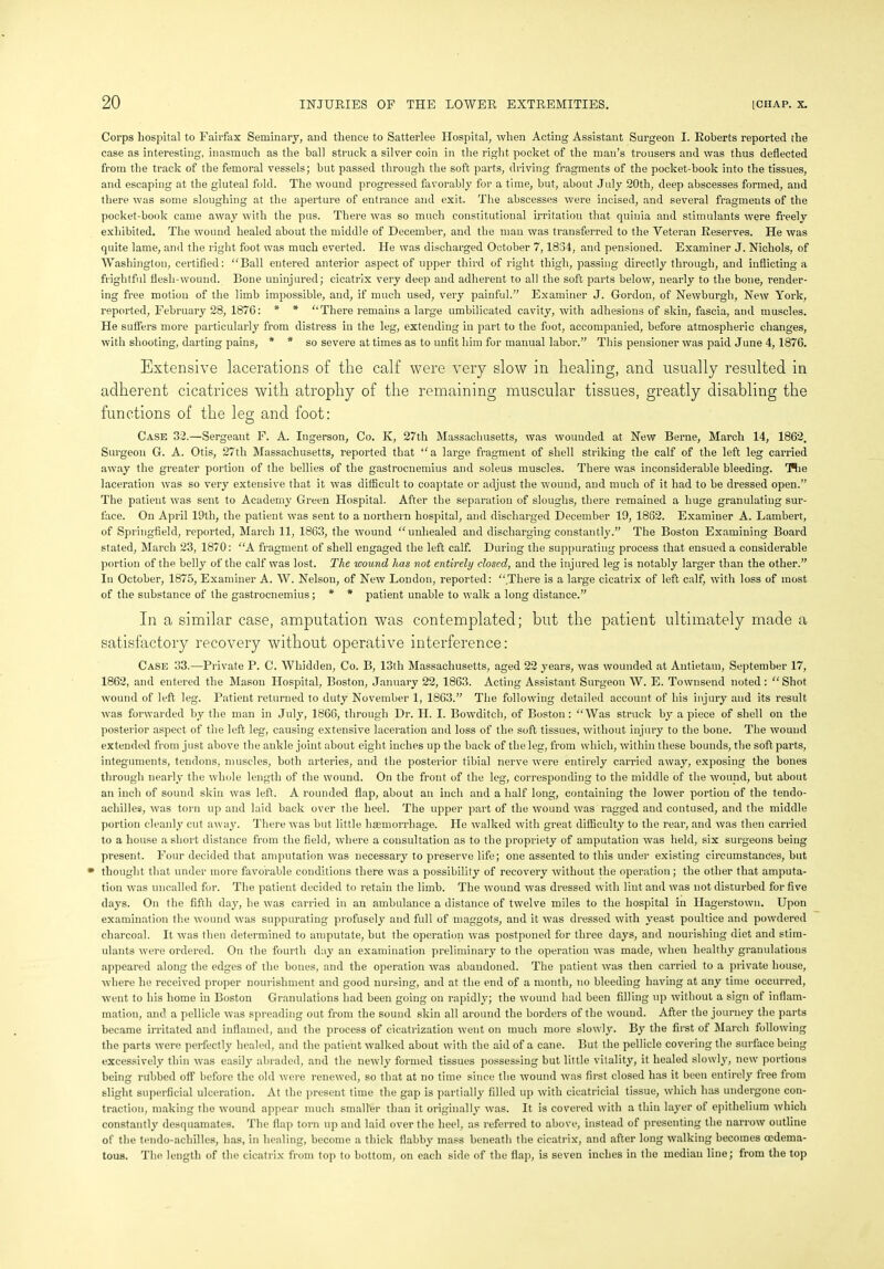 Corps hospital to Fairfax Seminary, and thence to Satterlee Hospital, when Acting Assistant Surgeon I. Roberts reported the case as interesting, inasmuch as the ball struck a silver coin in the right pocket of the man’s trousers and was thus deflected from the track of the femoral vessels; but passed through the soft parts, driving fragments of the pocket-book into the tissues, and escaping at the gluteal fold. The wound progressed favorably for a time, but, about July 20th, deep abscesses formed, and there was some sloughing at the aperture of entrance and exit. The abscesses were incised, and several fragments of the pocket-book came away with the pus. There was so much constitutional irritation that quinia and stimulants were freely exhibited. The wound healed about the middle of December, and the man was transferred to the Veteran Reserves. He was quite lame, and the right foot was much everted. He was discharged October 7,1834, and pensioned. Examiner J. Nichols, of Washington, certified: “Ball entered anterior aspect of upper third of right thigh, passing directly through, and inflicting a frightful flesh-wound. Bone uninjured; cicatrix very deep and adherent to all the soft parts below, nearly to the bone, render- ing free motion of the limb impossible, and, if much used, very painful.” Examiner J. Gordon, of Newburgh, New York, reported, February 28, 1876: * * “There remains a large umbilicated cavity, with adhesions of skin, fascia, and muscles. He suffers more particularly from distress in the leg, extending in part to the foot, accompanied, before atmospheric changes, with shooting, darting pains, * * so severe at times as to unfit him for manual labor.” This pensioner was paid June 4, 1876. Extensive lacerations of the calf were very slow in healing, and usually resulted in adherent cicatrices with atrophy of the remaining muscular tissues, greatly disabling the functions of the leg and foot: Case 32.—Sergeant F. A. Ingerson, Co. K, 27th Massachusetts, was wounded at New Berne, March 14, 1862. Surgeon G. A. Otis, 27th Massachusetts, reported that “a large fragment of shell striking the calf of the left leg carried away the greater portion of the bellies of the gastrocnemius and soleus muscles. There was inconsiderable bleeding. 'Hie laceration was so very extensive that it was difficult to coaptate or adjust the wound, and much of it had to be dressed open.” The patient was sent to Academy Green Hospital. After the separation of sloughs, there remained a huge granulating sur- face. On April 19th, the patient was sent to a northern hospital, and discharged December 19, 1862. Examiner A. Lambert, of Springfield, reported, March 11, 1863, the wound “unhealed and discharging constantly.” The Boston Examining Board stated, March 23, 1870: “A fragment of shell engaged the left calf. During the suppurating process that, ensued a considerable portion of the belly of the calf was lost. The wound has not entirely closed, and the injured leg is notably larger than the other.” In October, 1875, Examiner A. W. Nelson, of New London, reported: “.There is a large cicatrix of left calf, with loss of most of the substance of the gastrocnemius; * * patient unable to walk a long distance.” In a similar case, amputation was contemplated; but the patient ultimately made a satisfactory recovery without operative interference: Case 33.—Private P. C. Whidden, Co. B, 13tli Massachusetts, aged 22 years, was wounded at Antietam, September 17, 1862, and entered the Mason Hospital, Boston, January 22, 1863. Acting Assistant Surgeon W. E. Townsend noted: “ Shot wound of left leg. Patient returned to duty November 1, 1863.” The following detailed account of his injury and its result was forwarded by the man in July, 1866, through Dr. II. I. Bowditch, of Boston: “Was struck by a piece of shell on the posterior aspect of the left leg, causing extensive laceration and loss of the soft tissues, without injury to the bone. The wound extended from just above the ankle joint about eight inches up the back of the leg, from which, within these bounds, the soft parts, integuments, tendons, muscles, both arteries, and the posterior tibial nerve were entirely carried away, exposing the bones through nearly the whole length of the wound. On the front of the leg, corresponding to the middle of the wound, but about an inch of sound skin was left, A rounded flap, about an inch and a half long, containing the lower portion of the tendo- achilles, was torn up and laid back over the heel. The upper part of the wound was ragged and contused, and the middle portion cleanly cut away. There was but little haemorrhage. He walked with great difficulty to the rear, and was then carried to a house a short distance from the field, where a consultation as to the propriety of amputation was held, six surgeons being present. Four decided that amputation was necessary to preserve life; one assented to this under existing circumstances, but • thought that under more favorable conditions there was a possibility of recovery without the operation; the other that amputa- tion was uncalled for. The patient decided to retain the limb. The wound was dressed with lint and was not disturbed for five days. On the fifth day, he was carried in an ambulance a distance of twelve miles to the hospital in Hagerstown. Upon examination the wound was suppurating profusely and full of maggots, and it was dressed with yeast poultice and powdered charcoal. It was then determined to amputate, but the operation was postponed for three days, and nourishing diet and stim- ulants were ordered. On the fourth day an examination preliminary to the operation was made, when healthy granulations appeared along the edges of the bones, and the operation was abandoned. The patient was then carried to a private house, where he received proper nourishment and good nursing, and at the end of a month, no bleeding having at any time occurred, went to his home in Boston Granulations had been going on rapidly; the wound had been filling up without a sign of inflam- mation, and a pellicle was spreading out from the sound skin all around the borders of the wound. After the journey the parts became irritated and inflamed, and the process of cicatrization went on much more slowly. By the first of March following the parts were perfectly healed, and the patient walked about with the aid of a cane. But the pellicle covering the surface being excessively thin was easily abraded, and the newly formed tissues possessing but little vitality, it healed slowly, new portions being rubbed off before the old were renewed, so that at no time since the wound was first closed has it been entirely free from slight superficial ulceration. At the present time the gap is partially filled up with cicatricial tissue, which has undergone con- traction, making the wound appear much smaller than it originally was. It is covered with a thin layer of epithelium which constantly desquamates. The flap torn up and laid over the heel, as referred to above, instead of presenting the narrow outline of the tendo-achilles, has, in healing, become a thick flabby mass beneath the cicatrix, and after long walking becomes cedema- tous. The length of the cicatrix from top to bottom, on each side of the flap, is seven inches in the median line; from the top