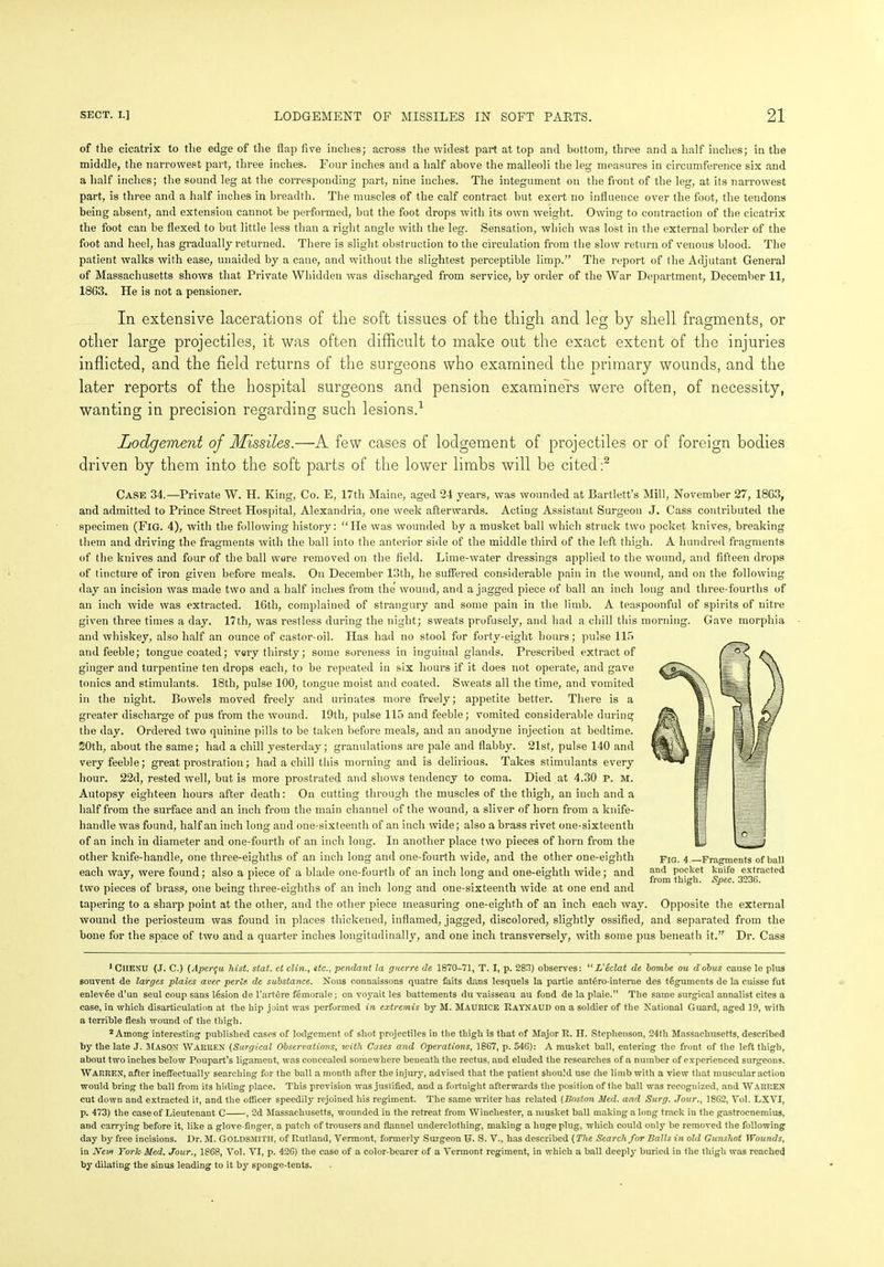 of the cicatrix to the edge of the flap five inches; across the widest part at top and bottom, three and a half inches; in the middle, the narrowest part, three inches. Four inches and a half above the malleoli the leg measures in circumference six and a half inches; the sound leg at the corresponding part, nine inches. The integument on the front of the leg, at its narrowest part, is three and a half inches in breadth. The muscles of the calf contract but exert no influence over the foot, the tendons being absent, and extension cannot be performed, but the foot drops with its own weight. Owing to contraction of the cicatrix the foot can be flexed to but little less than a right angle with the leg. Sensation, which was lost in the external border of the foot and heel, has gradually returned. There is slight obstruction to the circulation from the slow return of venous blood. The patient walks with ease, unaided by a cane, and without the slightest perceptible limp.” The report of the Adjutant General of Massachusetts shows that Private Wliidden was discharged from service, by order of the War Department, December 11, 1863. He is not a pensioner. In extensive lacerations of the soft tissues of the thigh and leg by shell fragments, or other large projectiles, it was often difficult to make out the exact extent of the injuries inflicted, and the field returns of the surgeons who examined the primary wounds, and the later reports of the hospital surgeons and pension examiners were often, of necessity, wanting in precision regarding such lesions.1 Lodgement of Missiles.—A few cases of lodgement of projectiles or of foreign bodies driven by them into the soft parts of the lower limbs will be cited:2 Case 34.—Private W. H. King, Co. E, 17th Maine, aged 24 yeai’s, was wounded at Bartlett’s Mill, November 27, 1863, and admitted to Prince Street Hospital, Alexandria, one week afterwards. Acting Assistant Surgeon J. Cass contributed the specimen (Fig. 4), with the following history: “He was wounded by a musket ball which struck two pocket knives, breaking them and driving the fragments with the ball into the anterior side of the middle third of the left thigh. A hundred fragments of the knives and four of the ball were removed on the field. Lime-water dressings applied to the wound, and fifteen drops of tincture of iron given before meals. On December 13th, he suffered considerable pain in the wound, and on the following day an incision was made two and a half inches from the wound, and a jagged piece of ball an inch long and three-fourths of an inch wide was extracted. 16th, complained of strangury and some pain in the limb. A teaspoonful of spirits of nitre given three times a day. 17th, was restless during the night; sweats profusely, and had a chill this morning. Gave morphia and whiskey, also half an ounce of castor-oil. Has had no stool for forty-eight hours; pulse 115 and feeble; tongue coated; very thirsty; some soreness in inguinal glands. Prescribed extract of ginger and turpentine ten drops each, to be repeated in six hours if it does not operate, and gave tonics and stimulants. 18th, pulse 100, tongue moist and coated. Sweats all the time, and vomited in the night. Bowels moved freely and urinates more freely; appetite better. There is a greater discharge of pus from the wound. 19th, pulse 115 and feeble; vomited considerable during the day. Ordered two quinine pills to be taken before meals, and an anodyne injection at bedtime. 20th, about the same; had a chill yesterday; granulations are pale and flabby. 21st, pulse 140 and very feeble; great prostration; had a chill this morning and is delirious. Takes stimulants every hour. 22d, rested well, but is more prostrated and shows tendency to coma. Died at 4.30 P. M. Autopsy eighteen hours after death: On cutting through the muscles of the thigh, an inch and a half from the surface and an inch from the main channel of the wound, a sliver of horn from a knife- handle was found, half an inch long and one-sixteenth of an inch wide; also a brass rivet one-sixteenth of an inch in diameter and one-fourth of an inch long. In another place two pieces of horn from the other knife-handle, one three-eighths of an inch long and one-fourth wide, and the other one-eighth each way, were found; also a piece of a blade one-fourth of an inch long and one-eighth wide; and two pieces of brass, one being three-eighths of an inch long and one-sixteenth wide at one end and tapering to a sharp point at the other, and the other piece measuring one-eighth of an inch each way. Opposite the external wound the periosteum was found in places thickened, inflamed, jagged, discolored, slightly ossified, and separated from the bone for the space of two and a quarter inches longitudinally, and one inch transversely, with some pus beneath it.” Dr. Cass Fig. 4—Fragments of ball and pocket knife extracted from thigh. Spec. 3236. 1 CHENU (J. C.) (Ape/yu hist. stat. et clin., etc., pendant la guerre de 1870-71, T. I, p. 283) observes: “ Veclat de hombe ou d'obus cause le plus souvent de larges plaies avec perts. de substance. Nous connaissons quatre faits dans lesquels la partie ant6ro-interne des teguments de la cuisse fut enlevee d’un seul coup sans lesion de l’artere femorale; on voyait les battements du vaisseau au fond de la plaie.” The same surgical annalist cites a case, in which disarticulation at the hip joint was performed in extremis by M. MAURICE Raynaud on a soldier of the National Guard, aged 19, with a terrible flesh wound of the thigh. 2 Among interesting published cases of lodgement of shot projectiles in the thigh is that of Major R. H. Stephenson, 24th Massachusetts, described by the late J. Mason Warren (Surgical Observations, with Cases and Operations, 1867, p. 546): A musket ball, entering the front of the left thigh, about two inches below Poupart’s ligament, was concealed somewhere beneath the rectus, and eluded the researches of a number of experienced surgeons. Warren, after ineffectually searching for the ball a month after the injury, advised that the patient should use the limb with a view that muscular action would bring the ball from its hiding place. This prevision was justified, and a fortnight afterwards the position of the ball was recognized, and Warren cut down and extracted it, and the officer speedily rejoined his regiment. The same writer has related (Boston Med. and Surg. Jour., 1862, Vol. LXVI, p. 473) the case of Lieutenant C , 2d Massachusetts, wounded in the retreat from Winchester, a musket ball making a long track in the gastrocnemius, and carrying before it, like a glove-finger, a patch of trousers and flannel underclothing, making a huge plug, which could only be removed the following day by free incisions. Dr. M. GOLDSMITH, of Rutland, Vermont, formerly Surgeon U. S. V., has described {The Search for Balls in old Gunshot Wounds, in Nevi York Med. Jour., 1868, Vol. VI, p. 426) the case of a color-bearer of a Vennont regiment, in which a ball deeply buried in the thigh was reached by dilating the smus leading to it by sponge-tents.