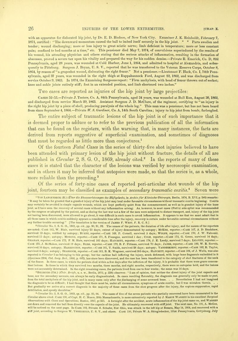 with an apparatus for dislocated hip joint, by Dr. E. D. Hudson, of New York City. Examiner J. K. Reinholdt, February 7, 1871, certified : ‘‘The downward momentum caused the ball to imbed itself securely in the hip joint. * * Parts swollen and tender; wound discharging; more or less injury to great sciatic nerve; limb deficient in temperature; more or less constant pain; confined to bed months at a time,” etc. This pensioner died May 7, 1874, of convulsions superinduced by the results of his wound, his attending physician and others stating that the serious attacks of inflammation, resulting in the formation of abscesses, proved a severe tax upon his vitality and prepared the way for his sudden demise.—Private R. Emerick, Co. D, 82d Pennsylvania, aged 28 years, was wounded at Cold Harbor, June 1, 1864, and admitted to hospital at Alexandria, and subse- quently to Pittsburg. Surgeon J. Bryan, U. S. V., reported that he was transferred to the Veteran Reserve Corps, October 8, 1864, by reason of “a grapeshot wound, dislocating the right femur.” Not a pensioner.—Lieutenant F. Heck, Co. I, 74th' Penn- sylvania, aged 37 years, was wounded in the right thigh at Rappahannock Ford, August 22, 1862, and was discharged from service October 9, 1863. In 1874, the Examining Surgeons report: “ Firm anchylosis, with head of femur thrown out of socket; knee and ankle joints entirely stiff; foot in an extended position, and limb shortened two inches.” Two cases are reported as injuries of the hip joint by large projectiles: Cases 52-53.—Private J. Teeters, Co. A, 84th Pennsylvania, aged 34 years, was wounded at Bull Run, August 30, 1862, and discharged from service March 29, 1863. Assistant Surgeon J. D. McClure, of the regiment, certifying to ‘‘an injury in the right hip joint by a piece of shell, producing paralysis of the whole leg.” This man was a pensioner, but has not been heard from since September 4, 1864.—Private W. S. Gardiner, Co. A, 14th South Carolina; injury to hip joint from bomb; furloughed. The entire subject of traumatic lesions of the hip joint is of such importance that it is deemed proper to adduce or to refer to the previous publication of all the information that can be found on the registers, with the warning that, in many instances, the facts are derived from reports suggestive of superficial examination, and sometimes of diagnoses that must be regarded as little more than conjectures.1 Of the fourteen Fatal Cases in the series of thirty-five shot injuries believed to have been attended with primary lesion of the hip joint without fracture, the details of all are published in Circular 2, S. G. 0., 1869, already cited.2 In the reports of many of these cases it is stated that the character of the lesions was verified by necroscopic examination, and in others it may be inferred that autopsies were made, so that the series is, as a whole, more reliable than the preceding.3 Of the series of forty-nine cases of reported peri-articular shot wounds of the hip joint, fourteen may be classified as examples of secondary traumatic coxitis.4 Seven were 1 VON LANGENBECK (B.) (Uber die Shussverletzungen des Huftgelenlcs, in Archiv fur Klinischt Chirurgie, Berlin, 1874, B. XVI, p. 280) remarks: “It may be taken for granted that a gunshot injury of the hip joint may heal under favorable circumstances without traumatic coxitis beginning. Coxitis may certainly be avoided in simple capsule wounds, which are kept perfectly quiet from the commencement, as well as in gunshot injury of the knee joint, as I have seen the recovery of several cases without any inflammation arising. As, however, in most cases (Pott's) side splint was recommended by the surgeon or adopted by the patient, and as during the last war not a few of the men were subjected to distant transport, and, injury of the hip joint not having been discovered, were allowed to go about, it was difficult in such cases to avoid inflammation. It appears to me that we must admit that in all those cases in which coxitis suddenly appears a considerable time after the injury, recovery is certain under favorable external circumstances without any further trouble occurring.’’ [The translation is the version of JAMES F. WEST, F. R. C. S.] 2 Circular No. 2, S. G. O., 1869, op. cit., pp. 90, 91, 92. The names of the patients, the duration of life after injur}7-, and the names of the reporters are noted: Case 165, W. Blair, survived injury 23 days; extent of injury demonstrated by autopsy; McKee, reporter.—Case 167, A. D. Bradshaw, survived 19 days; verified by autopsy; Burne, reporter.—Case 168, P. Cornell, survived 3 days; WOLFE, reporter.—Case 170, J. W. Falconer, survived 15 days; autopsy; MORONG, reporter.—CASE 171, S. Finnegan, survived 1 day; COLE, reporter.—Case 172, G. Green, survived 14 days; Graham, reporter.—Case 173, F. M. Hate, survived 102 days; IIatchitt, reporter.—Case 174, J. E. Leedy, survived 7 days; Leavitt, reporter.— Case 175, J. McMahon, survived 19 days; Bliss, reporter.—CASE 179, B. F. Pittman, survived 73 days; Janes, reporter.—Case 180, W. R. Reeves, survived 16 days; autopsy; HARRINGTON, reporter.—Case 181, T. Smith, survived 28 days; autopsy; VANDERKIEFT, reporter.—Case 182, R. Taylor, survived 4 days; autopsy; Seabrook, reporter.—Case 183, B. K. Wagoner, survived 265 days; Hatchitt, reporter.—Case 184, of J. Wells, was also reported in Circular 2 as belonging to this group; but the carbine ball inflicting the injury, much deformed, with large bone fragments embedded in it (Specimen 2994, Cat. Surg. Sect., 1866, p. 603), has since been discovered, and the case has been transferred to the category of shot fractures of the neck of the femur. In three cases, in which the patients died within a few days after the infliction of the injury, it is probable that there were grave concom- itant lesions. In those in which they survived two months, three months, and eight months, respectively, there were no autopsies held, and the lesions were not accurately determined. In the eight remaining cases, the patients lived from one to four weeks; the mean was 16 days. 3Billroth (Til.) (Chir. Briefe, u. s. w., Berlin, 1872, p. 238) observes: “I am of opinion, that neither the direct injury of the joint capsule and bone, nor the secondary necrosis, can always be early diagnosticated. In cases resulting favorably, the diagnosis can generally only be made ex post, from the total anchylosis of the hip joint, and in many cases only after the discharging of some necrosed bone. . . Nevertheless I had not imagined the diagnosis to be so difficult; I had thought that there must be, under all circumstances, symptoms of acute coxitis; but I was mistaken therein. . . But gradually we arrive at a correct diagnosis in the majority of these cases from the slow progress after the injury, the copious suppuration, rapid debilitation, and speedy decubitus.” 4 Circular No. 2, S. G. O., 1869, op. cit., pp. 93, 94. The cases of five of the seven patients who partially recovered have been enumerated in the Circular above cited: Case 190, of Capt. H. C. Mason, 20th Massachusetts, is more extensively reported by J. MASON Warren in his excellent Surgical Observations with Cases and Operations, Boston, 1867, p; 565. A fortnight after the accident, acute inflammation of the hip joint came on, and WARREN cut down and removed the ball from directly over the capsule of the joint. He ultimately recovered with stiff joint. The next case, No. 191, A. McGee, will be noticed on the next page. In Case 193, Private S. Schafer, 81st Ohio, was struck in the left hip at Resaca, May 14, 1864, and recovered with a stiff joint, according to Surgeon W. TlIRELKELD, U. S. V., and others. Case 196, Private W. A. Shingledecker, 101st Pennsylvania, Gettysburg, July