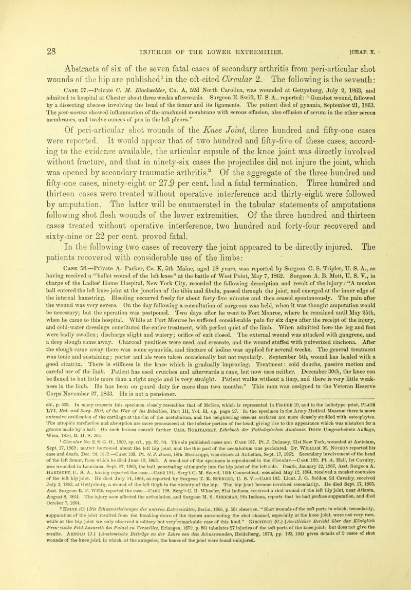 Abstracts of six of the seven fatal cases of secondary arthritis from peri-articular shot wounds of the hip are published* 1 in the oft-cited Circular 2. The following is the seventh: Case 57.—Private C. M. Blachwelder, Co. A, 52d North Carolina, was wounded at Gettysburg, July 2, 1863, and admitted to hospital at Chester about three weeks afterwards. Surgeon E. Swift, U. S. A., reported: ‘‘Gunshot wound, followed by a dissecting abscess involving the head of the femur and its ligaments. The patient died of pytemia, September 21, 1863. The post-mortem showed inflammation of the arachnoid membrane with serous effusion, also effusion of serum in the other serous membranes, and twelve ounces of pus in the left pleura.” Of peri-articular shot wounds of the Knee Joint, three hundred and fifty-one cases were reported. It would appear that of two hundred and fifty-five of these cases, accord- ing to the evidence available, the articular capsule of the knee joint was directly involved without fracture, and that in ninety-six cases the projectiles did not injure the joint, which was opened by secondary traumatic arthritis.2 Of the aggregate of the three hundred and fifty-one cases, ninety-eight or 27.9 per cent, had a fatal termination. Three hundred and thirteen cases were treated without operative interference and thirty-eight were followed by amputation. The latter will be enumerated in the tabular statements of amputations following shot flesh wounds of the lower extremities. Of the three hundred and thirteen cases treated without operative interference, two hundred and forty-four recovered and sixty-nine or 22 per cent, proved fatal. In the following two cases of recovery the joint appeared to be directly injured. The patients recovered with considerable use of the limbs: Case 58.—Private A. Parker, Co. K, 5th Maine, aged 18 years, was reported by Surgeon C. S. Tripler, U. S. A., as having received a “bullet wound of the left knee” at the battle of West Point, May 7, 1862. Surgeon A. B. Mott, U. S. V., in charge of the Ladies’ Home Hospital, New York City, recorded the following description and result of the injury: “A musket ball entered the left knee joint at the junction of the tibia and fibula, passed through the joint, and emerged at the inner edge of the internal hamstring. Bleeding occurred freely for about forty-five minutes and then ceased spontaneously. The pain after the wound was very severe. On the day following a consultation of surgeons was held, when it was thought amputation would be necessary; but the operation was postponed. Two days after he went to Fort Monroe, where he remained until May 25tl), when he came to this hospital. While at Fort Monroe he suffered considerable pain for six days after the receipt of the injury, and cold-water dressings constituted the entire treatment, with perfect quiet of the limb. When admitted here the leg and foot were badly swollen; discharge slight and watery; orifice of exit closed. The external wound was attacked with gangrene, and a deep slough came away. Charcoal poultices were used, and creasote, and the wound stuffed with pulverized cinchona. After the slough came away there was some synovitis, and tincture of iodine was applied for several weeks. The general treatment was tonic and sustaining; porter and ale were taken occasionally but not regularly. September 5th, wound has healed with a good cicatrix. There is stiffness in the knee which is gradually improving. Treatment: cold douche, passive motion and careful use of the limb. Patient has used crutches and afterwards a cane, but now uses neither. December 30th, the knee can be flexed to but little more than a right angle and is very straight. Patient walks without a limp, and there is very little weak- ness in the limb. He has been on guard duty for more than two months.” This man was assigned to the Veteran Reserve Corps November 27, 1863. He is not a pensioner. cit., p. 603. In many respects this specimen closely resembles that of McGee, which is represented in FIGURE 10, and in the lieliotype print, PLATE LVI, Med. and Surg. Hist, of the War of the Rebellion, Part III, Vol. II, op. page 27. In the specimen in the Army Medical Museum there is more extensive ossification of the cartilage at the rim of the acetabulum, and the neighboring osseous surfaces are more densely studded with osteophytes. The atrophic rarefaction and absorption are more pronounced at the inferior portion of the head, giving rise to the appearance which was mistaken for a groove made by a ball. On such lesions consult further CARL ROKITANSKY, Lehrbuch der Pathologischen Anatomic, Dritte Umgearbeitete Auflage, Wien, 1856, B. II, S. 205. 1 Circular No. 2, S. G. O., 18C9, op. cit., pp. 92, 94. The six published cases are: CASE 187. Pt. J. Delaney, 51st New York, wounded at Antietam, Sept. 17, 1862; matter burrowed about the left hip joint, and the thin part of the acetabulum was perforated. Dr. WILLIAM 31. NOTSOX reported his ease and death, Dec. 24, 1862.—Case 198. Pt, G. J. Dunn, 18th hlississippi, was struck at Antietam, Sept. 17, 1862. Secondary involvement of the head of the left femur, from which he died June 19,1863. A wood cut of the specimen is reproduced in the Circular.—CASE 189. Pt. A. Hall, 1st Cavalry, was wounded in Louisiana, Sept. 27, 1865, the ball penetrating ultimately into the hip joint of the left side. Death, January 12, 1866, Asst. Surgeon A. HARTSUFF, U. S. A., having reported the case.—CASE 194. Serg't C. M. Scovil, 14th Connecticut, wounded May 12, 1864, received a musket contusion of the left hip joint. He died July 14, 1864, as reported by Surgeon T. R. SPENCER, U. S. V.—CASE 195. Lieut. J. G. Seldon, 2d Cavalry, received July 3, 1863, at Gettysburg, a wound of the left thigh in the vicinity of the hip. The hip joint became involved secondarily. He died Sept. 17, 1863. Asst. Surgeon R. F. WEIR reported the case.—Case 198. Serg't C. B. Wheeler, 81st Indiana, received a shot wound of the left hip joint, near Atlanta, August 8, 1864. The injury soon affected the articulation, and Surgeon M. S. SllERMAX, 9th Indiana, reports that he had profuse suppuration, and died October 7, 1864. 2 Hkixe (C) (Die Schussverletzungen der unteren Extrcmitdtcn, Berlin, 1866, p. 58) observes: “ Shot wounds of the soft parts, in which, secondarily, suppuration of the joint resulted from the breaking down of the tissues surrounding the shot channel, especially at the knee joint, were not very rare, while at the hip joint we only observed a solitary but very remarkable case of this kind.” IvlRCHNKR (C.) (Acrztlicher Rericht iiber das Kiimglich Preu'sische Feld-Lazareth im Palast zu Versailles, Erlangen, 1872, p. 86) tabulates 27 injuries of the soft parts of the knee joint; but does not give the results. Arnold (J.) (Anatomische Deitrdge zu der Lehre von den Schusswunden, Heidelberg, 1873, pp. 123, 124) gives details of 2 cases of shot wounds of the knee joiut, in which, at the autopsies, the bones of the joint were found uninjured.