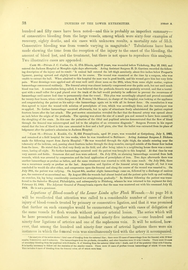 hundred and fifty cases have been noted—and this is probably an imperfect summary— of consecutive bleeding from the large vessels, among which were sixty-four examples of recovery, eighty deaths, and six cases with unknown results, a mortality rate of 55.5. Consecutive bleeding was from vessels varying in magnitude.1 Tabulations have been made showing the time from the reception of the injury to the onset of the bleeding, the amount of blood lost, and the treatment, but there is not space to reproduce this analysis. Two illustrative cases are appended: Case 80.—Private J. C. Corliss, Co. G, 17th Illinois, aged 21 years, was wounded before Vicksburg, May 19, 1863, and entered the Jackson Hospital at Memphis eight days afterwards. Acting Assistant Surgeon H. D. Garrison recorded the follow- ing description of the injury and its result: “A conical ball entered the left thigh anteriorly, about five inches below Poupart’s ligament, passing upward and slightly inward in its course. The wound was examined at the time by a surgeon, who was unable to extract the ball. When admitted to this hospital the man was in good health, and his wound gave him but very little pain. Water dressings were applied and all went well until about noon on the 28tli, when,from some slight motion, copious haemorrhage commenced suddenly. The femoral artery was almost instantly compressed over the pubic arch, but not until much blood was lost. A consultation being called, it was believed that the profunda femoris was probably severed, and that a tourni- quet with a small roller for a pad placed over the track of the ball would probably be sufficient to prevent the recurrence of haemorrhage until nature had time to permanently close the vessel. This plan was accordingly adopted and proved successful for twenty-four hours, when—while Surgeon E. M. Powers, 7th Missouri, in charge of the hospital, was looking at the appliance and congratulating the patient on his safety—the haemorrhage again set in with all its former force. On consultation it was then agreed to inject the wound with solution of persulphate of iron, which was accordingly done, and the tourniquet was re-applied. No further haemorrhage occurred afterwards, but in spite of stimulants freely administered the patient expired fourteen hours after the last attack. The post-mortem examination revealed the fact that the femoral artery was opened about an inch below the origin of the profunda. The opening was about the size of a small pea and seemed to have been caused by the sloughing of the coats. In this case the pulsation of the tibial and popliteal arteries demonstrated that the flow of blood through the femoral was uninterrupted and led to the adoption of an erroneous diagnosis.” Surgeon Powers in his report stated that the loss of blood in this case amounted to four and a half pints, also that the bullet was extracted from its place of lodgement after the patient’s admission to Jackson Hospital. Case 81.—Private A Kunkle, Co. B, 62d Pennsylvania, aged 18 years, was wounded at Gettysburg, July 2, 1863, and remained at a field hospital for two weeks, when he was transferred to Baltimore. Acting Assistant Surgeon J. Dickson made the following report from Jarvis Hospital: “He was wounded through the right thigh, the missile entering near the tuberosity of the ischium, and, passing about fourteen inches through the deep muscles, emerged outside of the femur four inches from the knee. He stated that he bled very freely on the field, and after being taken to a neighboring house there was a recur- rence, lasting all night. No further haemorrhage occurred until the patient was brought to this hospital. At that time he was very anaemic, and feeble. Generous diet and iron were ordered. On July 17th, an alarming haemorrhage occurred from both wounds, which was arrested by compression and the local application of persulphate of iron. Two days afterwards there was another haemon’hage as profuse as before, and the same treatment was resorted to with the same result. On July 28th, there was a recurrence nearly as profuse as the last. Amputation and ligation of the femoral artery was thought of; but it was concluded he would die after either, and compression upon the femoral and along the course of the wound was resorted to. On July 30th, the patient was rallying. On August 6th, another slight haemorrhage came on, followed by a discharge of sanious pus, the contents of an aneurismal sac. By August 29th the wounds had almost healed and the patient quite built up and walking on crutches, his leg being considerably contracted but straightening gradually.” In October following the patient was trans- ferred to the Satterlee Hospital, Philadelphia, and subsequently to Pittsburg, whence he was returned to his regiment for duty February 12, 1864. The Adjutant General of Pennsylvania reports that the man was mustered out with his command July 13, 1864. He is not a pensioner. Ligations of Blood-vessels of the Lower Limbs after Flesh Wounds.—At page 16 it will be recollected that attention was called to a considerable number of cases of direct injury of blood-vessels treated by primary or consecutive ligation, and that it was promised that further on such examples would be enumerated, together with cases of deligation of the same vessels for flesh wounds without primary arterial lesion. The series which will be here presented numbers one hundred and ninety-five instances,—one hundred and ninety-four ligations of arteries and one of the saphenous vein. It will be noticed, how- ever, that among the hundred and ninety-four cases of arterial ligations there were six instances in which the femoral vein was simultaneously tied with the artery it accompanied. 1 An analysis of the series shows 1 fatal case of bleeding from the external iliac; there were 23 cases of hemorrhage from the femoral, with 18 fatal results, 3 recoveries, and 2 unknown. The hemorrhages from the profunda, circumflex, and other branches were 19 with 5 deaths. There were 13 cases of secondary bleeding from the popliteal with 8 deaths; 6, of bleeding from the anterior tibial with 1 death, and 15 of the posterior tibial with 9 deaths. It is hardly necessary to follow out the- statistics of the smaller vessels. There were 13 cases of profuse venous haemorrhage of which 10 were fatal. This includes 4 cases of bleeding from the femoral veins, all of which were fatal.