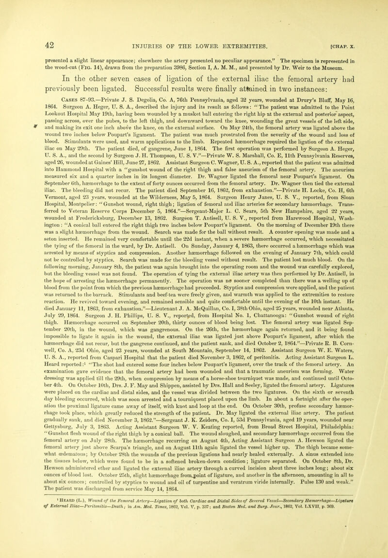 presented a slight linear appearance; elsewhere the artery presented no peculiar appearance.” The specimen is represented in the wood-cut (Fig. 14), drawn from the preparation 3986, Section I, A. M. M., and presented by Dr. Weir to the Museum. In the other seven cases of ligation of the external iliac the femoral artery had previously been ligated. Successful results were finally attained in two instances: Cases 87-93.—Private J. S. Degolia, Co. A, 76th Pennsylvania, aged 32 years, wounded at Drury’s Bluff, May 16, 1864. Surgeon A. Heger, U. S. A., described the injury and its result as follows: “The patient was admitted to the Point Lookout Hospital May 19th, having been wounded by a musket ball entering the right hip at the external and posterior aspect, passing across, over the pubes, to the left thigh, and downward toward the knee, wounding the great vessels of the left side, and making its exit one inch above the knee, on the external surface. On May 24th, the femoral artery was ligated above the wound two inches below Poupart’s ligament. The patient was much prostrated from the severity of the wound and loss of blood. Stimulants were used, and warm applications to the limb. Repeated haemorrhage required the ligation of the external iliac on May 29th. The patient died, of gangrene, June 1, 1864. The first operation was performed by Surgeon A. Heger, U. S. A., and the second by Surgeon J. H. Thompson, U. S. V.”—Private W. S. Marshall, Co. E, 11th Pennsylvania Reserves, aged 26, wounded at Gaines’ Hill, June 27, 1862. Assistant Surgeon C. Wagner, U. S. A., reported that the patient was admitted into Hammond Hospital with a “gunshot wound of the right thigh and false aneurism of the femoral artery. The aneurism measured six and a quarter inches in its longest diameter. Dr. Wagner ligated the femoral near Poupart’s ligament. On September 6th, haemorrhage to the extent of forty ounces occurred from the femoral artery. Dr. Wagner then tied the external iliac. The bleeding did not recur. The patient died September 16, 1862, from exhaustion.”—Private H. Locke, Co. H, 6th Vermont, aged 23 years, wounded at the Wilderness, May 5, 1864. Surgeon Henry Janes, U. S. V., reported, from Sloan Hospital, Montpelier: “Gunshot wound, right thigh; ligation of femoral and iliac arteries for secondary haemorrhage. Trans- ferred to Veteran Reserve Corps December 5, 1864.”—Sergeant-Major L. C. Sears, 5th New Hampshire, aged 22 years, wounded at Fredericksburg, December 13, 1862. Surgeon T. Antisell, U. S. V., reported from Harewood Hospital, Wash- ington : “A conical ball entered the right thigh two inches below Poupart’s ligament. On the morning of December 19th there was a slight haemorrhage from the wound. Search was made for the ball without result. A counter opening was made and a seton inserted. He remained very comfortable until the 22d instant, when a severe haemorrhage occurred, which necessitated the tying of the femoral in the ward, by Dr. Antisell. On Sunday, January 4, 1863, there occurred a haemorrhage which was arrested by means of styptics and compression. Another haemorrhage followed on the evening of January 7th, which could not be controlled by styptics. Search was made for the bleeding vessel without result. The patient lost much blood. On the following morning, January 8th, the patient was again brought into the operating room and the wound was carefully explored, but the bleeding vessel was not found. The operation of tying the external iliac artery was then performed by Dr. Antisell, in the hope of arresting the haemorrhage permanently. The operation was no sooner completed than there was a welling up of blood from the point from which the previous haemorrhage had proceeded. Styptics and compression were applied, and the patient was returned to the barrack. Stimulants and beef-tea were freely given, and warmth was applied to the extremities to restore reaction. He revived toward evening, and remained sensible and quite comfortable until the evening of the 10th instant. He died January 11, 1863, from exhaustion.”—Lieutenant J. A. McQuillan, Co. I, 38th Ohio, aged 25 years, wounded near Atlanta, July 29, 1864. Surgeon J. II. Phillips, U. S. V., reported, from Hospital No. 1, Chattanooga: “Gunshot wound of right thigh. Haemorrhage occurred on September 20th, thirty ounces of blood being lost. The femoral artery was ligated Sep- tember 20th, in the wound, which was gangrenous. On the 26th, the haemorrhage again returned, and it being found impossible to ligate it again in the wound, the external iliac was ligated just above Poupart’s ligament, after which the haemorrhage did not recur, but the gangrene continued, and the patient sank, and died October 2, 1864.”—Private R. B. Corn- well, Co. A, 23d Ohio, aged 23 years, wounded at South Mountain, September 14, 1862. Assistant Surgeon W. E. Waters, U. S. A., reported from Caspari Hospital that the patient died November 3, 1862, of peritonitis. Acting Assistant Surgeon L. Heard reported:1 “The shot had entered some four inches below Poupart’s ligament, over the track of the femoral artery. An examination gave evidence that the femoral artery had been wounded and that a traumatic aneurism was forming. Water dressing was applied till the 29tli, when compression by means of a horse-shoe tourniquet was made, and continued until Octo- ber 4th. On October 10th, Drs. J. F. May and Shippeti, assisted by Drs. Hall and Seeley, ligated the femoral artery. Ligatures were placed on the cardiac and distal sides, and the vessel was divided between the two ligatures. On the sixth or seventh day bleeding occurred, which was soon arrested and a tourniquent placed upon the limb. In about a fortnight after the oper- ation the proximal ligature came away of itself, with knot and loop at the end. On October 30th, profuse secondary haemor- rhage took place, which greatly reduced the strength of the patient. Dr. May ligated the external iliac artery. The patient gradually sank, and died November 3, 1862.”—Sergeant J. K. Zeiders, Co. I, 53d Pennsylvania, aged 19 years, wounded near Gettysburg, July 3, 1863. Acting Assistant Surgeon W. V. Keating reported, from Broad Street Hospital, Philadelphia: “Gunshot flesh wound of the right thigh by a conical ball. The wound sloughed, and secondary haemorrhage occurred from the femoral artery on July 28th. The haemorrhage recurring on August 4th, Acting Assistant Surgeon A. Hewson ligated the femoral artery just above Scarpa’s triangle, and on August 11th again ligated the vessel higher up. The thigh became some- what (edematous; by October 28th the wounds of the previous ligations had nearly healed externally. A sinus extended into the tissues below, which were found to be in a softened broken-down condition; ligature separated. On October 8th, Dr. Hewson administered ether and ligated the external iliac artery through a curved incision about three inches long; about six ounces of blood lost. October 25th, slight haemorrhage from^point of ligature, and another in the afternoon, amounting in all to about six ounces; controlled by styptics to wound and oil of turpentine and veratrum viride internally. Pulse 130 and weak.” The patient was discharged from service May 14, 1864. 1 Heard (L.)t Wound of the Femoral Artery—Ligation of both Cardiac and Distal Sides of Severed Vessel—Secondary Usemorrhage—Ligature °f External Iliac—Peritonitis—Death; in Am. Med. Times, 1862, Vol. V, p. 3:!7; and Boston Med. and Surg. Jour., 1862, Vol. EXVII, p. 369.