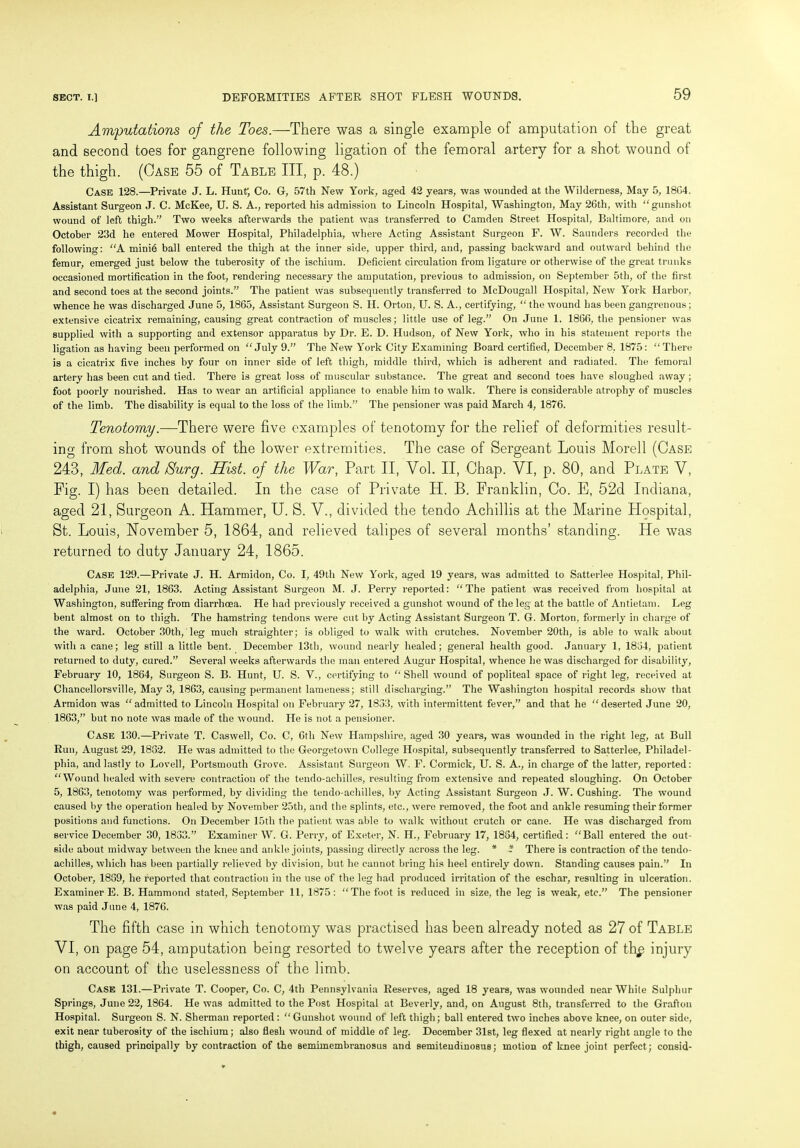 Amputations of the Toes.—There was a single example of amputation of the great and second toes for gangrene following ligation of the femoral artery for a shot wound of the thigh. (Case 55 of Table III, p. 48.) Case 128.—Private J. L. Hunt; Co. G, 57th New York, aged 42 years, was wounded at the Wilderness, May 5, 18G4. Assistant Surgeon J. C. McKee, U. S. A., reported his admission to Lincoln Hospital, Washington, May 26th, with “gunshot wound of left thigh.” Two weeks afterwards the patient was transferred to Camden Street Hospital, Baltimore, and on October 23d he entered Mower Hospital, Philadelphia, where Acting Assistant Surgeon F. W. Saunders recorded the following: “A minie ball entered the thigh at the inner side, upper third, and, passing backward and outward behind the femur, emerged just below the tuberosity of the ischium. Deficient circulation from ligature or otherwise of the great trunks occasioned mortification in the foot, rendering necessary the amputation, previous to admission, on September 5th, of the first and second toes at the second joints.” The patient was subsequently transferred to McDougall Hospital, New York Harbor, whence he was discharged June 5, 1865, Assistant Surgeon S. II. Orton, U. S. A., certifying, “ the wound has been gangrenous; extensive cicatrix remaining, causing great contraction of muscles; little use of leg.” On June 1, 1866, the pensioner was supplied with a supporting and extensor apparatus by Dr. E. D. Hudson, of New York, who in his statement reports the ligation as having been performed on “July 9.” The New York City Examining Board certified, December 8, 1875: “There is a cicatrix five inches by four on inner side of left thigh, middle third, which is adherent and radiated. The femoral artery has been cut and tied. There is great loss of muscular substance. The great and second toes have sloughed away ; foot poorly nourished. Has to wear an artificial appliance to enable him to walk. There is considerable atrophy of muscles of the limb. The disability is equal to the loss of the limb.” The pensioner was paid March 4, 1876. Tenotomy.—There were five examples of tenotomy for the relief of deformities result- ing from shot wounds of the lower extremities. The case of Sergeant Louis Morell (Case 243, Med. and iSurg. Hist, of the War, Part II, Vol. II, Chap. YI, p. 80, and Plate Y, Fig. I) has been detailed. In the case of Private H. B. Franklin, Co. E, 52d Indiana, aged 21, Surgeon A. Hammer, U. S. V., divided the tendo Achillis at the Marine Llospital, St. Louis, November 5, 1864, and relieved talipes of several months’ standing. He was returned to duty January 24, 1865. Case 129.—Private J. H. Armidon, Co. I, 49th New York, aged 19 years, was admitted to Satterlee Hospital, Phil- adelphia, June 21, 1863. Acting Assistant Surgeon M. J. Perry reported: “The patient was received from hospital at Washington, suffering from diarrhoea. He had previously received a gunshot wound of the leg at the battle of Antietam. Leg bent almost on to thigh. The hamstring tendons were cut by Acting Assistant Surgeon T. G. Morton, formerly in charge of the ward. October 30th, leg much straighter; is obliged to walk with crutches. November 20th, is able to walk about with a cane; leg still a little bent. December 13th, wound nearly healed; general health good. January 1, 1834, patient returned to duty, cured.” Several weeks afterwards the man entered Augur Hospital, whence he was discharged for disability, February 10, 1864, Surgeon S. B. Hunt, U. S. V., certifying to “ Shell wound of popliteal space of right leg, received at Chancellorsville, May 3, 1863, causing permanent lameness; still discharging.” The Washington hospital records show that Armidon was “admitted to Lincoln Hospital on February 27, 1833, with intermittent fever,” and that he “deserted June 20, 1863,” but no note was made of the wound. He is not a pensioner. Case 130.—Private T. Caswell, Co. C, 6th New Hampshire, aged 30 years, was wounded in the right leg, at Bull Run, August 29, 1832. He was admitted to the Georgetown College Hospital, subsequently transferred to Satterlee, Philadel- phia, and lastly to Lovell, Portsmouth Grove. Assistant Surgeon W. F. Cormick, U. S. A., in charge of the latter, reported: “Wound healed with severe contraction of the tendo-achilles, resulting from extensive and repeated sloughing. On October 5, 1863, tenotomy was performed, by dividing the tendo-achilles, by Acting Assistant Surgeon J. W. Cushing. The wound caused by the operation healed by November 25th, and the splints, etc., were removed, the foot and ankle resuming their former positions and functions. On December 15th the patient was able to walk without crutch or cane. He was discharged from service December 30, 1833.” Examiner W. G. Perry, of Exeter, N. H., February 17, 1834, certified: “Ball entered the out- side about midway between the knee and ankle joints, passing directly across the leg. * - There is contraction of the tendo- achilles, which has been partially relieved by division, but he cannot bring his heel entirely down. Standing causes pain.” In October, 1839, he reported that contraction in the use of the leg had produced irritation of the eschar, resulting in ulceration. Examiner E. B. Hammond stated, September 11, 1875: “The foot is reduced in size, the leg is weak, etc.” The pensioner was paid June 4, 1876. The fifth case in which tenotomy was practised has been already noted as 27 of Table VI, on page 54, amputation being resorted to twelve years after the reception of thp injury on account of the uselessness of the limb. Case 131.—Private T. Cooper, Co. C, 4th Pennsylvania Reserves, aged 18 years, was wounded near White Sulphur Springs, June 22, 1864. He was admitted to the Post Hospital at Beverly, and, on August 8th, transferred to the Grafton Hospital. Surgeon S. N. Sherman reported : “ Gunshot wound of left thigh; ball entered two inches above knee, on outer side, exit near tuberosity of the ischium; also flesh wound of middle of leg. December 31st, leg flexed at nearly right angle to the thigh, caused principally by contraction of the semimembranosus and semiteudiuosus; motion of knee joint perfect; consid-