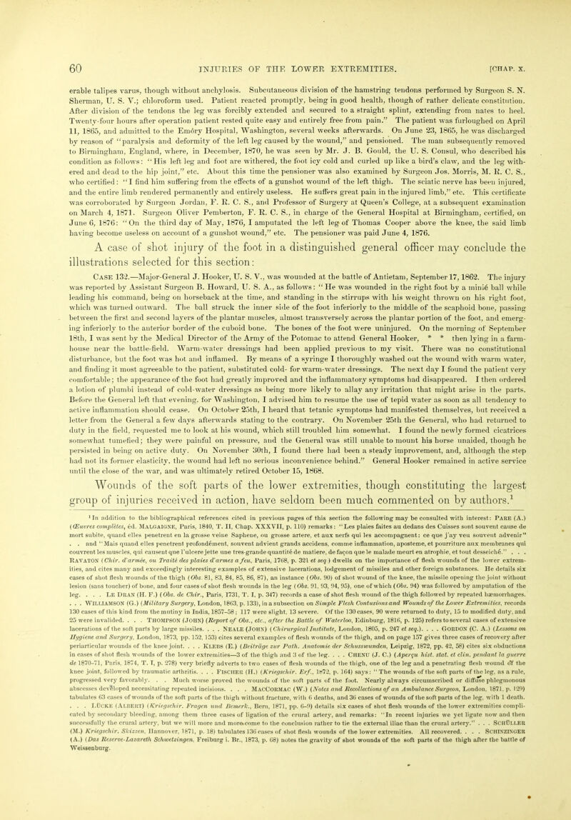 erable talipes varus, though without anchylosis. Subcutaneous division of the hamstring tendons performed by Surgeon S. N. Sherman, U. S. V.; chloroform used. Patient reacted promptly, being in good health, though of rather delicate constitution. After division of the tendons the leg was forcibly extended and secured to a straight splint, extending from nates to heel. Twenty-four hours after operation patient rested quite easy and entirely free from pain.” The patient was furloughed on April 11, 1865, and admitted to the Embry Hospital, Washington, several weeks afterwards. On June 23, 1865, he was discharged by reason of “paralysis and deformity of the left leg caused by the wound,” and pensioned. The man subsequently removed to Birmingham, England, where, in December, 1870, he was seen by Mr. J. B. Gould, the U. S. Consul, who described his condition as follows: “His left leg and foot are withered, the foot icy cold and curled up like a bird’s claw, and the leg with- ered and dead to the hip joint,” etc. About this time the pensioner was also examined by Surgeon Jos. Morris, M. R. C. S., who certified: “I find him suffering from the effects of a gunshot wound of the left thigh. The sciatic nerve has been injured, and the entire limb rendered permanently and entirely useless. He suffers great pain in the injured limb,” etc. This certificate was corroborated by Surgeon Jordan, F. E. C. S., and Professor of Surgery at Queen’s College, at a subsequent examination on March 4, 1871. Surgeon Oliver Pemberton, F. R. C. S., in charge of the General Hospital at Birmingham, certified, on June 6, 1876: “On the third day of May, 1876, I amputated the left leg of Thomas Cooper above the knee, the said limb having become useless on account of a gunshot wound,” etc. The pensioner was paid June 4, 1876. A case of shot injury of the foot in a distinguished general officer may conclude the illustrations selected for this section: Case 132.—Major-General J. Hooker, U. S. V., was wounded at the battle of Antietam, September 17,1862. The injury was reported by Assistant Surgeon B. Howard, U. S. A., as follows: “ He was wounded in the right foot by a minib ball while leading his command, being on horseback at the time, and standing in the stirrups with his weight thrown on his right foot, which was turned outward. The ball struck the inner side of the foot inferiorly to the middle of the scaphoid bone, passing between the first and second layers of the plantar muscles, almost transversely across the plantar portion of the foot, and emerg- ing inferiorly to the anterior border of the cuboid bone. The bones of the foot were uninjured. On the morning of September 18th, I was sent by the Medical Director of the Army of the Potomac to attend General Hooker, * * then lying in a farm- house near the battle-field. Warm-water dressings had been applied previous to my visit. There was no constitutional disturbance, but the foot was hot and inflamed. By means of a syringe I thoroughly washed out the wound with warm water, and finding it most agreeable to the patient, substituted cold- for warm-water dressings. The next day I found the patient very comfortable; the appearance of the foot had greatly improved and the inflammatory symptoms had disappeared. I then ordered a lotion of plumbi instead of cold-water dressings as being more likely to allay any irritation that might arise in the parts. Before the General left that evening, for Washington, I advised him to resume the use of tepid water as soon as all tendency to active inflammation should cease. On October 25th, I heard that tetanic symptoms had manifested themselves, but received a letter from the General a few days afterwards stating to the contrary. On November 25th the General, who had returned to duty in the field, requested me to look at his wound, which still troubled him somewhat. I found the newly formed cicatrices somewhat tumefied; they were painful on pressure, and the General was still unable to mount his horse unaided, though he persisted in being on active duty. On November 30th, I found there had been a steady improvement, and, although the step had not its former elasticity, the wound had left no serious inconvenience behind.” General Hooker remained in active service until the close of the war, and was ultimately retired October 15, 1868. Wounds of the soft parts of the lower extremities, though constituting the largest group of injuries received in action, have seldom been much commented on by authors.1 1 In addition to the bibliographical references cited in previous pages of this section the following may be consulted with interest : Pare (A.) ((Euvres completes, 6d. MALGAIGNE, Paris, 1840, T. II, Chap. XXXVII, p. 110) remarks : “Les plaies faites au dedans des Cuisses sont souvent cause de mort subite, quand elles penetrent en la grosse veine Saphene, ou grosse artere, et aux nerfs qui les accompagnent: ce que j'ay veu souvent advenir” . . and “Mais quand elles penetrent profondement, souvent advient grands accidens, comme inflammation, aposteme, et pourriture aux membranes qui couvrent les muscles, qui causeut que l’ulcere jette une tres-grande quantite de matiere, de facjon que le malade raeurt en atrophie, et tout desseichd” . . . Kavaton (Chir. d'armce, ou Traite des plaies d'armes a feu, Paris, 1768, p. 321 et seq.) dwells on the importance of flesh wounds of the lower extrem- ities, and cites many and exceedingly interesting examples of extensive lacerations, lodgement of missiles and other foreign substances. He details six cases of shot flesh wounds of the thigh (Obs. 81, 83, 84, 85, 86, 87), an instance (Obs. 90) of shot wound of the knee, the missile opening the joint without lesion (sans toucher) of bone, and four cases of shot flesh wounds in the leg (Obs. 91, 93, 94, 95), one of which (Obs. 94) was followed by amputation of the leg. . . . LE Dran (II. F.) (Obs. de Chir., Paris, 1731, T. I, p. 347) records a case of shot flesh wound of the thigh followed by repeated haemorrhages. . . . WILLIAMSON (G.) (Military Surgery, London, 1863, p. 133), in a subsection on Simple Flesh Contusions and Wounds of the Lower Extremities, records 130 cases of this kind from the mutiny in India, 1857-58 ,• 117 were slight. 13 severe. Of the 130 cases, 90 were returned to duty, 15 to modified duty, and 25 were invalided. . . . THOMPSON (JOHN) (Report of Obs., etc., after the Battle of Waterloo, Edinburg, 1816, p. 125) refers to several cases of extensive lacerations of the soft parts by large missiles. . . . NEALE (JOHN) (Clnrurgical Institute, London, 1805, p. 247 et seq.). . . . GORDON (C. A.) (Lcssotis on Uygiene and Surgery, London, 1873, pp. 152, 153) cites several examples of flesh wounds of the thigh, and on page 157 gives three cases of recovery after periarticular wounds of the knee joint. . . . KLEBS (E.) (Beitrdge zur Path. Anatomie der Schusswunden, Leipzig, 1872, pp. 42, 58) cites six obductions in cases of shot flesh wounds of the lower extremities—3 of the thigh and 3 of the leg. . . . CllENU (J. C.) (Aper$u hist. stat. et clin. pendant la guerre de 1870-71, Paris, 1874, T. T, p. 278) very briefly adverts to two cases of flesh wounds of the thigh, one of the leg and a penetrating flesh wound o‘f the knee joint, followed by traumatic arthritis. . . . FISCHER (II.) (Kriegscliir. Erf., 1«72, p. 164) says: “ The wounds of the soft parts of the leg, as a rule, progressed very favorably. . . Much worse proved the wounds of the soft parts of the foot. Nearly always circumscribed or diffuse phlegmonous abscesses developed necessitating repeated incisions. . . . MacCormac (W.) (Notes and Recollections of an Ambulance Surgeon, London. 1871. p. 129) tabulates 63 cases of wounds of the soft parts of the thigh without fracture, with 6 deaths, and 36 cases of wounds of the soft parts of the leg, with 1 death. . . . LOCKE (Alf>ERT) (Kriegscliir. Fragen nnd Beme.rlc., Bern, 1871, pp. 6-9) details six cases of shot flesh wounds of the lower extremities compli- cated by secondary bleeding, among them three cases of ligation of the crural artery, and remarks: “In recent injuries we yet ligate now and then successfully the crural artery, but we will more and more^come to the conclusion rather to tie the external iliac than the crural artery.” . . . SchBller (M.) Kriegscliir. Skizzen, Hannover, 1871, p. 18) tabulates 136 cases of shot flesh wounds of the lower extremities. All recovered. . . . SCHIXZINGER (A.) (Das Reserve-Lazareth Scliwetzingen, Freiburg i. Br., 1873, p. 68) notes the gravity of shot wounds of the soft parts of the thigh after the battle of Weissenburg.