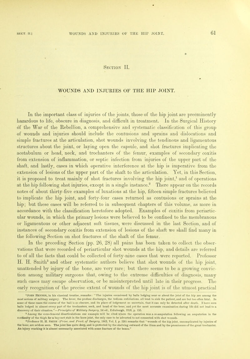 Section II. WOUNDS AND INJURIES OF THE HIP JOINT. In the important class of injuries of the joints, those of the hip joint are preeminently hazardous to life, obscure in diagnosis, and difficult in treatment. In the Surgical History of the War of the Rebellion, a comprehensive and systematic classification of this group of wounds and injuries should include the contusions and sprains and dislocations and simple fractures at the articulation, shot wounds involving the tendinous and ligamentous structures about the joint, or laying open the capsule, and shot fractures implicating the acetabulum or head, neck, and trochanters of the femur, examples of secondary coxitis from extension of inflammation, or septic infection from injuries of the upper part of the shaft, and lastly, cases in which operative interference at the hip is imperative from the extension of lesions of the upper part of the shaft to the articulation. Yet, in this Section, it is proposed to treat mainly of shot fractures involving the hip joint,1 and of operations at the hip following shot injuries, except in a single instance.2 There appear on the records notes of about thirty-five examples of luxations at the hip, fifteen simple fractures believed to implicate the hip joint, and forty-four cases returned as contusions or sprains at the hip; but these cases will be referred to in subsequent chapters of this volume, as more in accordance with the classification heretofore adopted. Examples of coxitis from periartic- ular wounds, in which the primary lesions were believed to be confined to the membranous or ligamentous or other adjacent soft tissues, were discussed in the last Section, and of instances of secondary coxitis from extension of lesions of the shaft we shall find many in the following Section on shot fractures of the shaft of the femur. In the preceding Section (pp. 26, 28) all pains has been taken to collect the obser- vations that were recorded of periarticular shot wounds at the hip, and details are referred to of all the facts that could be collected of forty-nine cases that were reported. Professor H. H. Smith3 and other systematic authors believe that shot wounds of the hip joint, unattended by injury of the bone, are very rare; but there seems to be a growing convic- tion among military surgeons that, owing to the extreme difficulties of diagnosis, many such cases may escape observation, or be misinterpreted until late in their progress. The early recognition of the precise extent of wounds of the hip joint is of the utmost practical 1 JOHN Hennen, in his classical treatise, remarks: “The injuries occasioned by balls lodging near or about the joint of the hip are among the most serious of military surgery. The fever, the profuse discharges, the tedious exfoliations, all tend to sink the patient, and are but too often fatal. In some of these cases the course of the ball is so obscure, and its place of lodgement so uncertain, that it can only be detected after death. I have seen balls lodged in almost every part of the trochanters, neck, and head of the bone, and yet the most accurate examination during life did not lead to a discovery of their situation.”—Principles of Military Surgery, 2d ed., Edinburgh, 1820, p. 155. 2 Among the coxo-femoral disarticulations one example will be cited where the operation wras a re-amputation following an amputation in the continuity of the thigh for a bayonet stab in the knee joint, the only case to be adverted to not connected with shot wounds. 3 Professor H. PI. Smith (Princ. and Pract. of Surgery, 1863, Yol. I, p. 520) remarks that “wounds of the hip joint, uncomplicated by injuries of the bone, are seldom seen. The joint lies quite deep, and is protected by the shelving outward of the ilium and by the prominence of the great trochanter. An injury reaching it is almost necessarily associated with some fracture of the bones.”