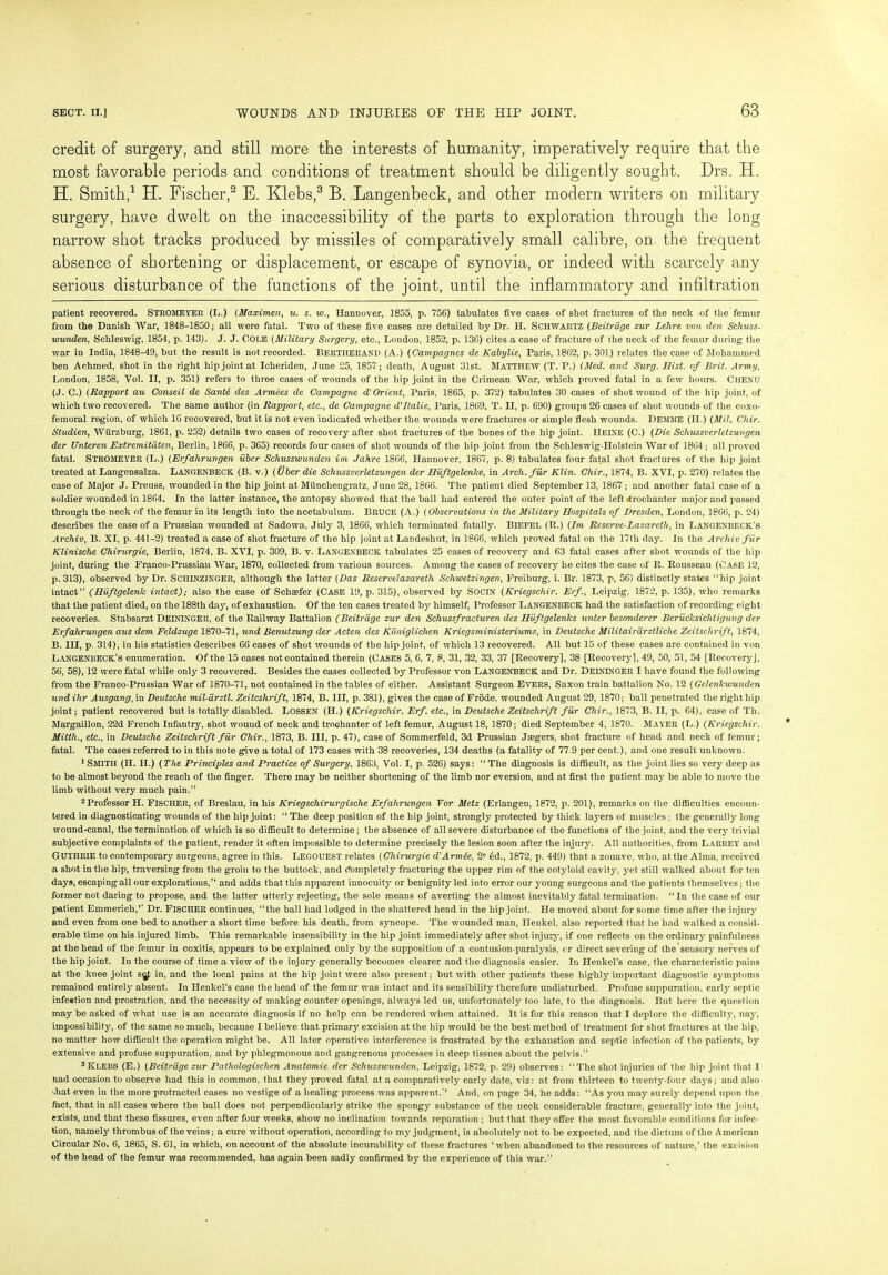 credit of surgery, and still more the interests of humanity, imperatively require that the most favorable periods and conditions of treatment should be diligently sought. Drs. H. H. Smith,* 1 H. Fischer,2 E. Klebs,3 B. Langenbeck, and other modern writers on military surgery, have dwelt on the inaccessibility of the parts to exploration through the long narrow shot tracks produced by missiles of comparatively small calibre, on the frequent absence of shortening or displacement, or escape of synovia, or indeed with scarcely any serious disturbance of the functions of the joint, until the inflammatory and infiltration patient recovered. STROMEYER (L.) (Maximen, u. s. w., Hannover, 3855, p. 756) tabulates five cases of shot fractures of the neck of the femur from the Danish War, 1848-1850; all were fatal. Two of these five cases are detailed by Dr. H. SCHWARTZ (Beitrdge zur Lelire von den Schuss- wunden, Schleswig, 1854, p. 143). J. J. COLE (Military Surgery, etc., London, 1852, p. 136) cites a case of fracture of the neck of the femur during the war in India, 1848-49, but the result is not recorded. BERTHERAND (A.) (Campagnes de Kabylie, Paris, 1862, p. 301) relates the case of Mohammed ben Achmed, shot in the right hip joint at Icheriden, June 25, 1857; death, August 31st. Matthew (T. P.) (Med. and Surg. Hist, of Brit. Army, London, 1858, Vol. II, p. 351) refers to three cases of wounds of the hip joint in the Crimean War, which proved fatal in a few hours. CHENU (J. C.) (Rapport au Conseii de Sante des Armees de Campagne d'Orient, Paris, 1865, p. 372) tabulates 30 cases of shot wound of the hip joint, of which two recovered. The same author (in Rapport, etc., de Campagne d'llalie, Paris, 1869, T. II, p. 690) groups 26 cases of shot wounds of the coxo- femoral region, of which 16 recovered, but it is not even indicated whether the wounds were fractures or simple flesh wounds. Demme (II.) (Mil. Chir. Studien, Wurzburg, 1861, p. 252) details two cases of recovery after shot fractures of the bones of the hip joint. HEINE (C.) (Die Schussverletzungen der Unteren Extremitdten, Berlin, 1866, p. 365) records four cases of shot wounds of the hip joint from the Schleswig-Holstein War of 1864 ; all proved fatal. STROMEYER (L.) (Erfalirungen iiber Schusswunden itn Jahre 1866, Hannover, 1867, p. 8) tabulates four fatal shot fractures of the hip joint treated at Langensalza. LANGENBECK (B. v.) (Uber die Schussverletzungen der Huftgelenlce, in Arch, fur Klin. Chir., 1874, B. XVI, p. 270) relates the case of Major J. Preuss, wounded in the hip joint at Miinchengratz, June 28, 1866. The patient died September 13, 1867; and another fatal case of a soldier wounded in 1864. In the latter instance, the autopsy showed that the ball had entered the outer point of the left Trochanter major and passed through the neck of the femur in its length into the acetabulum. BRUCE (A.) (Observations in the Military Hospitals of Dresden, London, 1866, p. 24) describes the case of a Prussian wounded at Sadowa, July 3, 1866, which terminated fatally. BlEFEL (R.) (Im Reserve-Lazaretli, in Langenbeck’S Archiv, B. XI, p. 441-2) treated a case of shot fracture of the hip joint at Landeshut, in 1866, which proved fatal on the 17th day. In the Archiv fiir Klinische Chirurgie, Berlin, 1874, B. XVI, p. 309, B. v. LANGENBECK tabulates 25 cases of recovery and 63 fatal cases after shot wounds of the hip joint, during the Franco-Prussian War, 1870, collected from various sources. Among the cases of recovery he cites the case of R. Rousseau (Case 12, p. 313), observed by Dr. SCHINZJNGER, although the latter (Das Reservelazareth Schwetzingen, Freiburg, i. Br. 1873, p, 56) distinctly states “hip joint intact” (HuftgelenJc intact); also the case of Schaefer (Case 19, p. 315), observed by SOCIN (Kriegschir. Erf., Leipzig, 1872, p. 135), who remarks that the patient died, on the 188th day, of exhaustion. Of the ten cases treated by himself, Professor LANGENBECK had the satisfaction of recording eight recoveries. Stabsarzt DEININGER, of the Railway Battalion (Beitrdge zur den Schussfracturen des Hvftgelenks unter besonderer Berucksiclitiguvg der Erfalirungen aus dem Feldzuge 1870-71, und Benutzung der Aden des Koniglichen Kriegsministeriums, in Deutsche Militairdrztliche Zeitsclirift, 1874, B. Ill, p. 314), in his statistics describes 66 cases of shot wounds of the hip joint, of which 13 recovered. All but 15 of these cases are contained in von LANGENBECK’S enumeration. Of the 15 cases not contained therein (Cases 5, 6. 7, 8, 31, 32, 33, 37 [Recovery], 38 [Recovery], 49, 50, 51, 54 [Recovery], 56, 58), 12 were fatal while only 3 recovered. Besides the cases collected by Professor von LANGENBECK and Dr. DEININGER I have found the following from the Franco-Prussian War of 1870-71, not contained in the tables of either. Assistant Surgeon Evers, Saxon train battalion No. 12 (Gelenkwunden und ihr Ausgang, in Deutsche mil-drztl. Zeitcshrift, 1874, B. Ill, p. 381), gives the case of Frode, wounded August 29, 1870; ball penetrated the right hip joint; patient recovered but is totally disabled. LOSSEN (H.) (Kriegschir. Erf. etc., in Deutsche Zeitschrift fiir Chir., 1873, B. II, p. 64), case of Th. Margaillon, 22d French Infantry, shot wound of neck and trochanter of left femur, August 18, 1870; died September 4, 1870. MAYER (L.) (Kriegschir. Mitth., etc., in Deutsche Zeitschrift fur Chir., 1873, B. Ill, p. 47), case of Sommerfeld, 3d Prussian Jaegers, shot fracture of head and neck of femur; fatal. The cases referred to in this note give a total of 173 cases with 38 recoveries, 134 deaths (a fatality of 77.9 per cent.), and one result unknown. 1 SMITH (H. H.) (The Principles and Practice of Surgery, 1863, Vol. I, p. 526) says: “ The diagnosis is difficult, as the joint lies so very deep as to be almost beyond the reach of the finger. There may be neither shortening of the limb nor eversion, and at first the patient may be able to move the limb without very much pain.” 2Professor H. FISCHER, of Breslau, in his Kriegschirurgische Erfalirungen Vor Metz (Erlangen, 1872, p. 201), remarks on the difficulties encoun- tered in diagnosticating wounds of the hip joint: “ The deep position of the hip joint, strongly protected by thick layers of muscles; the generally long wound-canal, the termination of which is so difficult to determine; the absence of all severe disturbance of the functions of the joint, and the very trivial subjective complaints of the patient, render it often impossible to determine precisely the lesion soon after the injury. All authorities, from LARREY and GUTHRIE to contemporary surgeons, agree in this. LEGOUEST relates (Chirurgie d'Armie, 2e 6d., 1872, p. 449) that a zouave, who, at the Alma, received a shot in the hip, traversing from the groin to the buttock, and Completely fracturing the upper rim of the cotyloid cavity, yet still walked about for ten days, escaping all our explorations,” and adds that this apparent innocuity or benignity led into error our jmung surgeons and the patients themselves; the former not daring to propose, and the latter utterly rejecting, the sole means of averting the almost inevitably fatal termination. “In the case of our patient Emmerich,” Dr. FISCHER continues, “the ball had lodged in the shattered head in the hip joint. He moved about for some time after the injury and even from one bed to another a short time before his death, from syncope. The wounded man, Henkel, also reported that he had walked a consid- erable time on his injured limb. This remarkable insensibility in the hip joint immediately after shot injury, if one reflects on the ordinary' painfulness at the head of the femur in coxitis, appears to be explained only by the supposition of a contusion-paralysis, or direct severing of the sensory nerves of the hip joint. In the course of time a view of the injury generally becomes clearer and the diagnosis easier. In Henkel’s case, the characteristic pains at the knee joint s^f, in, and the local pains at the hip joint were also present; but with other patients these highly important diagnostic symptoms remained entirely absent. In Henkel’s case the head of the femur was intact and its sensibility therefore undisturbed. Profuse suppuration, early septic infection and prostration, and the necessity of making counter openings, always led us, unfortunately too late, to the diagnosis. But here the question may be asked of what use is an accurate diagnosis if no help can be rendered when attained. It is for this reason that I deplore the difficulty, nay, impossibility, of the same so much, because I believe that primary excision at the hip would be the best method of treatment for shot fractures at the hip, no matter how difficult the operation might be. All later operative interference is frustrated by the exhaustion and septic infection of the patients, by extensive and profuse suppuration, and by phlegmonous and gangrenous processes in deep tissues about the pelvis.” 3Klebs (E.) (Beitrdge zur Patliologischen Anatomie der Schusswunden, Leipzig, 1872, p. 29) observes: “The shot injuries of the hip joint that I had occasion to observe had this in common, that they proved fatal at a comparatively earty date, viz: at from thirteen to twenty-four days; and also -.hat even in the more protracted cases no vestige of a healing process was apparent.” And, on page 34, he adds: “As you may surely depend upon the fact, that in all cases where the ball does not perpendicularly strike the spongy substance of the neck considerable fracture, generally into the joint, exists, and that these fissures, even after four weeks, show no inclination towards reparation ; but that they offer the most favorable conditions for infec- tion, namely thrombus of the veins; a cure without operation, according to my judgment, is absolutely not to be expected, and the dictum of the American Circular No. 6, 1865, S. 61, in which, on account of the absolute incurability of these fractures ‘when abandoned to the resources of nature,’ the excision of the head of the femur was recommended, has again been sadly confirmed by the experience of this war.”