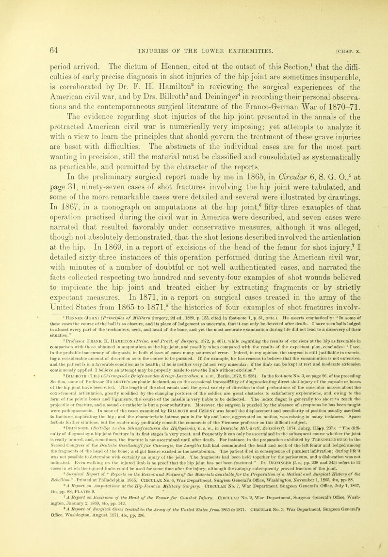 period arrived. The dictum of Hennen, cited at the outset of this Section,1 that the diffi- culties of early precise diagnosis in shot injuries of the hip joint are sometimes insuperable, is corroborated by Dr. F. H. Hamilton2 in reviewing the surgical experiences of the American civil war, and by Drs. Billroth3 and Deininger'4 in recording their personal observa- tions and the contemporaneous surgical literature of the Franco-German War of 1870-71. The evidence regarding shot injuries of the hip joint presented in the annals of the protracted American civil war is numerically very imposing; yet attempts to analyze it with a view to learn the principles that should govern the treatment of these grave injuries are beset with difficulties. The abstracts of the individual cases are for the most part wanting in precision, still the material must be classified and consolidated as systematically as practicable, and permitted by the character of the reports. In the preliminary surgical report made by me in 1865, in Circular 6, S. G. O.,5 at page 31, ninety-seven cases of shot fractures involving the hip joint were tabulated, and some of the more remarkable cases were detailed and several were illustrated by drawings. In 1867, in a monograph on amputations at the hip joint,6 fifty-three examples of that operation practised during the civil war in America were described, and seven cases were narrated that resulted favorably under conservative measures, although it was alleged, though not absolutely demonstrated, that the shot lesions described involved the articulation at the hip. In 1869, in a report of excisions of the head of the femur for shot injury,7 I detailed sixty-three instances of this operation performed during the American civil war, with minutes of a number of doubtful or not well authenticated cases, and narrated the facts collected respecting two hundred and seventy-four examples of shot wounds believed to implicate the hip joint and treated either by extracting fragments or by strictly expectant measures. In 1871, in a report on surgical cases treated in the army of the United States from 1865 to 1871,8 the histories of four examples of shot fractures involv- 1 Hennen (John) (Principles of Military Surgery, 2d ed., 1820, p. 155, cited in foot-note 1, p. 61, ante.). He asserts emphatically: “In some of these cases the course of the ball is so obscure, and its place of lodgement so uncertain, that it can only be detected after death. I have seen balls lodged in almost every part of the trochanters, neck, and head of the bone, and yet the most accurate examination during life did not lead to a discovery of their situation.” 2 Professor Frank H. Hamilton (Princ. and Pract. of Surgery, 1872, p. 407), while regarding the results of excisions at the hip as favorable in comparison with those obtained in amputations at the hip joint, and possibly when compared with the results of the expectant plan, concludes: “I see, in the probable inaccuracy of diagnosis, in both classes of cases many sources of error. Indeed, in my opinion, the surgeon is still justifiable in exercis- ing a considerable amount of discretion as to the course to be pursued. If, for example, he has reasons to believe that the comminution is not extensive, and the patient is in a favorable condition as to health; if he is neither verj' fat nor very muscular; if the limb can be kept at rest and moderate extension continuously applied, I believe an attempt may be properly made to save the limb without excision.” 3 Billroth (Til) (Chirurgische Briefe aus den Kriegs-Lazar ethcn, u. s. w., Berlin, 1872, S. 238). In the foot-note No. 3, on page 26, of the preceding Section, some of Professor Billroth’s emphatic declarations on the occasional impossibility of diagnosticating direct shot injury of the capsule or bones of the hip joint have been cited. The length of the shot canals and the great variety of direction in shot perforations of the muscular masses about the coxo-femoral articulation, greatly modified by the changing postures of the soldier, are great obstacles to satisfactory explorations, and, owing to the form of the pelvic bones and ligaments, the course of the missile is very liable to be deflected. The index finger is generally too short to reach the projectile or fracture, and a sound or cathefer is but a poor substitute. Moreover, the surgeon is puzzled by the absence of symptoms he has been taught were pathognomonic. In none of the cases examined by Billroth and Czerny was found the displacement and peculiarity of position usually ascribed to fractures implicating the hip; and the characteristic intense pain in the hip and knee, aggravated on motion, was missing in many instances. Space forbids further citations, but the reader may profitably consult the comments of the Viennese professor on this difficult subject. 4DEININGER (Beitrage zu den Schussfracturen des Huftgelenlcs, u. s. w., in Deutsche Mil.-drztl. Zeitschrift, 1874, Jahrg. III*p. 237): “The diffi- culty of diagnosing a hip joint fracture in its first stages is very great, and frequently it can only be ascertained in the subsequent course whether the joint is really injured, and, sometimes, the fracture is not ascertained until after death. For instance, in the preparation exhibited by TRENDELENBURG in the Second Congress of the Deutsche Gesellschaft fur Chirurgie, the Langblei ball had comminuted the head and neck of the left femur and lodged among the fragments of the head of the bone; a slight fissure existed iu the acetabulum. The patient died in consequence of purulent infiltration; during life it was not possible to determine with certainty an injury of the joint. The fragments had been held together by the periosteum, and a dislocation was not indicated. Even walking on the injured limb is no proof that the hip joint has not been fractured.” Dr. Deininger (l. c., pp. 238 and 245) refers to 12 cases in which the injured limbs could be used for some time after the injury, although the autopsy subsequently proved fracture of the joint. 6 Surgical Report of “ Reports on the Extent and Nature of the Materials available for the Preparation of a Medical and Surgical History of the RebellionPrinted at Philadelphia, 1865. CIRCULAR No. 6, War Department, Surgeon General's Office, Washington, November 1, 1865, 4to, pp. 88. 8 A Report on Amputatiom at the Hip Joint in Military Surgery. CIRCULAR No. 7, War Department. Surgeon General’s Office, July 1, 1867, 4to, pp. 88, Plates 9. 7 A Report on Excisions of the Head of the Femur for Gunshot Injury. CIRCULAR No. 2, War Department, Surgeon General’s Office, Wash- ington, January 2, 1869, 4to, pp. 142. 8 A Report of Surgical Cases treated in the Army of the United States from 1865 to 1871. CIRCULAR No. 3, War Department, Surgeon Gencrars Office, Washington, August, 1871, 4to, pp. 296.