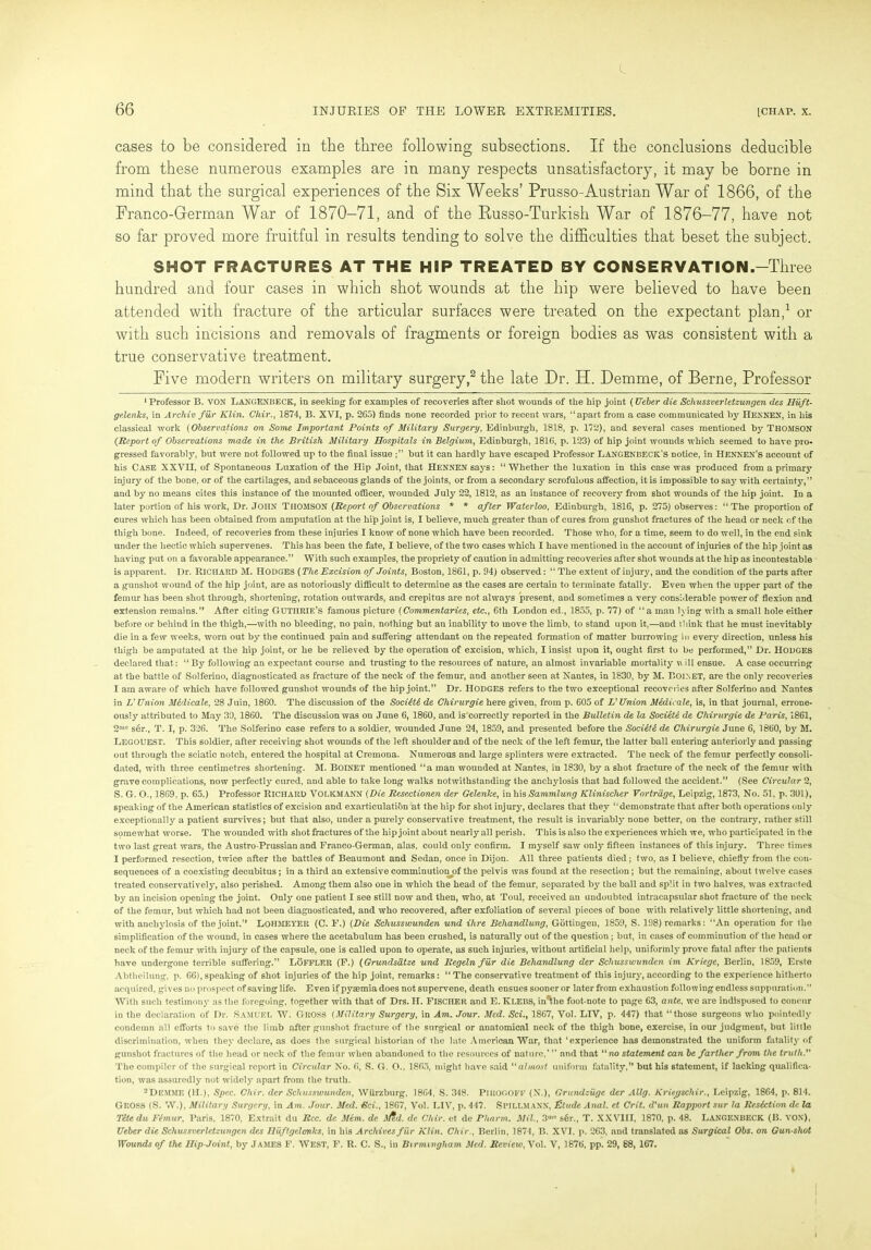 cases to be considered in the three following subsections. If the conclusions deducible from these numerous examples are in many respects unsatisfactory, it may be borne in mind that the surgical experiences of the Six Weeks’ Prusso-Austrian War of 1866, of the Franco-German War of 1870-71, and of the Eusso-Turkish War of 1876-77, have not so far proved more fruitful in results tending to solve the difficulties that beset the subject. SHOT FRACTURES AT THE HIP TREATED BY CONSERVATION.—Three hundred and four cases in which shot wounds at the hip were believed to have been attended with fracture of the articular surfaces were treated on the expectant plan,1 or with such incisions and removals of fragments or foreign bodies as was consistent with a true conservative treatment. Five modern writers on military surgery,2 the late Dr. EL Demme, of Berne, Professor 1 Professor B. VON LANGENBECK, in seeking for examples of recoveries after shot wounds of the hip joint (Ueber die Schussverletzungen des Huft- gelenks, in Archiv fur Klin. Chir., 1874, B. XVI, p. 265) finds none recorded prior to recent wars, “apart from a case communicated by HEXNEN, in his classical work (Observations on Some Important Points of Military Surgery, Edinburgh, 1818, p. 172), and several cases mentioned by Thomson (.Report of Observations made in the British Military Hospitals in Belgium, Edinburgh, 1816, p. 123) of hip joint wouuds which seemed to have pro- gressed favorably, but were not followed up to the final issue but it can hardly have escaped Professor LANGENBECK’s notice, in HENNEN’s account of his CASE XXVII, of Spontaneous Luxation of the Hip Joint, that HENNEN says: “Whether the luxation in this case was produced from a primary injury of the bone, or of the cartilages, and sebaceous glands of the joints, or from a secondary scrofulous affection, it is impossible to say with certainty,” and by no means cites this instance of the mounted officer, wounded July 22, 1812, as an instance of recovery from 6hot wounds of the hip joint. In a later portion of his work, Dr. JOHN THOMSON (Report of Observations * * after Waterloo, Edinburgh, 1816, p. 275) observes: “The proportion of cures which has been obtained from amputation at the hip joint is, I believe, much greater than of cures from gunshot fractures of the head or neck of the thigh bone. Indeed, of recoveries from these injuries I know of none which have been recorded. Those who, for a time, seem to do well, in the end sink under the hectic which supervenes. This has been the fate, I believe, of the two cases which I have mentioned in the account of injuries of the hip joint as having put on a favorable appearance.” With such examples, the propriety of caution in admitting recoveries after shot wounds at the hip as incontestable is apparent. Dr. RICHARD M. IiODGES (The Excision of Joints, Boston, 1861, p. 94) observed: “ The extent of injury, and the condition of the parts after a gunshot wound of the hip joint, are as notoriously difficult to determine as the cases are certain to terminate fatally. Even when the upper part of the femur has been shot through, shortening, rotation outwards, and crepitus are not always present, and sometimes a very considerable power of flexion and extension remains.” After citing Guthrie’s famous picture (Commentaries, etc., 6th London ed., 1855, p. 77) of “a man lying with a small hole either before or behind in the thigh,—with no bleeding, no pain, nothing but an inability to move the limb, to stand upon it,—and 11 link that he must inevitably die in a few weeks, worn out by the continued pain and suffering attendant on the repeated formation of matter burrowing in every direction, unless his thigh be amputated at the hip joint, or he be relieved by the operation of excision, which, I insist upon it, ought first to be performed,” Dr. HODGES declared that: “ By following an expectant course and trusting to the resources of nature, an almost invariable mortality w ill ensue. A case occurring at the battle of Solferino, diagnosticated as fracture of the neck of the femur, and another seen at Nantes, in 1830, by M. Boi.net, are the only recoveries I am aware of which have followed gunshot wounds of the hip joint.” Dr. Hodges refers to the two exceptional recoveries after Solferino and Nantes in V Union Midicale, 28 Juin, 1860. The discussion of the Sociitt de Chirurgie here given, from p. 605 of V Union Medicate, is, in that journal, errone- ously attributed to May 30, 1860. The discussion was on June 6, 1860, and is correctly reported in the Bulletin de la Societe de Chirurgie de Paris, 1861, 2n,° ser., T. I, p. 326. The Solferino case refers to a soldier, wounded June 24, 1859, and presented before the Socidti de Chirurgie June 6, 1860, by M. LEGOUEST. This soldier, after receiving shot wounds of the left shoulder and of the neck of the left femur, the latter ball entering anteriorly and passing out through the sciatic notch, entered the hospital at Cremona. Numerous and large splinters were extracted. The neck of the femur perfectly consoli- dated, with three centimetres shortening. M. BOINET mentioned “a man wounded at Nantes, in 1830, by a shot fracture of the neck of the femur with grave complications, now perfectly cured, and able to take long walks notwithstanding the anchylosis that had followed the accident.” (See Circular 2, S. G. O., 1869, p. 65.) Professor RICHARD VOLKMANN (Die Resectionen der Gelenlce, in his Sammlung Klinischer Vortrage, Leipzig, 1873, No. 51, p. 301), speaking of the American statistics of excision and exarticulation at the hip for shot injury, declares that they “demonstrate that after both operations only exceptionally a patient survives; but that also, under a purely conservative treatment, the result is invariably none better, on the contrary, rather still somewhat worse. The wounded with shot fractures of the hip joint about nearly all perish. This is also the experiences which we, who participated in the two last great wars, the Austro-Prussian and Franco-German, alas, could only confirm. I myself saw only fifteen instances of this injury. Three times I performed resection, twice after the battles of Beaumont and Sedan, once in Dijon. All three patients died; two, as I believe, chiefly from the con- sequences of a coexisting decubitus; in a third an extensive comminutionjof the pelvis was found at the resection; but the remaining, about twelve cases treated conservatively, also perished. Among them also one in which the head of the femur, separated by the ball and split in two halves, was extracted by an incision opening the joint. Only one patient I see still now and then, who, at Toul. received an undoubted intracapsular shot fracture of the neck of the femur, but which had not been diagnosticated, and who recovered, after exfoliation of several pieces of bone with relatively little shortening, and with anchylosis of the joint.” LOHMEYER (C. F.) (Die Schusswunden und Hire Behandlung, Gbttingeu, 1859, S. 198) remarks: “An operation for the simplification of the wound, in cases where the acetabulum has been crushed, is naturally out of the question; but, in cases of comminution of the head or neck of the femur with iujury of the capsule, one is called upon to operate, as such injuries, without artificial help, uniformly prove fatal after the patients have undergone terrible suffering.” L5FFLER (F.) (Grundsatze und Regeln fur die Behandlung der Schusswunden im Kriege, Berlin, 1859, Erste Abtheilung, p. 66), speaking of shot injuries of the hip joint, remarks: “ The conservative treatment of this injury, according to the experience hitherto acquired, gives no prospect of saving life. Even if pyaemia does not supervene, death ensues sooner or later from exhaustion following endless suppuration.” With such testimony as the foregoing, together with that of Drs. H. FISCHER and E. KLEBS, in^he foot-note to page 63, ante, we are indisposed to concur in the declaration of Dr. Samuel W. Gross (Military Surgery, in Am. Jour. Med. Sci., 1867, Vol. LIV, p. 447) that “those surgeons who pointedly condemn all efforts to save the limb after gunshot fracture of the surgical or anatomical neck of the thigh bone, exercise, in our judgment, but little discrimination, when they declare, as does the surgical historian of the late American War, that ‘experience has demonstrated the uniform fatality of gunshot fractures of the head or neck of the femur when abandoned to the resources of nature,’ ” and that “no statement can be farther from the truth.'1 The compiler of the surgical report in Circular No. 6, S. G. O., 1865, might have said “ almost uniform fatality,” but his statement, if lacking qualifica- tion, was assuredly not widely apart from the truth. 2DEMME (H.), Spec. Chir. der Schusswunden, Wiirzburg, 1864, S. 348. Pirogoff (N.), Grundzuge der Ally. Kriegschir., Leipzig, 1864, p. 814. GROSS (S. W.), Military Surgery, in Am. Jour. Med. €ci., 1867, Vol. LIV, p. 447. Spillmann, Etude Anal, et Crit. d'un Rapport sur la Resection de la Tete du Fimur, Paris, 1870, Extrait du Rcc. de Mem. de de Chir. et de Pharm. Mil., 3010 ser., T. XXVIII, 1870, p. 48. LANGENBECK (B. VON), Ueber die Schussverletzungen des Huff gel cnlcs, in his Archives fur Klin. Chir., Berlin, 1874, B. XVI. p. 263, and translated as Surgical Obs. on Gun-shot Wounds of the Hip-Joint, by James F. West, F. R. C. S., in Birmingham Med. Review, Vol. V, 1876, pp. 29, 88, 167.