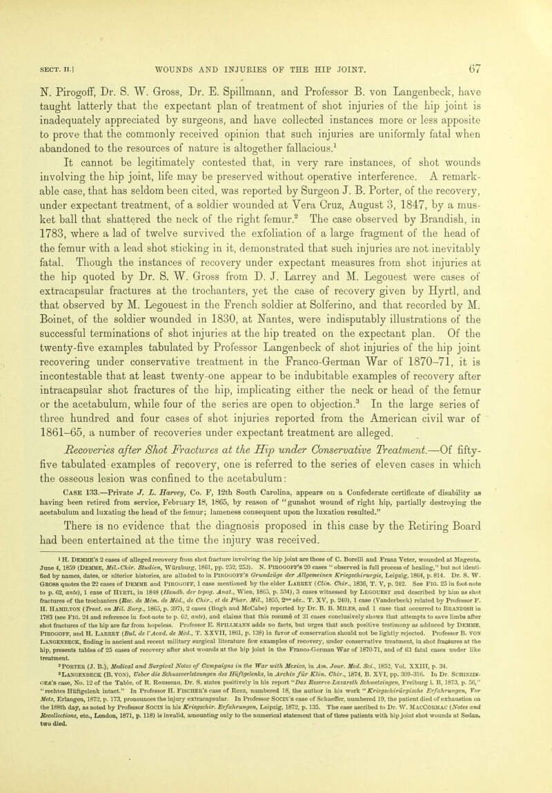 N. Pirogoff, Dr. S. W. Gross, Dr. E. Spillmann, and Professor B. von Langenbeck, have taught latterly that the expectant plan of treatment of shot injuries of the hip joint is inadequately appreciated by surgeons, and have collected instances more or less apposite to prove that the commonly received opinion that such injuries are uniformly fatal when abandoned to the resources of nature is altogether fallacious.1 It cannot be legitimately contested that, in very rare instances, of shot wounds involving the hip joint, life may be preserved without operative interference. A remark- able case, that has seldom been cited, was reported by Surgeon J. B. Porter, of the recovery, under expectant treatment, of a soldier wounded at Vera Cruz, August 3, 1847, by a mus- ket ball that shattered the neck of the right femur.2 The case observed by Brandish, in 1783, where a lad of twelve survived the exfoliation of a large fragment of the head of the femur with a lead shot sticking in it, demonstrated that such injuries are not inevitably fatal. Though the instances of recovery under expectant measures from shot injuries at the hip quoted by Dr. S. W. Gross from D. J. Larrey and M. Legouest were cases of extracapsular fractures at the trochanters, yet the case of recovery given by Hyrtl, and that observed by M. Legouest in the French soldier at Solferino, and that recorded by M. Boinet, of the soldier wounded in 1830, at Nantes, were indisputably illustrations of the successful terminations of shot injuries at the hip treated on the expectant plan. Of the twenty-five examples tabulated by Professor Langenbeck of shot injuries of the hip joint recovering under conservative treatment in the Franco-German War of 1870-71, it is incontestable that at least twenty-one appear to be indubitable examples of recovery after intracapsular shot fractures of the hip, implicating either the neck or head of the femur or the acetabulum, while four of the series are open to objection.3 In the large series of three hundred and four cases of shot injuries reported from the American civil war of 1861—65, a number of recoveries under expectant treatment are alleged. Recoveries after Shot Fractures at the Hip under Conservative Treatment.—Of fifty- five tabulated examples of recovery, one is referred to the series of eleven cases in which the osseous lesion was confined to the acetabulum: Case 133.—Private J. L. Harvey, Co. F, 12th South Carolina, appears on a Confederate certificate of disability as having been retired from service, February 18, 1865, by reason of “gunshot wound of right hip, partially destroying the acetabulum and luxating the head of the femur; lameness consequent upon the luxation resulted.” There is no evidence that the diagnosis proposed in this case by the Retiring Board had been entertained at the time the injury was received. i H. DEMME’S 2 cases of alleged recovery from shot fracture involving the hip joint are those of C. Borelli and Franz Veter, wounded at Magenta, June 4, 1809 (DEMME, Mil.-Clrir. Studien, Wiirzburg, 1861, pp. 252, 253). N. PIEOGOFF’S 20 cases “ observed in full process of healing,” but not identi- fied by names, dates, or ulterior histories, are alluded to in PIROGOFF’S Grundziige der Allgemeinen Kriegschirurgie, Leipzig, 1864, p. 814. Dr. S. W. GROSS quotes the 22 cases of Demme and Pirogoff, 1 case mentioned by the elder Larrey (Clin. Chir., 1836, T. V, p. 242. See Fig. 25 in foot-note to p. 62, ante), 1 case of HYRTL, in 1848 (Handb. der topog. Anat., Wien, 1865, p. 534), 3 cases witnessed by LEGOUEST and described by him as shot fractures of the trochanters (Rec. de Mem. de iled., de Chir., et de Phar. Mil., 1855, 2’' ser.. T. XV, p. 240), 1 case (Vanderbeek) related by Professor F. H. Hamilton (Treat, on Mil. Surg., 1865, p. 397), 2 cases (Bugb and McCabe) reported by Dr. B. B. MILES, and 1 case that occurred to BRANDISH in 1783 (see FIG. 24 and reference in foot-note to p. 62, ante), and claims that this resumb of 31 cases conclusively shows that attempts to save limbs after shot fractures of the hip are far from hopeless. Professor E. Spillmann adds no facts, but urges that such positive testimony as adduced by Demme, PIROGOFF, and H. LARREY (Bui. de I'Acad. de Med., T. XXVII, 1861, p. 138) in favor of conservation should not be lightly rejected. Professor B. VON LANGENBECK, finding in ancient and recent military surgical literature few examples of recovery, under conservative treatment, in shot fractures at the hip, presents tables of 25 cases of recovery after shot wounds at the hip joint in the Franco-German War of 1870-71, and of 63 fatal cases under like treatment. 2PORTER (J. B.), Medical and Surgical Notes of Campaigns in the War with Mexico, in Am. Jour. Med. Sci., 1852, Vol. XXIII, p. 34. 3 Langenbeck (B. von), Ueber die Schussverletzungen des Huftgelenks, in Archiv fur Klin. Chir., 1874, B. XVI, pp. 309-316. In Dr. ScHINZIK- gea’s case, No. 12 of the Table, of R. Rousseau, Dr. S. states positively in his report ‘'Das Reserve-Lazareth Schwetzingen, Freiburg i. B, 1873, p. 56,” “ rechtes Huftgelenk intact.” In Professor H. Fischer's ease of Renz, numbered 18, the author in his work “ Kriegschiriirgische Erfahrungen, For Metz, Erlangen, 1872, p. 173, pronounces the injury extracapsular. In Professor SociN's case of Schaeffer, numbered 19, the patient died of exhaustion on the 188th day, as noted by Professor SOCIN in his Kriegschir. Erfahrungen, Leipzig, 1872, p. 135. The case ascribed to Dr. W. MacCormac (Notes and Recollections, eto., London, 1871, p. 118) is invalid, amounting only to the numerical statement that of three patients with hip joint shot wounds at Sedan, two died.