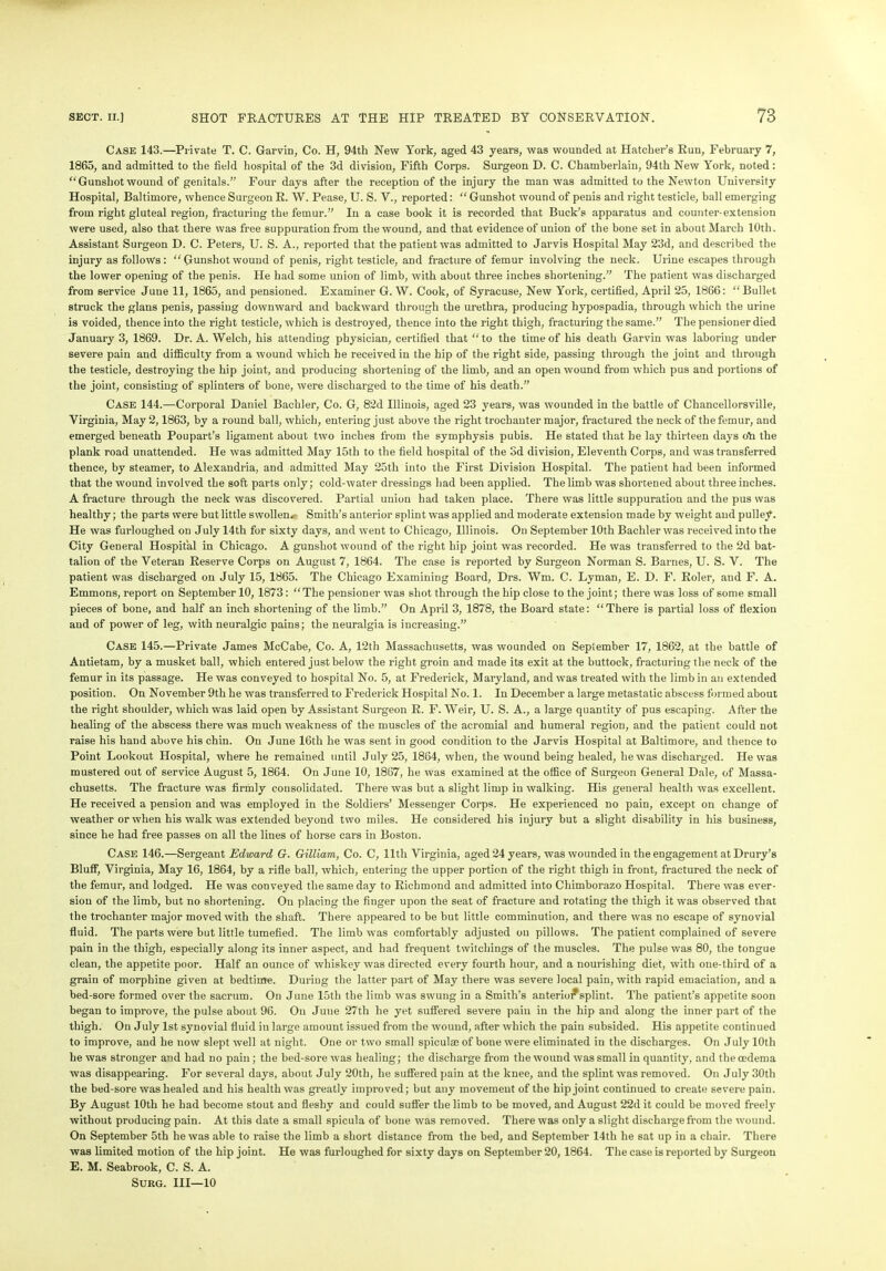 Case 143.—Private T. C. Garvin, Co. H, 94th New York, aged 43 years, was wounded at Hatcher’s Run, February 7, 1865, and admitted to the field hospital of the 3d division, Fifth Corps. Surgeon D. C. Chamberlain, 94th New York, noted: “Gunshotwound of genitals.” Four days after the reception of the injury the man was admitted to the Newton University Hospital, Baltimore, whence Surgeon R. W. Pease, U. S. V., reported: “ Gunshot wound of penis and right testicle, ball emerging from right gluteal region, fracturing the femur.” In a case book it is recorded that Buck’s apparatus and counter-extension were used, also that there was free suppuration from the wound, and that evidence of union of the bone set in about March 10th. Assistant Surgeon D. C. Peters, U. S. A., reported that the patient was admitted to Jarvis Hospital May 23d, and described the injury as follows : “ Gunshot wound of penis, right testicle, and fracture of femur involving the neck. Urine escapes through the lower opening of the penis. He had some union of limb, with about three inches shortening.” The patient was discharged from service June 11, 1865, and pensioned. Examiner G. W. Cook, of Syracuse, New York, certified, April 25, 1866: “Bullet struck the glans penis, passing downward and backward through the urethra, producing hypospadia, through which the urine is voided, thence into the right testicle, which is destroyed, thence into the right thigh, fracturing the same.” The pensioner died January 3, 1869. Dr. A. Welch, his attending physician, certified that “to the time of his death Garvin was laboring under severe pain and difficulty from a wound which he received in the hip of the right side, passing through the joint and through the testicle, destroying the hip joint, and producing shortening of the limb, and an open wound from which pus and portions of the joint, consisting of splinters of bone, were discharged to the time of his death.” Case 144.—Corporal Daniel Bachler, Co. G, 82d Illinois, aged 23 years, was wounded in the battle of Chancellorsville, Virginia, May 2,1863, by a round ball, which, entering just above the right trochanter major, fractured the neck of the femur, and emerged beneath Poupart’s ligament about two inches from the symphysis pubis. He stated that he lay thirteen days oil the plank road unattended. He was admitted May 15th to the field hospital of the Sd division, Eleventh Corps, and was transferred thence, by steamer, to Alexandria, and admitted May 25th into the First Division Hospital. The patient had been informed that the wound involved the soft parts only; cold-water dressings had been applied. The limb was shortened about three inches. A fracture through the neck was discovered. Partial union had taken place. There was little suppuration and the pus was healthy; the parts were but little swollen. Smith’s anterior splint was applied and moderate extension made by weight and pulley. He was furloughed on July 14th for sixty days, and went to Chicago, Illinois. On September 10th Bachler was received into the City General Hospital in Chicago. A gunshot wound of the right hip joint was recorded. He was transferred to the 2d bat- talion of the Veteran Reserve Corps on August 7, 1864. The case is reported by Surgeon Norman S. Barnes, U. S. V. The patient was discharged on July 15, 1865. The Chicago Examining Board, Drs. Wm. C. Lyman, E. D. F. Roler, and F. A. Emmons, report on September 10, 1873: “The pensioner was shot through the hip close to the joint; there was loss of some small pieces of bone, and half an inch shortening of the limb.” On April 3, 1878, the Board state: “There is partial loss of flexion aud of power of leg, with neuralgic pains; the neuralgia is increasing.” Case 145.—Private James McCabe, Co. A, 12th Massachusetts, was wounded on September 17, 1862, at the battle of Antietam, by a musket ball, which entered just below the right groin and made its exit at the buttock, fracturing the neck of the femur in its passage. He was conveyed to hospital No. 5, at Frederick, Maryland, and was treated with the limb in an extended position. On November 9th he was transferred to Frederick Hospital No. 1. In December a large metastatic abscess formed about the right shoulder, which was laid open by Assistant Surgeon R. F. Weir, U. S. A., a large quantity of pus escaping. After the healing of the abscess there was much weakness of the muscles of the acromial and humeral region, and the patient could not raise his hand above his chin. On June 16th he was sent in good condition to the Jarvis Hospital at Baltimore, and thence to Point Lookout Hospital, where he remained until July 25, 1864, when, the wound being healed, he was discharged. He was mustered out of service August 5, 1864. On June 10, 1867, he was examined at the office of Surgeon General Dale, of Massa- chusetts. The fracture was firmly consolidated. There was but a slight limp in walking. His general health was excellent. He received a pension and was employed in the Soldiers’ Messenger Corps. He experienced no pain, except on change of weather or when his walk was extended beyond two miles. He considered his injury but a slight disability in his business, since he had free passes on all the lines of horse cars in Boston. Case 146.—Sergeant Edward G. Gilliam, Co. C, lltli Virginia, aged 24 years, was wounded in the engagement at Drury’s Bluff, Virginia, May 16, 1864, by a rifle ball, which, entering the upper portion of the right thigh in front, fractured the neck of the femur, and lodged. He was conveyed the same day to Richmond and admitted into Chimborazo Hospital. There was ever- sion of the limb, but no shortening. On placing the finger upon the seat of fracture and rotating the thigh it was observed that the trochanter major moved with the shaft. There appeared to be but little comminution, and there was no escape of synovial fluid. The parts were but little tumefied. The limb was comfortably adjusted on pillows. The patient complained of severe pain in the thigh, especially along its inner aspect, and had frequent twitcliings of the muscles. The pulse was 80, the tongue clean, the appetite poor. Half an ounce of whiskey was directed every fourth hour, and a nourishing diet, with one-third of a grain of morphine given at bedtime. During the latter part of May there was severe local pain, with rapid emaciation, and a bed-sore formed over the sacrum. On June 15th the limb was swung in a Smith’s anterioi*splint. The patient’s appetite soon began to improve, the pulse about 96. On June 27th he yet suffered severe pain in the hip and along the inner part of the thigh. On July 1st synovial fluid in large amount issued from the wound, after which the pain subsided. His appetite continued to improve, and he now slept well at night. One or two small spiculse of bone were eliminated in the discharges. On July 10th he was stronger and had no pain ; the bed-sore was healing; the discharge from the wound was small in quantity, and the oedema was disappearing. For several days, about July 20th, he suffered pain at the knee, and the splint was removed. On July 30th the bed-sore was healed and his health was greatly improved; but any movement of the hip joint continued to create severe pain. By August 10th he had become stout and fleshy and could suffer the limb to be moved, and August 22d it could be moved freely without producing pain. At this date a small spicula of bone was removed. There was only a slight discharge from the wound. On September 5th he was able to raise the limb a short distance from the bed, and September 14th he sat up in a chair. There was limited motion of the hip joint. He was furloughed for sixty days on September 20, 1864. The case is reported by Surgeon E. M. Seabrook, C. S. A. Sukg. Ill—10