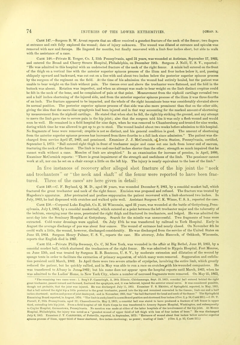 Case 147.—Surgeon B. W. Avent reports that an officer received a gunshot fracture of the neck of the femur; two fingers at entrance and exit fully explored the wound; date of injury unknown. The wound was dilated at entrance and spiculse was removed with saw and forceps. He lingered for months, but finally recovered with a limb four inches short, but. able to walk with the assistance of a cane. Case 148.—Private R. Yerger, Co. I, 11th Pennsylvania, aged 31 years, was wounded at Antietam, September 17, 1862, and entered the Broad and Cherry Streets Hospital, Philadelphia, on December 12th. Surgeon J. Neill, U. S. V., reported: “ He was admitted to this hospital with an undetected fracture of the neck of the right femur. A minie ball entered on the front of the thigh on a vertical line with the anterior superior spinous process of the ilium and four inches below it, and, passing obliquely upward and backward, was cut out on a line with and about two inches below the posterior superior spinous process by the surgeon of the regiment on the field. At the time of his admission the wound had entirely healed, but the patient was unable to bear weight on the limb without pain. The tissues over and above the trochanter were flattened, aud the fold in the buttock was absent. Rotation was imperfect, and when an attempt was made to bear weight on the limb distinct crepitus could be felt in the neck of the bone, and he complained of pain at that point. Measurement from the xiphoid cartilage revealed two and a half inches shortening of the injured side, and from the anterior superior spinous process of the ilium it was three-fourths of an inch. The fracture appeared to be impacted, and the whole of the right innominate bone was considerably elevated above its normal position. The posterior superior spinous process of that side was also more prominent than that on the other side, giving the idea that the sacro-iliac symphysis had been injured and in that way accounting for the marked amount of shortening by measurement from the xiphoid cartilage. He stated that when shot he fell, the right hip striking the ground, and any attempt to move the limb gave rise to severe pain in the hip joint; also that the surgeon told him it was only a flesh wound and would soon be well. He remained in a field hospital for nine days, when he was removed to Chambersburg and treated for nine weeks, during which time he was allowed to get up to go to stool. The wound healed about two weeks before admission to this hospital. No fragments of bone were removed; crepitis is not so distinct, and his general condition is good. The amount of shortening from the anterior superior spinous process has increased from three-fourths to a full inch since admission.” The patient was dis- charged from service April 27, 1863, and pensioned. Examiner J. J. McCormick, o£ Irwin Station, Pennsylvania, certified, September 5, 1873: “Ball entered right thigh in front of trochanter major and came out one inch from lower end of sacrum, fracturing the neck of the femur. The limb is two and one-half inches shorter than the other; strength so much impaired that he cannot walk without a cane. Muscles of limb are atrophied.” In an examination for increase of pension, in April, 1880, Examiner McCormick reports: “There is great impairment of the strength and usefulness of the limb. The pensioner cannot work at all, nor can he set on a chair except a little on the left hip. The injury is nearly equivalent to the loss of the limb.” In five instances of recovery after alleged shot fracture of the hip joint the “neck and trochanters” or “the neck and shaft” of the femur were reported to have been frac- tured. Three of the cases1 are here given in detail: Case 149.—C. F. Beyland, Q. M. D., aged 26 years, was wounded December 8, 1861, by a conoidal musket ball, which fractured the great trochanter and neck of the right femur. Excision was proposed and refused. The fracture was treated by Hagedorn’s apparatus. After protracted and profuse suppuration the patient recovered with a limb shortened two inches. In July, 1863, he had dispensed with crutches and walked quite well. Assistant Surgeon C. K. Winne, U. S. A., reported the case. Case 150.—Corporal Luke English, Co. E, 2d Wisconsin, aged 21 j'ears, was wounded at the battle of Gettysburg, Penn- sylvania, July 1,1863, by a conoidal musket ball, which entered at a point between the left trochanter major and the tubei'osity of the ischium, emerging near the aixus, penetrated the right thigh and fractured its trochanters, and lodged. He was admitted the next day into the Seminary Hospital at Gettysburg. Search for the missile was unsuccessful. Two fragments of bone were extracted. Cold-water dressings were applied. On July 17tli he was transfeiTed by railroad to York Hospital. Early in August the avei’age discharge of pus was about four ounces. The wound of entrance had nearly closed. On November 4th he could walk a little, the wound, however, discharged considerably. He was discharged from the service of the United States on June 23, 1864. Surgeon Heni-y Palmer, U. S. V., reports the case. His attorney, John Hancock, of Oshkosh, Wisconsin, reports that English died in 1867. Case 151.—Private Philip Sweeney, Co. C, 3d New York, was wounded in the affair at Big Bethel, June 10, 1861, by a conoidal musket ball, which shattered the trochanters of the right femur. He was admitted to Hygeia Hospital, Fort Monroe, on June 13th, and was treated by Surgeon R. B. Bontecou, U. S. V., by moderate extension and dilatation of the wound by sponge tents in order to facilitate the extraction of primary sequestra, of which many were removed. Suppuration and exfolia- tion persisted until March, 1862. In April there were two severe attacks of ei’ysipelas, involving the entire limb, which greatly reduced the patient, but he quickly rallied, and in May was able to run a race on crutchesjvith his wounded companions. He was transferred to Albany in .June,, 1862; but his name does not appear upon the hospital reports uutil March, 1863, when he was admitted to the Ladies’ Home, in New York City, where a number of necrosed fragments were removed. On May 25,1863, 1 The remaining two cases were: 1. Serg’t P. Casserleigh, A, 38th Illinois; Chickamauga, Sept. 19, 1863; conoidal ball entered behind the right great trochanter, passed inward and forward, fractured the apophysis, and, it was believed, injured the anterior crural nerve. It was considered possible, though not probable, that the joint was injured. He was discharged July 11, 1863. Examiner T. S. HEXING, of Springfield, reported, in May, 1865, that a ball entered the right hip a little posterior to the great trochanter, passed into the hip and remained concealed in the tissues; limb one and a half inches shortened; motion and power of joint destroyed; and in November, 1866, that “the ball fractured the head and neck of the femur.” The Springfield Examining Board reported, in August, 1874: “ The limb is anchylosed in asemiflexed position and shortened four inches (Circ. 2, p. 94, Case 201).—2. Pt. T. Purcell, E, 96th Pennsylvania, aged 22; Chancellorsville, May 3, 1863; a conoidal ball was stated to have produced a fracture of left femur in upper third, extending into hip joint. From a field hospital of thfe Sixth Corps he was transferred to Armory Square Hospital, Washington, and subsequently to Cuyler Hospital, Germantown, Pennsylvania. No mention was made at either of the latter hospitals of the involvement of the hip joint. At Mowet Hospital, Philadelphia, the injury was noted as a “gunshot wound of upper third of left thigh with loss of four inches of bone.” He was discharged July 8, 1865. Examiner J. T. Carpenteu, of Pottsville, reported, in September, 1873: “Entrance of wound about four inches below anterior superior spinous process of ilium, upper third of femur shattered; five inches shortening; no power; wasting of limb.” (Circ. 2, p. 95, Case 211.)