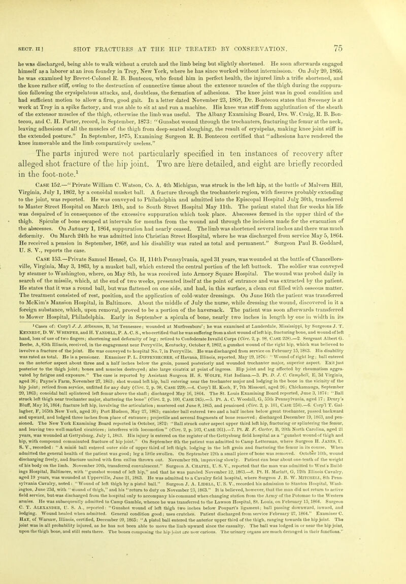 he was discharged, being able to walk without a crutch and the limb being but slightly shortened. He soon afterwards engaged himself as a laborer at an iron foundry in Troy, New York, where he has since worked without intermission. On July 20, 1866, he was examined by Brevet-Colonel R. B. Bontecou, who found him in perfect health, the injured limb a trifle shortened, and the knee rather stiff, owing to the destruction of connective tissue about the extensor muscles of the thigh during the suppura- tion following the erysipelatous attacks, and, doubtless, the formation of adhesions. The knee joint was in good condition and had sufficient motion to allow a firm, good gait. In a letter dated November 23, 1868, Dr. Bontecou states that Sweeney is at work at Troy in a spike factory, and was able to sit at and run a machine. His knee was stiff from agglutination of the sheath of the extensor muscles of the thigh, otherwise the limb was useful. The Albany Examining Board, Drs. W. Craig, R. B. Bon- tecou, and C. H. Porter, record, in September, 1873: “Gunshot wound through the trochanters, fracturing the femur at the neck, leaving adhesions of all the muscles of the thigh from deep-seated sloughing, the result of erysipelas, making knee joint stiff in the extended posture.” In September, 1875, Examining Surgeon R. B. Bontecou certified that “adhesions have rendered the knee immovable and the limb comparatively useless.” The parts injured were not particularly specified in ten instances of recovery after alleged shot fracture of the hip joint. Two are here detailed, and eight are briefly recorded in the foot-note.1 * * * Case 152.—“Private William C. Watson, Co. A, 4th Michigan, was struck in the left hip, at the battle of Malvern Hill, Virginia, July 1, 1862, by a conoidal musket ball. A fracture through the trochanteric region, with fissures probably extending to the joint, was reported. He was conveyed to Philadelphia and admitted into the Episcopal Hospital July 30th, transferred to Master Street Hospital on March 18tli, and to South Street Hospital May 11th. The patient stated that for weeks his life was despaired of in consequence of the excessive suppuration which took place. Abscesses formed in the upper third of the thigh. Spiculae of bone escaped at intervals for months from the wound and through the incisions made for the evacuation of the abscesses. On Jariuarv 1, 1864, suppuration had nearly ceased. The limb was shortened several inches and there was much deformity. On March 24tli he was admitted into Christian Street Hospital, where he was discharged from service May 5,1864. He received a pension in September, 1868, and his disability was rated as total and permanent.” Surgeon Paul B. Goddard, U. S. V., reports the case. Case 153.—Private Samuel Hensel, Co. H, 114th Pennsylvania, aged 31 years, was wounded at the battle of Chancellors- ville, Virginia, May 3, 1863, by a musket ball, which entered the central portion of the left buttock. The soldier was conveyed by steamer to Washington, where, on May 8th, he was received into Armory Square Hospital. The wound was probed daily in search of the missile, which, at the end of two weeks, presented itself at the point of entrance and was extracted by the patient. He states that it was a round ball, but was flattened on one side, and had, in this surface, a clean cut filled with osseous matter. The treatment consisted of rest, position, and the application of cold-water dressings. On June 16th the patient was transferred to McKim’s Mansion Hospital, in Baltimore. About the middle of July the nurse, while dressing the wound, discovered in it a foreign substance, which, upon removal, proved to be a portion of the haversack. The patient was soon afterwards transferred to Mower Hospital, Philadelphia. Early in September a spicula of bone, nearly two inches in length by one in width in its 1 Cases of: Corp’l J. J. Atkenson, B, 1st Tennessee; wounded at Murfreesboro’; he was examined at Lauderdale, Mississippi, by Surgeons J. T. KENNEDY, D. W. Whimper, and. H. YANDELL, P. A. C. S., who certified that he was suffering from a shot wound of left hip, fracturing bone, and wound of left hand, loss of use of two fingers; shortening and deformity of leg; retired to Confederate Invalid Corps (Circ. 2, p. 98, Case 2*28).—2. Sergeant Albert G. Beebe, A, 85th Illinois, received, in the engagement near Perryville, Kentucky, October 8,1862, a gunshot wound of the right hip, which was believed to involve a fracture of the joint. He was conveyed to hospital No. 7, in Perry ville. He was discharged from service on February 15,1863. His disability was rated as total. He is a pensioner. Examiner P. L. DlFFENBECHER, of Havana, Illinois, reported, May 29,1876: “Wound of right leg; ball entered on the anterior aspect about three and a half inches below the groin, passed posteriorly and wounded trochanter major, superior aspect. Exit just posterior to the thigh joint; bones and muscles destroyed; also large cicatrix at point of ingress. Hip joint and leg affected by rheumatism aggra- vated by fatigue and exposure.'5 The case is reported by Assistant Surgeon H. S. WOLFE, 81st Indiana.—3. Pt. D. J. C. Campbell, E, 3d Virginia, aged 36; Payne’s Farm, November 27, 1863; shot wound left hip, ball entering near the trochanter major and lodging in the bone in the vicinity of the hip joint; retired from service, unfitted for any duty (Circ. 2, p. 98, Case 229).—4. Corp’l II. Koch, F, 7th Missouri, aged 26; Chickamauga, September 20, 1863; conoidal ball splintered left femur above the shaft; discharged May 16, 1864. The St. Louis Examining Board reported, June 3, 1874: “Ball struck left thigh near trochanter major, shattering the bone” (Circ. 2, p. 100, CASE 245).—5. Pt. A. C. Woodall, G, 55th Pennsylvania, aged 17; Drury’s Bluff, May 16,1864; fracture left hip, involving the articulation ; mustered out June 8,1865, and pensioned (Circ. 2, p. 101, Case 254).—6. Corp’l T. Gal- lagher, F, 165th New York, aged 30; Port Hudson, May 27, 1863; canister ball entered two and a half inches below great trochanter, passed backward and upward, and lodged three inches from place of entrance; projectile and several fragments of bone removed; discharged December 19, 1863, and pen- sioned. The New York Examining Board reported in October, 1872: “Ball struck outer aspect upper third left hip, fracturing or splintering the femur, and leaving two well-marked cicatrices; interferes with locomotion” (Circ. 2, p. 103, CASE 261).—7. Pt. R. F. Carter, B, 20th North Carolina, aged 21 years, was wounded at Gettysburg, July 1,1863. His injury is entered on the register of the Gettysburg field hospital as a “gunshot wound of thigh and hip, with compound comminuted fracture of hip joint.” On September 4th the patient was admitted to Camp Letterman, where Surgeon H. JANES, U. S. V., recorded: “A minie ball entered outer side of upper third of left thigh, lodging in the left groin and fracturing the femur in its course. When admitted the general health of the patient was good; leg a little swollen. On September 12th a small piece of bone was removed. October 10th, wound discharging freely, and fracture united with firm callus thrown out. November Sth, improving slowly. Patient can bear about one-tenth of the weight of his body on the limb. November 10th, transferred convalescent.” Surgeon A. CHAPEL, U. S. V., reported that the man was admitted to West's Build- ings Hospital, Baltimore, with “gunshot wound of left hip,” and that he was paroled November 12, 1863.—8. Pt. H. Marlatt, G, 12th Illinois Cavalry, aged 19 years, was wounded at Upperville, June 21, 1863. He was admitted to a Cavalry field hospital, wTiere Surgeon J. B. W. MITCHELL, 8th Penn- sylvania Cavalry, noted: “Wound of left thigh by a pistol ball.” Surgeon J. A. LlDELL, U. S. V., recorded his admission to Stanton Hospital, Wash- ington, June 23d, with “wound of thigh,” and his “return to duty on November 25,1863.” It is believed, however, that the man did not return to active field service, but was discharged from the hospital only to accompany his command when changing station from the Army of the Potomac to the Western armies. He was subsequently admitted to Camp Gamble, whence he was transferred to the Lawson Hospital, St. Louis, on February 15,1864. Surgeon C. T. Alexander, U. S. A., reported: “Gunshot wound of left thigh two inches below Poupart’s ligament; ball passing downward, inward, and lodging. Wound healed when admitted. General condition good; uses crutches. Patient discharged from service February 27, 1864.” Examiner C. Hay, of Warsaw, Illinois, certified, December 20, 1865: “A pistol ball entered the anterior upper third of the thigh, ranging towards the hip joint. The joint was in all probability injured, as he has not been able to move the limb upward since the casualty. The ball was lodged in or near the hip joint, upon the thigh bone, and still rests there. The bones composing the hip joint are now carious. The urinary organs are much deranged in their functions.”