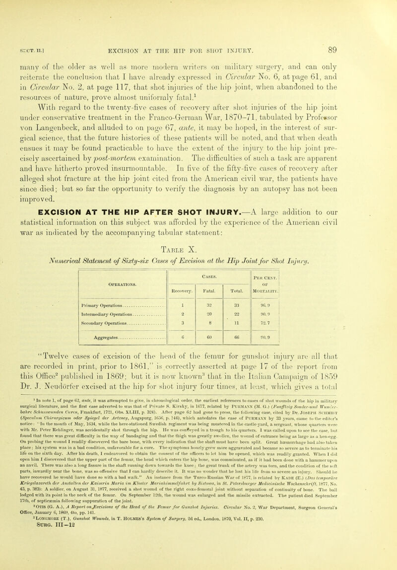 many of the older as well as more modern writers on military surgery, and can only reiterate the conclusion that I have already expressed in Circular No. 6, at page 61, and in Circular No. 2, at page 117, that shot injuries of the hip joint, when abandoned to the resources of nature, prove almost uniformly fatal.1 With regard to the twenty-five cases of recovery after shot injuries of the hip joint under conservative treatment in the Franco-German War, 1870-71, tabulated by Professor von Langenbeck, and alluded to on page 67, ante, it may be hoped, in the interest of sur- gical science, that the future histories of these patients will be noted, and that when death ensues it may be found practicable to have the extent of the injury to the hip joint pre- cisely ascertained by post-mortem examination. The difficulties of such a task are apparent and have hitherto proved insurmountable. In five of the fifty-five cases of recovery after alleged shot fracture at the hip joint cited from the American civil war, the patients have since died; but so far the opportunity to verify the diagnosis by an autopsy has not been improved. EXCISION AT THE HIP AFTER SHOT INJURY.—A large addition to our statistical information on this subject was afforded by the experience of the American civil war as indicated by the accompanying tabular statement: Table X. Numerical Statement of Sixty-six Cases of Excision at the Hip Joint for Shot Injury. Operations. Cases. Per Cent, of Mortality. Recovery. Fatal. Total. Primary Operations i 32 33 96. 9 Intermediary Operations 2 20 22 90. 9 Secondary Operations 3 8 n 72.7 Aggregates G 60 66 90.9 “Twelve cases of excision of the head of the femur for gunshot injury are all that are recorded in print, prior to 1861,” is correctly asserted at page 17 of the report from this Office2 published in 1869; but it is now known3 that in the Italian Campaign of 1859 Dr. J. Neudorfer excised at the hip for shot injury four times, at least, which gives a total 1 In note 1, of page 62, ante, it tvas attempted to give, in chronological order, the earliest references to cases of shot wounds of the hip in military surgical literature, and the first case adverted to was that of Private S. Kirsky, in 1677, related by PURMAXN (M. G.) (Funfftzig Sonder-und Wunder- bahre Scltusswunden Curen, Frankfurt, 1721, Obs. XLIII, p. 324). After page 62 had gone to press, the following case, cited by Dr. JOSEPH SCHMIHT (Speculum Chirurgicum Oder Spiegel der Artzney, Augspurg, 1656, p. 144), which antedates the case of Purmaxx by 33 years, came to the editor’s notice : “In the month of May, 1634, while the here-stationed .Swedish regiment was being mustered in the castle-yard, a sergeant, whose quarters were with Sir. Peter Rehlinger, was accidentally shot through the hip. lie was conveyed in a trough to his quarters. I was called upon to see the case, but found that there was great difficulty in the way of bandaging and that the thigh was greatly swollen, the wound of entrance being as large as a lien-egg. Oil probing the wound I readily discovered the bare bone, with every indication that the shaft must have been split. Great haemorrhage had also taken place; his system was in a bad condition, unfavorable for a cure. The symptoms hourly grew more aggravated and became so severe as to terminate bis life on the sixth day. After his death, I endeavored to obtain the consent of the officers to let him be opened, which was readily granted. When I did open him I discovered that the upper part of the femur, the head which enters the hip bone, was comminuted, as if it bad been done with a hammer upon an anvil. There was also a long fissure in the shaft running down towards the knee; the great trunk of the artery was torn, and the condition of the soft parts, inwardly near the bone, was so offensive that I can hardly describe it. It was no wonder that he lost his life from so severe an injury. Should be have recovered he would have done so with a bad walk.” An instance from the Turco-Russian War of 1877, is related by Iyade (E.) (Das temporiire Kriegslazareth der Anstalten der Kaiserin Maria itn Kloslcr MariahimmclfaJtrt. btj Sistowa, in St. Petersburger Medicinische Wochenschrift, 1877, No. 45, p. 383): A soldier, on August 31, 1877, received a shot wound of the right coxo-femoral joint without separation of continuity of bone. The ball lodged with its point in the neck of the femur. On September 12th, the -wound was enlarged and the missile extracted. The patient died September 17th, of septicaemia following suppuration of the joint. 2 Otis (G. A.), A Report onjlxcisions of the Head of the Femur far Gunshot Injuries. Circular No. 2, War Department, Surgeon General's Office, January 6, 1868, 4to, pp. 141. 3Long.more (T.), Gunshot Wounds, in T. Holmes’s System of Surgery, 2d ed., London, 1870, Vol. II, p. 230. SURG. III-12