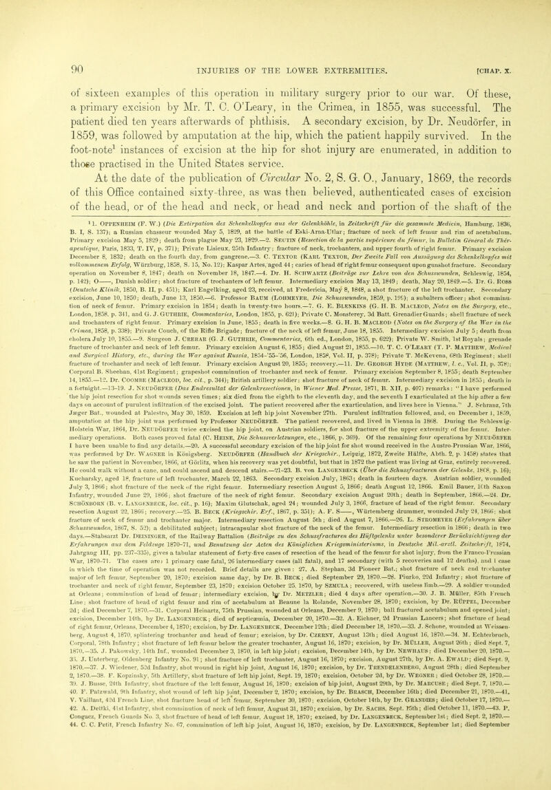 of sixteen examples of this operation in military surgery prior to our war. Of these, a primary excision by Mr. T. 0. O’Leary, in the Crimea, in 1855, was successful. The patient died ten years afterwards of phthisis. A secondary excision, by Dr. Neudorfer, in 1859, was followed by amputation at the hip, which the patient happily survived. In the foot-note* 1 instances of excision at the hip for shot injury are enumerated, in addition to those practised in the United States service. At the date of the publication of Circular No. 2, S. Gr. 0., January, 1869, the records of this Office contained sixty-three, as was then believed, authenticated cases of excision of the head, or of the head and neck, or head and neck and portion of the shaft of the 11. OPPENHEIM (F. W.) (Die Extirpation des Schenkellcopfes aus der Gelenkhohle, in Zeitsclirift fur die gesammte Medicin, Hamburg, 1836, B. I, S. 137); a Russian chasseur wounded May 5, 1829, at the battle of Eski-Arna-Utlar; fracture of neck of left femur and rim of acetabulum. Primary excision May 5, 1829; death from plague May 23, 1829.—2. SEUTIN (Resection de la partie supirieurc du femur, in Bulletin General de Ther- apeutique, Paris, 1833, T. IV, p. 371); Private Lisieux, 25th Infantry; fracture of neck, trochanters, and upper fourth of right femur. Primary excision December 8, 1832; death on the fourth day, from gangrene.—3. C. TEXTOit (Karl Textor, Der Zweite Fall von Aussiigung des Schenkellcopfes mit volkommenem Erfolg, Wurzburg, 1858, S. 15, No. 12); Kaspar Artes,'aged 44 ; caries of head of right femur consequent upon gunshot fracture. Secondary operation on November 8, 1847; death on November 18, 1847.—4. Dr. H. SCHWARTZ (Beitrage zur Lehre von den Schusswunden, Schleswig, 1854, p. 142); O , Danish soldier; shot fracture of trochanters of left femur. Intermediary excision May 13, 1849; death, May 20,1849.—5. Dr. G. ROSS (Deutsche Klinik, 1850, B. II, p. 451); Karl Engelking, aged 23, received, at Fredericia, May 8, 1848, a shot fracture of the left trochanter. Secondary excision, June 10, 1850; death, June 13, 1850.—6. Professor Baum (LOHMEYER, Die Schusswunden, 1859, p. 19S); a subaltern officer; shot comminu- tion of neck of femur. Primary excision in 1854; death in twenty-two hours.—7. G. E. BLENKINS (G. II. B. MACLEOD, Notes on the Surgery, etc., London, 1858. p. 341, and G. J. GUTHRIE, Commentaries, London, 1855, p. 621); Private C. Monsterey, 3d Batt. Grenadier Guards; shell fracture of neck and trochanters of right femur. Primary excision in June, 1855; death in five weeks.—8. G. H. B. MACLEOD (Notes on the Surgery of the TYar in the Crimea, 1858, p. 338); Private Couch, of the Rifle Brigade; fracture of the neck of left femur, June 18, 1855. Intermediary excision July 5; death from cholera July 10, 1855.—9. Surgeon J. CRERAR (G. J. GUTHRIE, Commentaries, 6th ed., London, 1855, p. 622); Private W. Smith, 1st Royals; grenade fracture of trochanter and neck of left femur. Primary excision August 6, 1855; died August 21, 1855.—10. T. C. O’LEARY (T. P. Matthew, Medical and Surgical History, etc., during the War against Russia, 1854-’55-!56, London, 1858, Vol. II, p. 378); Private T. McKevena, 68th Regiment; shell fracture of trochanter and neck of left femur. Primary excision August 20, 1855; recovery.—11. Dr. GEORGE HYDE (Matthew, l. c., Vol. II, p. 378); Corporal B. Sheehan, 41st Regiment; grapeshot comminution of trochanter and neck of femur. Primaiy excision September 8, 1855; death September 14,1855.—12. Dr. COOMBE (MACLEOD, loc. cit., p. 344); British artillery soldier; shot fracture of neck of femur. Intermediary excision in 1855; death in a fortnight.—13-19. J. Neudorfer (Das Endresultat der Gelenkresectionen, in Wiener Med. Presse, 1871, B. XIT, p. 407) remarks: “I have performed the hip joint resection for shot wounds seven times; six died from the eighth to the eleventh day, and the seventh I exarticulated at the hip after a few days on account of purulent infiltration of the excised joint. The patient recovered after the exarticulation, and lives here in Vienna.” J. Schranz, 7th Jseger Bat., wounded at Palestro, May 30, 1859. Excision at left hip joint November 27th. Purulent infiltration followed, and, on December 1, 1859, amputation at the hip joint was performed by Professor NEUDORFER. The patient recovered, and lived in Vienna in 1868. During the Schleswig- Holstein War, 1864, Dr. Neudorfer twice excised the hip joint, on Austrian soldiers, for shot fracture of the upper extremity of the femur. Inter- mediary operations. Both cases proved fatal (C. Heine, Die Schussverletzungen, etc., 1866, p. 369). Of the remaining four operations by NEUDORFER I have been unable to find any details.—20. A successful secondary excision of the hip joint for shot wound received in the Austro-Prussian War, 1866, was performed by Dr. WAGNER in Ivonigsberg. NEUDORFER (Handhuch der Kriegschir., Leipzig, 1872, Zweite Halfte, Abth. 2, p. 1458) states that he saw the patient in November, 1866, at Gorlitz, when his recovery was yet doubtful, but that in 1872 the patient was living at Graz, entirely recovered. He could walk without a cane, and could ascend and descend stairs.—21-23. B. von Laxgenbeck (Uber die Schussfracturen der Gelenke, 18C8. p. 16); Kucharsky, aged 18, fracture of left trochanter, March 22, 1863. Secondary excision July, 1863; death in fourteen days. Austrian soldier, wounded July 3, 1866; shot fracture of the neck of the right femur. Intermediary resection August 5, 1866; death August 12, 1866. Emil Bauer, lCtli Saxon Infantry, wounded June 29, 1866; shot fracture of the neck of right femur. Secondary excision August 20th; death in September, 1866.—24. Dr. SCHONBORN (B. v. Langenbeck, loc. cit., p. 16); Maxim Glutschak, aged 24; wounded July 3, 1866, fracture of head of the right femur. Secondary resection August 22, 1866; recovery.—25. B. Beck (Kriegschir. Erf., 1867, p. 351); A. F. S , Wiirtemberg drummer, wounded July 24, 1866; shot fracture of neck of femur and trochanter major. Intermediary resection August 5th; died August 7, 1866.—26. L. STROMEYER (Erfahrungcn uber Schusswunden, 1867, S. 52); a debilitated subject; intracapsular shot fracture of the neck of the femur. Intermediary resection in 1866; death in two days.—Stabsarzt Dr. Delninger, of the Railway Battalion (Beitrage zu den Schussfracturen des Huftgelenks unter bcsonderer Berucksichtigung der Erfalirungen aus dem Fcldzuge 1870-71, und Benutzung der Aden des Koniglichen Kricgsministeriums, in Deutsche Mil.-arztl. Zeitsclirift, 1874, Jahrgaug III, pp. 237-335), gives a tabular statement of forty-five cases of resection of the head of the femur for shot injury, from the Franco-Prussian War, 1870-71. The cases are: 1 primary case fatal, 26 intermediary cases (all fatal), and 17 secondary (with 5 recoveries and 12 deaths), and 1 case in which the time of operation was not recorded. Brief details are given : 27. A. Stephan, 3d Pioneer Bat.; shot fracture of neck and trochanter major of left femur, September 20, 1870; excision same day, by Dr. B. BECK; died September 29, 1870.—28. Piurko, 22d Infantry; shot fracture of trochanter and neck of right femur, September 23, 1870; excision October 25, 1870, by SzMULA ; recovered, with useless limb.—29. A soldier wounded at Orleans; comminution of head of femur; intermediary excision, l^r Dr. METZLER; died 4 days after operation.—30. J. B. Miiller, 85th French Line; shot fracture of head of light femur and rim of acetabulum at Beaune la Rolande, November 28, 1870; excision, by Dr. Ruppel, December 2d; died December 7, 1870.—31. Corporal Heinartz, 75th Prussian, wounded at Orleans, December 9, 1870; ball fractured acetabulum and opened joint; excision, December 14th, by Dr. LANGENBECK; died of septicaemia, December 20, 1870.—32. A. Eichner, 2d Prussian Lancers; shot fracture of head of right femur, Orleans, December 4,1870; excision, by Dr. LANGENBECK, December 12th; died December 18, 1870.—33. J. Schone, wounded at Weissen- berg, August 4, 1870, splintering trochanter and head of femur; excision, by Dr. CZERNY, August 13th; died August 16, 1870.—34. M. Echteibruch, Corporal, 78th Infantry; shot fracture of left femur below the greater trochanter, August 16, 1870; excision, by Dr. Muller, August 26th ; died .Sept. 7, 1870.—35. J. Pakowsky, 14th Inf., wounded December 3, 1870, in left hip joint; excision, December 14th, by Dr. NEWT! AUS; died December 20, 1870.— 33. J. Unterberg, Oldenberg Infantry No. 91; shot fracture of left trochanter, August 16, 1870; excision, August 27th, by Dr. A. EVVALD; died Sept. 9, 1870.—37. J. Wiedener, 52d Infantry, shot wound in right hip joint, August 16, 1870; excision, by Dr. TRENDELENBERG, August 28th; died September 2, 1870.—38. F. Kopzinsky, 5th Artillefy, shot fracture of left hip joint, Sept. 19, 1870; excision, October 2d, by Dr. WEGNER ; died October 28, 1870.— 39. J. Busse, 24th Infantry, shot fracture of the left femur, August 16, 1870; excision of hip joint, August 29th, b}r Dr. MARCUSE; died Sept. 7, 1870.— 40. F. Patzwald, 9th Infantry, shot wound of left hip joint, December 2, 1870; excision, by Dr. BRASCH, December 16th; died December 21, 1870.—41. V. Vaillaut, 42d French Line, shot fracture head of left femur, September 30, 1870; excision, October 14th, by Dr. GRANDIES; died October 17, 1870.— 42. A. Dettki, 4lst Infantry, shot comminution of neck of left femur, August 31, 1870; excision, by Dr. SACHS, Sept. 15th; died October 11, 1870.—43. P. Congacz, French Guards No. 3, shot fracture of head of left femur, August 18, 1870; excised, by Dr. LANGENBECK, September 1st; died Sept. 2, 1870.— 44. C. C. Petit, French Infantry No. 67, comminution of left hip joint, August 16, 1870; excision, by Dr. LANGENBECK, September 1st; died September