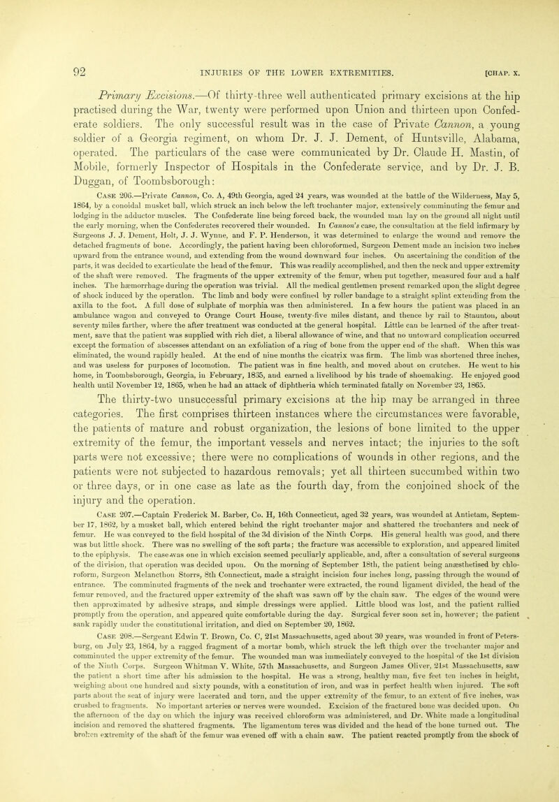 Primary Excisions. —0f thirty-three well authenticated primary excisions at the hip practised during the War, twenty were performed upon Union and thirteen upon Confed- erate soldiers. The only successful result was in the case of Private Cannon, a young soldier of a Georgia regiment, on whom Dr. J. J. Dement, of Huntsville, Alabama, operated. The particulars of the case were communicated by Dr. Claude H. Mastin, of Mobile, formerly Inspector of Hospitals in the Confederate service, and by Dr. J. B. Duggan, of Toombsborough: Case 20C.—Private Cannon, Co. A, 49th Georgia, aged 24 years, was wounded at the battle of the Wilderness, May 5, 1864, by a conoidal musket ball, which struck an inch below the left trochanter major, extensively comminuting the femur and lodging in the adductor muscles. The Confederate line being forced back, the wounded man lay on the ground all night until the early morning, when the Confederates recovered their wounded. In Cannon’s case, the consultation at the field infirmary by Surgeons J. J. Dement, Holt, J. J. Wynne, and F. P. Henderson, it was determined to enlarge the wound and remove the detached fragments of bone. Accordingly, the patient having been chloroformed, Surgeon Dement made an incision two inches upward from the entrance wound, and extending from the wound downward four inches. On ascertaining the condition of the parts, it was decided to exarticulate the head of the femur. This was readily accomplished, and then the neck and upper extremity of the shaft were removed. The fragments of the upper extremity of the femur, when put together, measured four and a half inches. The haemorrhage during the operation was trivial. All the medical gentlemen present remarked upon the slight degree of shock induced by the operation. The limb and body were confined by roller bandage to a straight splint extending from the axilla to the foot. A full dose of sulphate of morphia was then administered. In a few hours the patient was placed in an ambulance wagon and conveyed to Orange Court House, twenty-five miles distant, and thence by rail to Staunton, about seventy miles farther, where the after treatment was conducted at the general hospital. Little can be learned of the after treat- ment, save that the patient was supplied with rich diet, a liberal allowance of wine, and that no untoward complication occurred except the formation of abscesses attendant on an exfoliation of a ring of bone from the upper end of the shaft. When this was eliminated, the wound rapidly healed. At the end of nine months the cicatrix was firm. The limb was shortened three inches, and was useless for purposes of locomotion. The patient was in fine health, and moved about on crutches. He went to his home, in Toombsborough, Georgia, in February, 1835, and earned a livelihood by his trade of shoemakiug. He enjoyed good health until November 12, 1865, when he had an attack of diphtheria which terminated fatally on November 23, 1865. The thirty-two unsuccessful primary excisions at the hip may be arranged in three categories. The first comprises thirteen instances where the circumstances were favorable, the patients of mature and robust organization, the lesions of bone limited to the upper extremity of the femur, the important vessels and nerves intact; the injuries to the soft parts were not excessive; there were no complications of wounds in other regions, and the patients were not subjected to hazardous removals; yet all thirteen succumbed within two or three days, or in one case as late as the fourth day, from the conjoined shock of the injury and the operation. Case 207.—Captain Frederick M. Barber, Co. H, 16th Connecticut, aged 32 years, was wounded at Antietam, Septem- ber 17, 1862, by a musket ball, which entered behind the right trochanter major and shattered the trochanters and neck of femur. He was conveyed to the field hospital of the 3d division of the Ninth Corps. His general health was good, and there was but little shock. There was no swelling of the soft parts; the fracture was accessible to exploration, and appeared limited to the epiphysis. The case .was one in which excision seemed peculiarly applicable, and, after a consultation of several surgeons of the division, that operation was decided upon. On the morning of September 18th, the patient being anassthetised by chlo- roform, Surgeon Melancthon Storrs, 8th Connecticut, made a straight incision four inches long, passing through the wound of entrance. The comminuted fragments of the neck and trochanter were extracted, the round ligament divided, the head of the femur removed, and the fractured upper extremity of the shaft was sawn off by the chain saw. The edges of the wound were then approximated by adhesive straps, and simple dressings were applied. Little blood was lost, and the patient rallied promptly from the operation, and appeared quite comfortable during the day. Surgical fever soon set in, however; the patient sank rapidly under the constitutional irritation, and died on September 20, 1862. Case 208.—Sergeant Edwin T. Brown, Co. C, 21st Massachusetts, aged about 30 years, was wounded in front of Peters- burg, on July 23, 1864, by a ragged fragment of a mortar bomb, which struck the left thigh over the trochanter major and comminuted the upper extremity of the femur. The wounded man was immediately conveyed to the hospital of the 1st division of the Ninth Corps. Surgeon Whitman V. White, 57th Massachusetts, and Surgeon James Oliver, 21st Massachusetts, saw the patient a short time after his admission to the hospital. He was a strong, healthy man, five feet ten inches in height, weighing about one hundred and sixty pounds, with a constitution of iron, and was in perfect health when injured. The soft parts about the seat of injury were lacerated and torn, and the upper extremity of the femur, to an extent of five inches, was crushed to fragments. No important arteries or nerves were wounded. Excision of the fractured bone was decided upon. On the afternoon of the day on which the injury was received chloroform was administered, and Dr. White made a longitudinal incision and removed the shattered fragments. The ligamentum teres was divided and the head of the bone turned out. The broken extremity of the shaft of the femur was evened off with a chain saw. The patient reacted promptly from the shock of