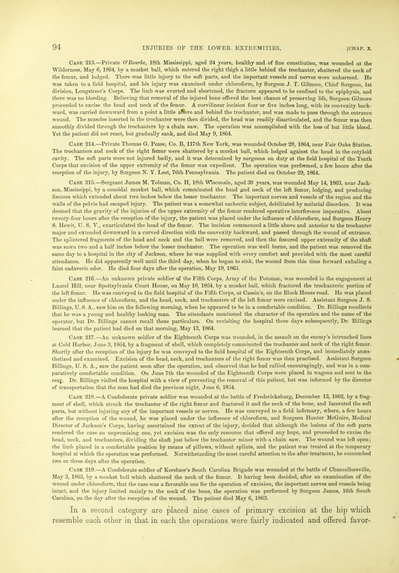 Case 213.—Private O’Rourke, 18th Mississippi, aged 24 years, healthy and of fine constitution, was wounded at the Wilderness, May 6, 1864, by a musket ball, which entered the right thigh a little behind the trochanter, shattered the neck of the femur, and lodged. There was little injury to the soft parts, and the important vessels and nerves were unharmed. He was taken to a field hospital, and his injury was examined under chloroform, by Surgeon J. T. Gilmore, Chief Surgeon, 1st division, Longstreet’s Corps. The limb was everted and shortened, the fracture appeared to be confined to the epiphysis, and there was no bleeding. Believing that removal of the injured bone offered the best chance of preserving life, Surgeon Gilmore proceeded to excise the head and neck of the femur. A curvilinear incision four or five inches long, with its convexity back- ward, was carried downward from a point a little above and behind the trochanter, and was made to pass through the entrance wound. The muscles inserted in the trochanter were then divided, the head was readily disarticulated, and the femur was then smoothly divided through the trochanters by a chain saw. The operation was accomplished with the loss of but little blood. Yet the patient did not react, but gradually sank, and died May 9, 1864. Case 214.—Private Thomas G. Pease, Co. B, 117th New York, was wounded October 28, 1864, near Fair Oaks Station. The trochanters and neck of the right femur were shattered by a musket ball, which lodged against the head in the cotyloid cavity. The soft parts were not injured badly, and it was determined by surgeons on duty at the field hospital of the Tenth Corps that excision of the upper extremity of the femur was expedient. The operation was performed, a few hours after the reception of the injury, by Surgeon N. Y. Leet, 76th Pennsylvania. The patient died on October 29, 1864. Case 215.—Sergeant James M. Tolman, Co. H, 18th Wisconsin, aged 30 years, was wounded May 14, 1863, near Jack- son, Mississippi, by a conoidal musket ball, which comminuted the head and neck of the left femur, lodging, and producing fissures which extended about two inches below the lesser trochanter. The important nerves and vessels of the region and the walls of the pelvis had escaped injury. The patient was a somewhat cachectic subject, debilitated by malarial disorders. It was deemed that the gravity of the injuries of the upper extremity of the femur rendered operative interference imperative. About twenty-four hours after the reception of the injury, the patient was placed under the influence of chloroform, and Surgeon Henry S. Hewit, U. S. V., exarticulated the head of the femur. The incision commenced a little above and anterior to the trochanter major and extended downward in a curved direction with the convexity backward, and passed through the wound of entrance. The splintered fragments of the head and neck and the ball were removed, and then the fissured upper extremity of the shaft was sawn two and a half inches below the lesser trochanter. The operation was well borne, and the patient was removed the same day to a hospital in the city of Jackson, where he was supplied with every comfort and provided with the most careful attendance. He did apparently well until the third day, when he began to sink, the wound from this time forward exhaling a faint cadaveric odor. He died four days after the operation, May 19, 1863. Case 216.—All unknown private soldier of the Fifth Corps, Army of the Potomac, was wounded in the engagement at Laurel Hill, near Spottsylvania Court House, on May 10, 1864, by a musket ball, which fractured the trochanteric portion of the left femur. He was conveyed to the field hospital of the Fifth Corps, at Cassin’s, on the Block House road. He was placed under the influence of chloroform, and the head, neck, and trochanters of the left femur were excised. Assistant Surgeon J. S. Billings, U. S. A., saw him on the following morning, when he appeared to be in a comfortable condition. Dr. Billings recollects that he was a young and healthy looking man. The attendants mentioned the character of the operation and the name of the operator, but Dr. Billings cannot recall these particulars. On revisiting the hospital three days subsequently, Dr. Billings learned that the patient had died on that morning, May 13, 1864. Case 217.—An unknown soldier of the Eighteenth Corps was wounded, in the assault on the enemy’s intrenched lines at Cold Harbor, June 3, 1864, by a fragment of shell, which completely comminuted the trochanter and neck of the right femur. Shortly after the reception of the injury he was conveyed to the field hospital of the Eighteenth Corps, and immediately anaes- thetized and examined. Excision of the head, neck, and trochanters of the right femur was then practised. Assistant Surgeon Billings, U. S. A., saw the patient soon after the operation, and observed that he had rallied encouragingly, and was in a com- paratively comfortable condition. On June 7th the wounded of the Eighteenth Corps were placed in wagons and sent to the reaj. Dr. Billings visited the hospital with a view of preventing the removal of this patient, but was informed by the director of transportation that the man had died the previous night, June 6, 1834. Case 218.—A Confederate private soldier was wounded at the battle of Fredericksburg, December 13, 1862, by a frag- ment of shell, which struck the trochanter of the right femur and fractured it and the neck of the bone, and lacerated the soft parts, but without injuring any of the important vessels or nerves. He was conveyed to a field infirmary, where, a few hours after the reception of the wound, he was placed under the influence of chloroform, and Surgeon Hunter McGuire, Medical Director of Jackson’s Corps, having ascertained the extent of the injury, decided that although the lesions of the soft parts rendered the case an unpromising one, yet excision was the only resource that offered any hope, and proceeded to excise the head, neck, and trochanters, dividing the shaft just below the trochanter minor with a chain saw. The wound was left open; the limb placed in a comfortable position by means of pillows, without splints, and the patient was treated at the temporary hospital at which the operation was performed. Notwithstanding the most careful attention to the after-treatment, he succumbed two or three days after the operation. Case 219.—A Confederate soldier of Kershaw’s South Carolina Brigade was wounded at the battle of Chancellorsville, May 3, 1863, by a musket ball which shattered the neck of the femur. It having been decided, after an examination of the wound under chloroform, that the case was a favorable one for the operation of excision, the important nerves and vessels being intact, and the injury limited mainly to the neck of the bone, the operation was performed by Surgeon James, 16th South Carolina, on the day after the reception of the wound. The patient died May 6, 1863. In a second category are placed nine cases of primary excision at the hip which resemble each other in that in each the operations were fairly indicated and offered favor-
