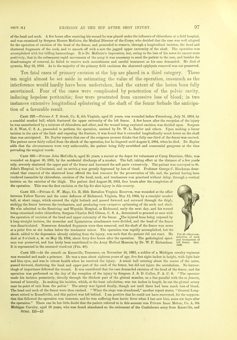 of the head and neck. A few hours after receiving his wound lie was placed under the influence of chloroform at a field hospital, and was examined by Surgeon Hunter McGuire, the Medical Director of the Corps, who decided that the case was well adapted for the operation of excision of the head of the femur, and proceeded to remove, through a longitudinal incision, the head and shattered fragments of the neck, and to smooth off with a saw the jagged upper extremity of the shaft. The operation was accomplished with hut trifling haemorrhage. It is Dr. McGuire’s impression, but, owing to the loss of his notes he cannot state positively, that in the subsequent rapid movements of the army it was necessary to send the patient to the rear, and besides the disadvantages of removal, he failed to receive such nourishment and careful treatment as his case demanded. He died of pyasmia, May 22, 1864. As in the majority of the primary field excisions the shattered epiphysis removed was not preserved. Ten fatal cases of primary excision at the hip are placed in a third category. These ten might almost be set aside in estimating the value of the operation, inasmuch as the interference would hardly have been undertaken, had the extent of the lesion been fully ascertained. Four of the cases were complicated by penetration of the pelvic cavity, inducing hopeless peritonitis; four were prostrated from excessive loss of blood; in two instances extensive longitudinal splintering of the shaft of the femur forbade the anticipa- tion of a favorable result. Case 229.—Private J. T. Goode, Co. K, 6th Virginia, aged 21 years, was wounded before Petersburg, July 31, 1834, by a conoidal musket ball, which fractured the upper extremity of the left femur. A few hours after the reception of the injury he was anaesthetized by a mixture of chloroform and ether, and the wound being explored excision was decided upon. Surgeon G. S. West, C. S. A., proceeded to perform the operation, assisted by Dr. W. L. Baylor and others. Upon making a linear incision in the axis of the limb and exposing the fracture, it was found that it extended longitudinally much lower on the shaft than was anticipated. Dr. Baylor reports that one of the surgeons present thinks that fully one-third of the femur was excised. The patient never fairly rallied from the shock of the operation, but he lingered until August 2, 1864, when he died. Dr. Baylor adds that the circumstances were very unfavorable, the patient being fully nourished and nosocomial gangrene at the time pervading the surgical wards. Case 230.—Private John McCullo .h, aged 35 years, a recruit at the depot for volunteers at Camp Dennison, Ohio, was wouuded on August 30, 1861, by the accidental discharge of a musket. The ball, taking effect at the distance of a few yards only, severely shattered the upper part of the femur and lacerated the soft parts extensively. The patient was conveyed to St. John’s Hospital, in Cincinnati, and on arriving was greatly depressed by loss of blood. Professor George C. Blackman deter- mined that removal of the shattered bone ofifired the best resource for the preservation of life, and, the patient having been rendered insensible by chloroform, excision of the head, neck, and trochanters was practised without delay, through a vertical incision on the exterior of the thigh. The patient died August 30, 1861, four hours after the completion of the operation. This was the first excision at the hip for shot injury in this country. Case 231.—Private G. TV. Mayo, Co. B, 25th Battalion Virginia Reserves, was wounded at the affair between Yellow Tavern and the outer defences of Richmond, Virginia, May 12, 1864, by a conoidal musket ball, at short range, which entered the right buttock and passed forward and outward through the thigh, striking the femur between the trochanters, and producing very extensive splintering of the neck and shaft. He was admitted to the Receiving and Wayside Hospital, at Richmond, early the next day, and his wound being examined under chloroform, Surgeon Charles Bell Gibson, C. S. A., determined to proceed at once with the operation of excision of the head and upper extremity of the femur. #The injured bone being exposed by S, long straight incision, the muscular and ligamentous attachments were divided, and the head of the femur was disarticulated. Numerous detached fragments were then removed, and the shaft of the femur was sawn at a point five or six inches below the trochanter minor. The operation was rapidly accomplished, but the shock, added to the depression already existing from the injury, was such that the patient did not react. He died at 9 o'clock A. M. on May 15, 1864, about forty-five hours after the operation. The pathological speci- men was preserved, and has lately been contributed to the Army Medical Museum by Dr. W. F. Richardson. It is represented in the annexed wood-cut (Fig. 48). Case 232.—At the assault on Knoxville, Tennessee, on November 16, 1863, a soldier of a Michigan cavalry regiment was wounded and made a prisoner. He was a man about eighteen years of age, five feet eight inches in height, with light hair and blue eyes, and was in robust health when he received the injury. A minie ball entering about the centre of the nates, passed forward, shattering the head and upper part of the neck of the femur, but did not injure the acetabulum. No hemor- rhage of importance followed the wound. It was considered that the case demanded excision of the head of the femur, and the operation was performed on the day of the reception of the injury by Surgeon J. S. D. Cullen, P. A. C. S. “The operator made his incision posteriorly, directly thi’ough the thickest part of the gluteal muscles, on a line parallel with the os femoris, instead of laterally. In making his incision, which, at the least calculation, was ten inches in length, he cut the gluteal artery near its point of exit from the pelvis.” The artery was ligated finally, though not until there had been much loss of blood. The head and neck of the femur were then excised. “ When the siege was abandoned,” another report states, “ General Long- street retired to Russellville, and this patient was left behind. I am positive that he could not have recovered, for the suppura- tion that followed the operation was immense, and he was suffering from hectic fever when I last saw him, some six days after the operation.” There can be but little doubt that the patient referred to in this account was Private Isaac Melcar, Co. A, 8th Michigan Cavalry, aged 18 years, who was found abandoned on the retirement of the Confederate army from Knoxville, and Surg. Ill—13 Flo.48.-Shot com- minution of neck and trochanters of left femur. Spec. 5498.