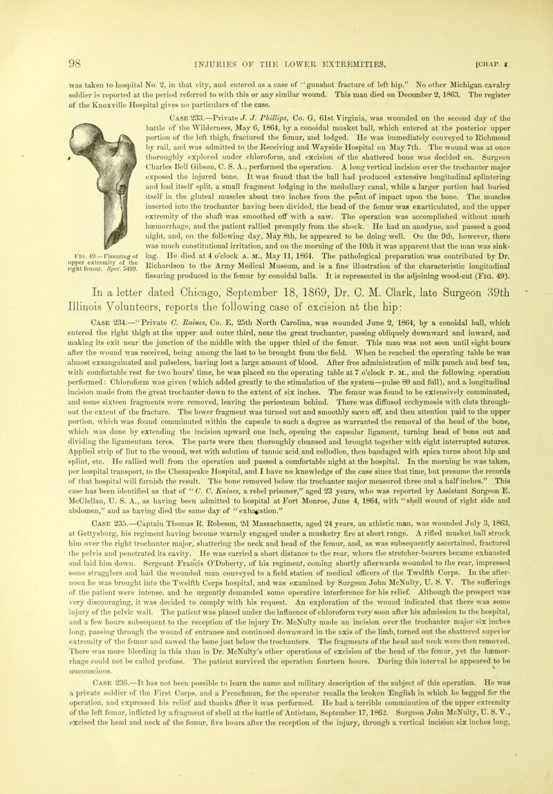 was taken to hospital No. 2, in that city, and entered as a case of ’‘gunshot fracture of left hip.” No other Michigan cavalry soldier is reported at the period referred to with this or any similar wound. This man died on December 2, 1863. The register of the Knoxville Hospital gives no particulars of the case. Case 233.—Private J. J. Phillips, Co. G, 61st Virginia, was wounded on the second day of the battle of the Wilderness, May 6, 1864, by a conoidal musket ball, which entered at the posterior upper portion of the left thigh, fractured the femur, and lodged. He was immediately conveyed to Richmond by rail, and was admitted to the Receiving and Wayside Hospital on May 7th. The wound was at once thoroughly explored under chloroform, and excision of the shattered bone was decided on. Surgeon Charles Bell Gibson, C. S. A., performed the operation. A long vertical incision over the trochanter major exposed the injured bone. It was found that the ball had produced extensive longitudinal splintering and had itself split, a small fragment lodging in the medullary canal, while a larger portion had buried itself in the gluteal muscles about two inches from the point of impact upon the bone. The muscles inserted into the trochanter having been divided, the head of the femur was exarticulated, and the upper extremity of the shaft was smoothed off with a saw. The operation was accomplished without much haemorrhage, and the patient rallied promptly from the shock. He had an anodyne, and passed a good night, and, on the following day, May 8th, he appeared to be doing well. On the 9tli, however, there was much constitutional irritation, and on the morning of the 10th it was apparent that the man was sink- fig. 49.— Fissuring of iug. He died at 4 o’clock a. m., May 11, 1864. The pathological preparation was contributed by Dr. rigiuVeiniir!c°549tr Richardson to the Army Medical Museum, and is a fine illustration of the characteristic longitudinal Assuring produced in the femur by conoidal balls. It is represented in the adjoining wood-cut (Fig. 49). In a letter dated Chicago, September 18, 1869, Dr. C. M. Clark, late Surgeon 89th Illinois Volunteers, reports the following case of excision at the hip: Case 234.—“Private C. Raines, Co. E, 25th North Carolina, was wounded June 2, 1864, by a conoidal ball, which entered the right thigh at the upper and outer third, near the great trochanter, passing obliquely downward and inward, and making its exit near the junction of the middle with the upper third of the femur. This man was not seen until eight hours after the wound was received, being among the last to be brought from the field. When he reached the operating table he was almost exsanguinated and pulseless, having lost a large amount of blood. After free administration of milk punch and beef tea, with comfortable rest for two hours’ time, he was placed on the operating table at 7 o’clock P. M., and the following operation performed: Chloroform was given (which added greatly to the stimulation of the system—pulse 80 and full), and a longitudinal incision made from the great trochanter down to the extent of six inches. The femur was found to be extensively comminuted, and some sixteen fragments were removed, leaving the periosteum behind. There was diffused ecchymosis with clots through- out the extent of the fracture. The lower fragment was turned out and smoothly sawn off, and then attention paid to the upper portion, which was found comminuted within the capsule to such a degree as warranted the removal of the head of the bone, which was done by extending the incision upward one inch, opening the capsular ligament, turning head of bone out and dividing the ligatnentum teres. The parts were then thoroughly cleansed and brought together with eight interrupted sutures. Applied strip of lint to the wound, wet with solution of tannic acid and collodion, then bandaged with spica turns about hip and splint, etc. He rallied well from the operation and passed a comfortable night at the hospital. In the morning he was taken, per hospital transport, to the Chesapeake Hospital, and I have no knowledge of the case since that time, but presume the records of that hospital will furnish the result. The bone removed below the trochanter major measured three and a half inches.” This case has been identified as that of “ C. C. Kaines, a rebel prisoner,” aged 23 years, who was reported by Assistant Surgeon E. McClellan, U. S. A., as having been admitted to hospital at Fort Monroe, June 4, 1864, with “shell wound of right side and abdomen,” and as having died the same day of “exh^istion.” Case 235.—Captain Thomas R. Robeson, 2d Massachusetts, aged 24 years, an athletic man, was wounded July 3, 1863, at Gettysburg, his regiment having become warmly engaged under a musketry fire at short range. A rifled musket ball struck him over the right trochanter major, shattering the neck and head of the femur, and, as was subsequently ascertained, fractured the pelvis and penetrated its cavity. He was carried a short distance to the rear, where the stretcher-bearers became exhausted and laid him down. Sergeant Francis O’Doherty, of his regiment, coming shortly afterwards wounded to the rear, impressed some stragglers and had the wounded man conveyed to a field station of medical officers of the Twelfth Corps. In the after- noon he was brought into the Twelfth Corps hospital, and was examined by Surgeon John McNulty, U. S. V. The sufferings of the patient were intense, and he urgently demanded some operative interference for his relief. Although the prospect was very discouraging, it was decided to comply with his request. An exploration of the wound indicated that there was some injury of the pelvic wall. The patient was placed under the influence of chloroform very soon after his admission to the hospital, and a few hours subsequent to the reception of the injury Dr. McNulty made an incision over the trochanter major six inches long, passing through the wound of entranee and continued downward in the axis of the limb, turned out the shattered superior extremity of the femur and sawed the bone just below the trochanters. The fragments of the head and neck were then removed. There was more bleeding in this than in Dr. McNulty’s other operations of excision of the head of the femur, yet the haemor- rhage could not be called profuse. The patient survived the operation fourteen hours. During this interval he appeared to be unconscious. Case 236.—It lias not been possible to learn the name and military description of the subject of this operation. He was a private soldier of the First Corps, and a Frenchman, for the operator recalls the broken English in which he begged for the operation, and expressed his relief and thanks after it was performed. He had a terrible comminution of the upper extremity of the left femur, inflicted by a fragment of shell at the battle of Antietam, September 17, 1862. Surgeon John McNulty, U. S. V., excised the head and neck of the femur, five hours after the reception of the injury, through a vertical incision six inches long,