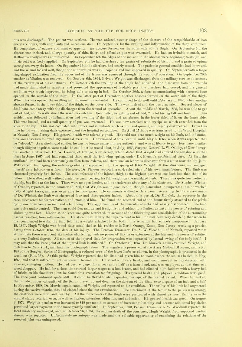 pus was discharged. The patient was restless. He was ordered twenty drops of the tincture of the sesquichloride of iron every six hours, with stimulants and nutritious diet. On September 1st the swelling and inflammation of the thigh continued. He complained of nausea and want of appetite. An abscess formed on the outer side of the thigh. On September 5tli the abscess was incised, and a large quantity of thin, flaky, and offensive pus was evacuated. He had an irritable stomach, and Hoffman’s anodyne was administered. On September 6th the edges of the incision in the abscess were beginning to slough, and nitric acid was freely applied. On September 9th he had diarrhoea; ten grains of subnitrate of bismuth and a grain of opium were given every six hours. On September 13tli the diarrhoea had nearly ceased. The patient’s general condition had improved, and the wound looked well, though the suppuration was still copious, and had improved in quality. On September 25th a large ring-shaped exfoliation from the upper end of the femur was removed through the wound of operation. On September 26th another exfoliation was removed. On October 6th, 1864, Private Wright was discharged from the military service on account of the expiration of his enlistment. On October 7th the swelling of the thigh had subsided; the discharge from the wounds had much diminished in quantity, and presented the appearance of laudable pus; the diarrhoea had ceased, and his general condition was much improved, he being able to sit up in bed. On October 30th. a sinus communicating with necrosed bone opened on the outside of the thigh. In the latter part of December, another abscess formed on the outer side of the thigh. When this was opened the swelling and inflammation subsided. He continued to do well until February 6, 1865, when another abscess formed in the lower third of the thigh, on the outer side. This was incised and the pus evacuated. Several pieces of dead bone came away with the discharges from the wound of operation. About the middle of March, 1865, he was able to get out of bed, and to walk about the ward on crutches. Soon after, in getting out of bed, “he let his leg fall and hurt it.” This accideut was followed by inflammation and swelling of the thigh, and an abscess in the lower third of it, on the inner side. This was incised, and a small quantity of pus was evacuated. He was now attacked with erysipelas, which extended from the knee to the hip. This was combated with tonics and stimulants, such as iron and quinine, and rapidly disappeared. From this time he did well, taking daily exercise about the hospital on crutches. On April 17th, he was transferred to the Ward Hospital, at Newark, New Jersey. His general health was tolerably good. He could not bear much weight on his limb, and inflamma- tion and abscesses followed any unusual exertion. He remained at this hospital until May 6, 1865, when it was reported that he “eloped.” As a discharged soldier, he was no longer under military authority, and was at liberty to go. For many months, though diligent inquiries were made, he could not be traced; but, in July, 1866, Surgeon General L. W. Oakley, of New Jersey, transmitted a letter from Dr. W. Pierson, of Orange, New Jersey, which stated that Wright had entered the almshouse at that place in June, 1865, and had remained there until the following spring, under Dr. Pierson’s professional care. At first, the mutilated limb had been enormously swollen from cedema, and there was an ichorous discharge from a sinus near the hip joint. With careful bandaging, the cedema gradually disappeared. In the spring of 1866, Wright left the almshouse, and engaged himself as a laborer on a farm. He wore, Dr. Pierson reported, a cork-soled shoe of his own manufacture. The limb was shortened precisely five inches. The circumference of the injured thigh at the highest part was one inch less than that of its fellow. He walked well without crutch or cane, bearing his full weight on the mutilated limb. There was quite free motion at the hip, but little at the knee. There were no open fistules, and no tenderness about any of the cicatrices. Dr. Stephen Wickes, of Orange, reported, in the summer of 1866, that Wright was in good health, though somewhat intemperate; that he worked daily at light tasks, and was even able to mow grass. He commonly walked with a cane. According to the measurement of Dr. Wickes, the limb was shortened four and three-quarter inches. About this period, Dr. Mursick, the operator in the case, discovered his former patient, and examined him. He found the resected end of the femur firmly attached to the pelvis by ligamentous tissue an inch and a half long. The agglutination of the muscular sheaths had nearly disappeared. The limb was quite under control. The man could flex and extend it slightly, and adduct to a limited extent; the power of rotating and abducting was lost. Motion at the knee was quite restricted, on account of the thickening and consolidation of the surrounding tissues resulting from inflammation. He stated that latterly the improvement in his limb had been very decided; that when he first commenced to walk, the limb felt like a weight attached to the body; this sensation had entirely disappeared. January 15, 1867, Hugh Wright was found duly established at his residence in North Orange, Essex, New Jersey, receiving a pension dating from October, 1864, the date of his injury. The Pension Examiner, Dr. A. W. Woodhull, of Newark, reported “that at that date there was about six inches shortening, with no power of flexion or extension at the hip and the power of rotation to a very limited degree. All motion of the injured limb for progression was imparted by lateral swing of the body itself. I may add that the knee joint of the injured limb is stiffened.” On October 19, 1867, Dr. Mursick again examined Wright, and took him to New York, and had his photograph taken. The negative is preserved at the Army Medical Museum, and is No. 188 of the Surgical Series of Photographs, a reduced copy of the lower limbs as shown, in the photograph, is presented in the wood-cut (Fig. 53). At this period, Wright reported that his limb had given him no trouble since the sinuses healed, in May, 1865, and that it sufficed for all purposes of locomotion. He stood on it very firmly, and could move it in any direction with an easy, swinging motion. He had been engaged for a year and a half as a farm hand, and was employed at that time as a wood-chopper. He had for a short time earned larger wages as a hod bearer, and had climbed high ladders with a heavy hod of bricks on his shoulders; but he found this avocation too fatiguing. His general health and physical condition were good. The knee joint continued quite stiff. It could be flexed to about quarter, perhaps, of the normal extent. When he walked, the rounded upper extremity of the femur played up and down on the dorsum of the ilium over a space of an inch and a half. In November, 1868, Dr. Mursick again examined Wright, and reported on his condition. The utility of his limb had augmented during the twelve months that had elapsed since the last examination. The attachment of the femur to the pelvis was strong; the cicatrices were firm and healthy. All the movements of the thigh were performed with almost as much facility as in the normal state; rotation, even, as well as flexion, extension, adduction, and abduction. His general health was good. On August 3, 1872, Wright’s pension was increased to $18 per month on account of increasing disability and because additional legislation permitted larger payment to the more gravely mutilated. In September, 1873, Pension Examiner A. W. Woodhull reported the local disability unchanged, and, on October 26, 1874, the sudden death of the pensioner, Hugh Wright, from supposed cardiac disease was reported. Unfortunately no autopsy was made and the valuable opportunity of examining the relations of the resected joint was unimproved.