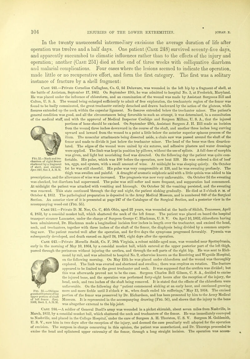 In the twenty unsuccessful intermediary excisions the average duration of life after operation was twelve and a half days. One patient (Case 248) survived seventy-five days, and apparently succumbed to climatic influences rather than to the effects of the injury and operation; another (Case 251) died at the end of three weeks with colliquative diarrhoea and malarial complications. Four cases where the lesions seemed to indicate the operation, made little or no recuperative effort, and form the first category. The first was a solitary instance of fracture by a shell fragment: Case 241.—Private Cornelius Callaghan, Co. G, 2d Delaware, was wounded in the left hip by a fragment of shell, at the battle of Antietam, September 17, 1862. On September 19th, he was admitted to hospital No. 3, at Frederick, Maryland. He was placed under the influence of chloroform, and an examination of the wound was made by Assistant Surgeons Bill and Colton, U. S. A. The wound being enlarged sufficiently to admit of free exploration, the trochanteric region of the femur was fouud to be badly comminuted, the great trochanter entirely detached and drawn backward by the action of the gluteus, while fissures extended up the neck within the capsular ligament. No fissures extended below the trochanter minor. The patient’s general condition was good, and all the circumstances being favorable to such an attempt, it was determined, in a consultation of the medical staff, and with the approval of Medical Inspector Coolidge and Surgeon Milhau, U. S. A., that the injured portions of bone should be excised. On September 29th, Assistant Surgeon J. II. Bill made an incision from the wouncj three inches downward in the course of the shaft, and another three inches long curving upward and inward from the wound to a point a little below the anterior superior spinous process of the ilium. The muscular attachments being dissected aside, a chain saw was passed around the shaft of the femur and made to divide it just below the trochanter minor. The head of the bone was then disarticu- lated. The edges of the wound were united by six sutures, and adhesive plasters and water dressings were applied. The limb was kept in position by pillows, without the use of splints. A full dose of morphia was given, and light but nourishing food was directed. On the following day the patient was quite com- fortable. His pulse, which was 100 before the operation, now beat 120. He was ordered a diet of beef tea, eggs, and oysters, with a small amount of wine. At midnight he was sleeping quietly. On October 1st he was still cheerful. His pulse was very compressible at 120, and he was sweating profusely. The thigh was swollen and painful. A draught of aromatic sulphuric acid with a little quinia was added to his prescriptions, and the allowance of wine was increased. The prognosis was now very unfavorable. On October 2d the sweating was checked, but diarrhoea had supervened. The pulse was still softer and more frequent, and suppuration had commenced. At midnight the patient was attacked with vomiting and hiccough. On October 3d the vomiting persisted, and the sweating was renewed. This state continued 'through the day and night, the patient sinking gradually. He died at 3 o’clock P. M. of October 4, 1832. The pathological preparation is deposited in the Army Medical Museum, and is numbered 840 of the Surgical Section. An anterior view of it is presented at page 247 of the Catalogue of the Surgical Section, and a posterior view in the accompanying wood-cut (Fig. 55). Case 242.—Private D. M. Noe, Co. C, 46th Ohio, aged 22 years, was wounded at the battle of Shiloh, Tennessee, April 6, 1862, by a conoidal musket ball, which shattered the neck of the left femur. The patient was placed on board the hospital transport steamer Lancaster, under the charge of Surgeon George C. Blackman, U. S. V. On April 16,1882, chloroform having been administered, Dr. Blackman made a longitudinal incision four inches in length over the trochanter, and excised the head, neck, and trochanters, together with three inches of the shaft of the femur, the diaphysis being divided by a common amputa- ting saw. The patient reacted well after the operation, and for five days the symploms progressed favorably. Pyaemia was subsequently developed, and death ensued on April 24, 1862, eight days after the operation. Case -243.—Private Harsella Smith, Co. F, 38th Virginia, a robust middle-aged man, was wounded near Spottsylvania, early in the morning of May 10, 1864, by a conoidal musket ball, which entered at the upper posterior part of the left thigh, passed through the perinseum without injuring the urethra, and through the soft parts of the right hip. He was sent to Rich- mond by rail, and was admitted to hospital No. 9, otherwise known as the Receiving and Wayside Hospital, on the following morning. On May 12th he was placed under chloroform and the wound was thoroughly explored. The limb was everted and shortened and swollen; there was crepitus on rotation. The fracture appeared to be limited to the great trochanter and neck. It was supposed that the urethra was divided; but this was afterwards proved not to be the case. Surgeon Charles Bell Gibson, C. S. A., decided to excise the injured bone, and the operation was performed forty-eight hours after the reception of the injury, the head, neck, and two inches of the shaft being removed. It is stated that the effects of the chloroform were unfavorable. On the following day “patient commenced sinking at an early hour, and continued growing more and more feeble until 3 o’clock r M., when death ended his sufferings,” May 13, 1864. The excised portion of the femur was preserved by Dr. Richardson, and has been presented by him to the Army Medical Museum. It is represented in the accompanying drawing (Fig. 56), and shows that the injury to the bone was altogether external to the hip joint. Case 244.—A soldier of General Buell’s army was wounded in a picket skirmish, about seven miles from Nashville, in March, 1832, by a conoidal musket ball, which shattered the neck and trochanters of the femur. He was immediately conveyed to Nashville, and placed in the College Hospital, under the care of Surgeon A. II. Thurston, U. S. V. Surgeon M. Goldsmith, U. S. V., saw him in two days after the reception of the injury, and deemed the case peculiarly well adapted for the operation of excision. The surgeon in charge concurring in this opinion, the patient was anaesthetized, and Dr. Thurston proceeded to excise the head and splintered upper extremity of the femur, through a long straight incision. The operation was accom- Fig. 53.—Oblique gunshot fracture of the upper portion of shaft of left femur. Spe$. 5500, Sect. I, A.M.M. Fig. 55.—Neels and tro- chanters of right femur shattered by a fragment of shell, and excised. Spec.840, Sec.I, A.M.M.