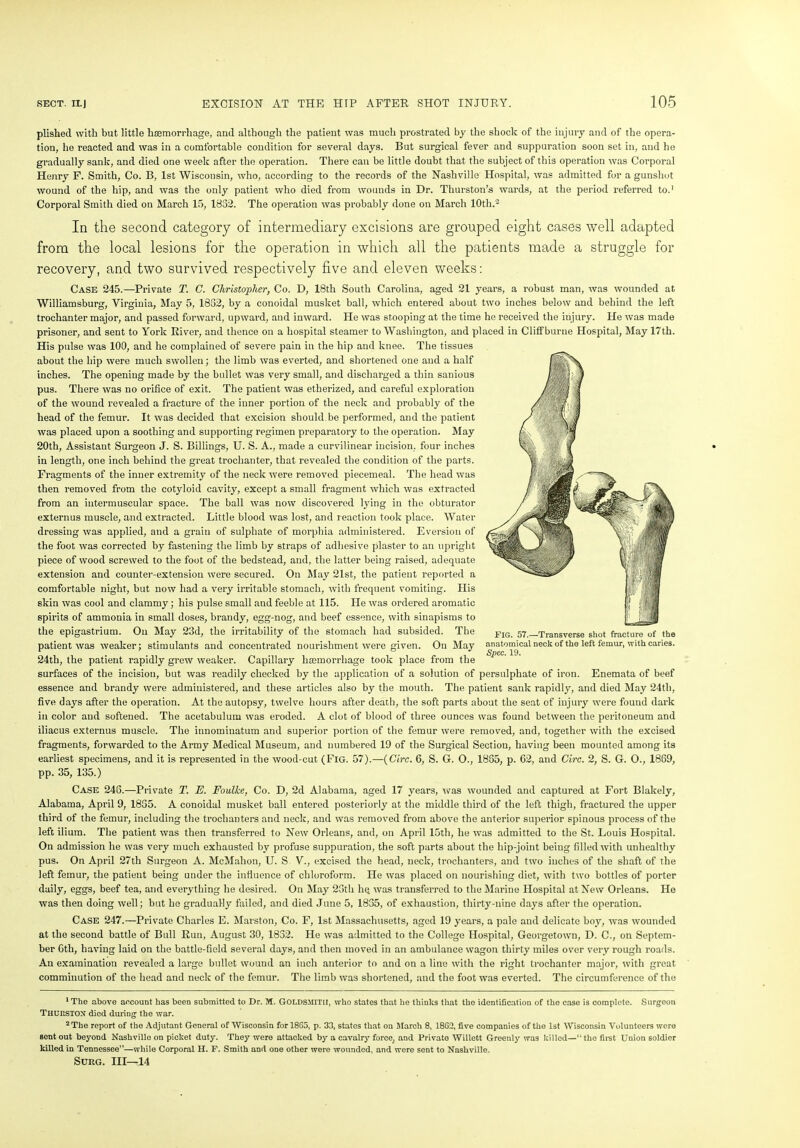 plished with but little haemorrhage, and although the patient was much prostrated by the shock of the injury and of the opera- tion, he reacted and was in a comfortable condition for several days. But surgical fever and suppuration soon set in, and he gradually sank, and died one week after the operation. There can be little doubt that the subject of this operation was Corporal Henry F. Smith, Co. B, 1st Wisconsin, who, according to the records of the Nashville Hospital, was admitted for a gunshot wound of the hip, and was the only patient who died from wounds in Dr. Thurston’s wards, at the period referred to.1 Corporal Smith died on March 15, 1852. The operation was probably done on March 10th.2 In the second category of intermediary excisions are grouped eight cases well adapted from the local lesions for the operation in which all the patients made a struggle for recovery, and two survived respectively five and eleven weeks: Case 245.—Private T. C. Christopher, Co. D, 18th South Carolina, aged 21 years, a robust man, was wounded at Williamsburg, Virginia, May 5, 1882, by a conoidal musket ball, which entered about two inches below and behind the left trochanter major, and passed forward, upward, and inward. He was stooping at the time he received the injury. He was made prisoner, and sent to York River, and thence on a hospital steamer to Washington, and placed in Clilfburne Hospital, May 17th. His pulse was 100, and he complained of severe pain in the hip and knee. The tissues about the hip were much swollen; the limb was everted, and shortened one and a half inches. The opening made by the bullet was very small, and discharged a thin sanious pus. There was no orifice of exit. The patient was etherized, and careful exploration of the wound revealed a fracture of the inner portion of the neck and probably of the head of the femur. It was decided that excision should.be performed, and the patient was placed upon a soothing and supporting regimen preparatory to the operation. May 20th, Assistant Surgeon J. S. Billings, U. S. A., made a curvilinear incision, four inches in length, one inch behind the great trochanter, that revealed the condition of the parts. Fragments of the inner extremity of the neck were removed piecemeal. The head was then removed from the cotyloid cavity, except a small fragment which was extracted from an intermuscular space. The ball was now discovered lying in the obturator externus muscle, and extracted. Little blood was lost, and reaction took place. Water dressing was applied, and a grain of sulphate of morphia administered. Eversion of the foot was corrected by fastening the limb by straps of adhesive plaster to an upright piece of wood screwed to the foot of the bedstead, and, the latter being raised, adequate extension and counter-extension were secured. On May 21st, the patient reported a comfortable night, but now had a very irritable stomach, with frequent vomiting. His skin was cool and clammy; his pulse small and feeble at 115. He was ordered aromatic spirits of ammonia in small doses, brandy, egg-nog, and beef essence, with sinapisms to the epigastrium. On May 23d, the irritability of the stomach had subsided. The patient was weaker; stimulants and concentrated nourishment were given. On May 24th, the patient rapidly grew weaker. Capillary haemorrhage took place from the surfaces of the incision, but was readily checked by the application of a solution of persulphate of iron. Enemata of beef essence and brandy were administered, and these articles also by the mouth. The patient sank rapidly, and died May 24th, five days after the operation. At the autopsy, twelve hours after death, the soft parts about the seat of injury were found dark in color and softened. The acetabulum was eroded. A clot of blood of three ounces was found between the peritoneum and iliacus externus muscle. The innominatum and superior portion of the femur were removed, and, together with the excised fragments, forwarded to the Army Medical Museum, and numbered 19 of the Surgical Section, having been mounted among its earliest specimens, and it is represented in the wood-cut (Fig. 57).—(Circ. 6, S. G. O., 1885, p. 62, and Circ. 2, S. G. O., 1889, pp. 35, 135.) Case 248.—Private T. E. Foulke, Co. D, 2d Alabama, aged 17 years, -was wounded and captured at Fort Blakely, Alabama, April 9, 1855. A conoidal musket ball entered posteriorly at the middle third of the left thigh, fractured the upper third of the femur, including the trochanters and neck, and was removed from above the anterior superior spinous process of the left ilium. The patient was then transferred to New Orleans, and, on April 15th, he was admitted to the St. Louis Hospital. On admission he was very much exhausted by profuse suppuration, the soft parts about the hip-joint being filled with unhealthy pus. On April 27th Surgeon A. McMahon, U. S V., excised the head, neck, trochanters, and two inches of the shaft of the left femur, the patient being under the influence of chloroform. He was placed on nourishing diet, with two bottles of porter daily, eggs, beef tea, and everything he desired. On May 25th hq was transferred to the Marine Hospital at New Orleans. He was then doing well; but he gradually failed, and died June 5, 1835, of exhaustion, thirty-nine days after the operation. Case 247.—Private Charles E. Marston, Co. F, 1st Massachusetts, aged 19 years, a pale and delicate boy, was wounded at the second battle of Bull Run, August 30, 1832. He was admitted to the College Hospital, Georgetown, D. C., on Septem- ber 8th, having laid on the battle-field several days, and then moved in an ambulance wagon thirty miles over very rough roads. An examination revealed a large bullet wound an inch anterior to and on a line with the right trochanter major, with great comminution of the head and neck of the femur. The limb was shortened, and the foot was everted. The circumference of the 1 The above account has been submitted to Dr. M. GOLDSMITH, who states that he thinks that the identification of the case is complete. Surgeon Thurston died during the war. 2 The report of the Adjutant General of Wisconsin forI8G5, p. 33, states that on March 8, 18G2, five companies of the 1st Wisconsin Volunteers were sent out beyond Nashville on picket duty. They were attacked by a cavalry force, and Private Willett Greenly was killed—“the first Union soldier killed in Tennessee”—while Corporal H. F. Smith and one other were wounded, and were sent to Nashville. SURG. Ill—14 FIG. 57.—Transverse shot fracture of the anatomical neck of the left femur, with caries. Spec. 19.