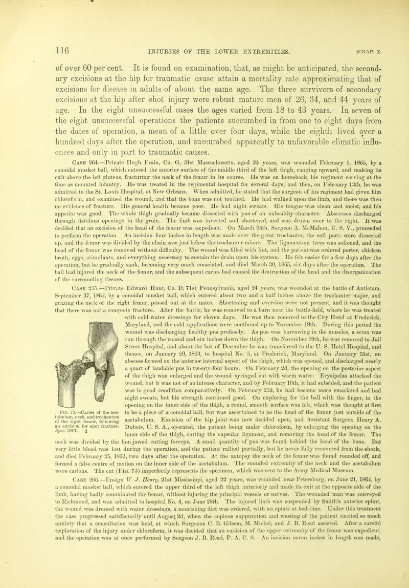 of over 60 per cent. It is found on examination, that, as might be anticipated, the second- ary excisions at the hip for traumatic cause attain a mortality rate approximating that of excisions for disease in adults of about the same age. ' The three survivors of secondary excisions at the hip after shot injury were robust mature men of 26, 34, and 44 years of age. In the eight unsuccessful cases the ages varied from 18 to 43 years. In seven of the eight unsuccessful operations the patients succumbed in from one to eight days from the dates of operation, a mean of a little over four days, while the eighth lived over a hundred days after the operation, and succumbed apparently to unfavorable climatic influ- ences and only in part to traumatic causes. Case 264.—-Private Hugh Frain, Co. G, 31st Massachusetts, aged 22 years, was wounded February 1. 1865, by a eouoidal musket ball, which entered the anterior surface of the middle third of the left thigh, ranging upward, and making its exit above the left gluteus, fracturing the neck of the femur in its course. He was on horseback, his regiment serving at the time as mounted infantry. He was treated in the regimental hospital for several days, and then, on February 13th, he was admitted to the St. Louis Hospital, at New Orleans. When admitted, he stated that the surgeon of his regiment had given him chloroform, and examined the wound, and that the bone was not touched. He had walked upon the limb, and there was then no evidence of fracture. His general health became poor. He had night sweats. His tongue was clean and moist, and his appetite was good. The whole thigh gradually became dissected with pus of an unhealthy character. Abscesses discharged through fistulous openings in the groin. The limb was inverted and shortened, and was drawn over to the right. It was decided that an excision of the head of the femur was expedient. On March 24th, Surgeon A. McMahon, U. S. V., proceeded to perform the operation. An incision four inches in length was made over the great trochanter, the soft parts were dissected up, and the femur was divided by the chain saw just below the trochanter minor. The ligamentum teres was softened, and the head of the femur was removed without difficulty. The wound was filled with lint, and the patient was ordered porter, chicken broth, eggs, stimulants, and everything necessary to sustain the drain upon his system. He felt easier for a few days after the operation, but he gradually sank, becoming very much emaciated, and died March 30, 1865, six days after the operation. The ball had injured the neck of the femur, and the subsequent caries had caused the destruction of the head and the disorganization of the surrounding tissues. Case 235.—Private Edward Hunt, Co. D, 71st Pennsylvania, aged 24 years, was wounded at the battle of Antietam, September 17, 1862, by a conoidal musket ball, which entered about two and a half inches above the trochanter major, and grazing the neck of the right femur, passed out at the nates. Shortening and eversion were not present, and it was thought that there was not a complete fracture. After the battle, he was removed to a barn near the battle-field, where he was treated with cold-water dressings for eleven days. He was then removed to the City Hotel at Frederick, Maryland, and the cold applications were continued up to November 19th. During this period the wound was discharging healthy pus profusely. As pus was burrowing in the muscles, a seton was run through the wound and six inches down the thigh. On November 19th, he was removed to Jail Street Hospital, and about the last of December he was transferred to the U. S. Hotel Hospital, and thence, on January 20, 1853, to hospital No. 5, at Frederick, Maryland. On January 31st, an abscess formed on the anterior internal aspect of the thigh, which was opened, and discharged nearly a quart of laudable pus in twenty-four hours. On February 2d, the opening on the posterior aspect of the thigh was enlarged and the wound syringed out with warm water. Erysipelas attacked the wound, but it was not of an intense character, and by February 10th, it had subsided, and the patient was in good condition comparatively. On February 23d, he had become more emaciated and had night sweats, but his strength continued good. On exploring for the ball with the finger, in the opening on the inner side of the thigh, a round, smooth surface was felt, which was thought at first to be a piece of a conoidal ball, but was ascertained to be the head of the femur just outside of the acetabulum. Excision of the hip joint was now decided upon, and Assistant Surgeon Henry A. Dubois, U. S. A., operated, the patient being under chloroform, by enlarging the opening on the inner side of the thigh, cutting the capsular ligament, and removing the head of the femur. The neck was divided by the lion-jawed cutting forceps. A small quantity of pus was found behind the head of the bone. But very little blood was lost during the operation, and the patient rallied partially, but he never fully recovered from the shock, and died February 25, 1833, two days after the operation. At the autopsy the neck of the femur was found rounded off, and formed a false centre of motion on the inner side of the acetabulum. The rounded extremity of the neck and the acetabulum were carious. The cut (Fig. 73) imperfectly represents the specimen, which was sent to the Army Medical Museum. Case 266.—Ensign TV. J. Henry, 21st Mississippi, aged 22 years, was wounded near Petersburg, on June 21, 1864, by a conoidal musket ball, which entered the upper third of the left thigh anteriorly and made its exit at the opposite side of the limb, having badly comminuted the femur, without injuring the principal vessels or nerves. The wounded man was conveyed to Richmond, and was admitted to hospital No. 4, on June 28th. The injured limb was suspended by Smith’s anterior splint, the wound was dressed with water dressings, a nourishing diet was ordered, with an opiate at bed-time. Under this treatment the case progressed satisfactorily until August 2d, when the copious suppuration and wasting of the patient excited so much anxiety that a consultation was held, at which Surgeons C. B. Gibson, M. Michel, and J. B. Read assisted. After a careful exploration of the injury under chloroform, it was decided that an excision of the upper extremity of the femur was expedient, and the operation was at once performed by Surgeon J. B. Read, I’. A. C. S. An incision seven inches in length was made, FIG. 73.—Caries of the ace- tabulum, neck, and trochanters of the right femur, following an excision for 6hot fracture. Spec. 3907. £