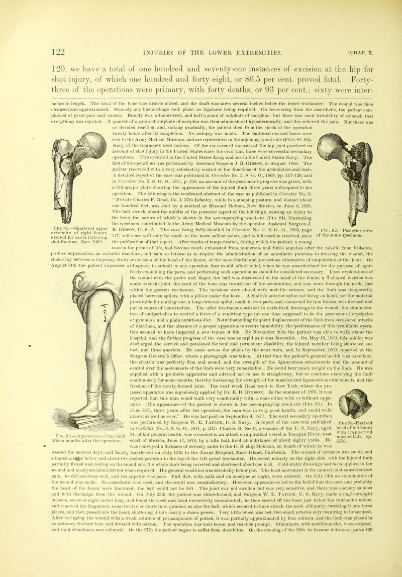 120, we have a total of one hundred and seventy-one instances of excision at the hip for shot injury, of which one hundred and forty-eight, or 86.5 per cent, proved fatal. Forty- three of the operations were primary, with forty deaths, or 93 per cent.; sixty were inter- inches in length. The head of the bone was disarticulated, and the shaft was sawn several inches below the lesser trochanter. The wound was then cleansed and approximated. Scarcely any haemorrhage took place, no ligatures being required. On recovering from the anaesthetic, the patient com- plained of great pain and nausea. Brandy was administered, and half a grain of sulphate of morphia; but there was such irritability of stomach that everything was rejected. A quarter of a grain of sulphate of morphia was then administered hypodermically, and this relieved the pain. But there was no decided reaction, and, sinking gradually, the patient died from the shock of the operation twenty hours after its completion. No autopsy was made. The shattered excised bones were sent to the Army Medical Museum, and are represented in the adjoining wood-cuts (FIGS. 81,82). Many of the fragments were carious. Of the six cases of excision at the hip joint practised on account of shot injury in the United States since the civil war, three were successful secondary operations. Two occurred in the United States Army and one in the United States Navy. The first of the operations was performed by Assistant Surgeon J. R. GlliSON, in August, 1868. The patient recovered with a very satisfactory control of the functions of the articulation and limb. A detailed report of the case was published in Circular No. 2, S. G. O., 1869, pp. 117-120, and in Circular No. 3. S. G. ()., 1871, p. 228, an account of the pensioner’s progress was given, with a lithograph plate showing the appearance of the injured limb three years subsequent to the operation. The following is the condensed abstract of the case as published in Circular No. 3: “ Private Charles F. Read, Co. I, 37th Infantry, while in a stooping posture, and distant about one hundred feet, was shot by a sentinel at Missouri Bottom, New Mexico, on June 6, 1868. The ball struck about the middle of the posterior aspect of the left thigh, causing an injury to the bone, the nature of which is shown in the accompanying wood-cut (FIG. 84), illustrating the specimen contributed to the Army Medical Museum by the operator, Assistant Surgeon J. FIG. 81. Shattered upper r GIBSON, U. S. A. The case being fully detailed in Circular No. 2, S. G. ()., 1869, page A ... excised for caries following reference syill only be made to the more salient points, and to information received since 01 tne same specimen, shot fracture. Spec. 5489. the publication of that report. After weeks of temporization, during which the patient, a young man in the prime of life, had become much exhausted from numerous and futile searches after the missile, from bedsores, profuse suppuration, an irritable diarrhoea, and pain so intense as to require the administration of an anaesthetic previous to dressing the wound, the choice lay between a lingering death or excision of the head of the femur, or the more fearful and precarious alternative of amputation at the joint. On August 14th the patient expressed willingness to submit to any operation that would afford relief, when he was anaesthetized for the purpose of again freely examining the parts, and performing such operation as should be considered necessary. Upon explorations of the wound with the probe and finger, the ball was discovered in the head of the femur, a T-shaped incision was made over the joint, the head of the bone was turned out of the acetabulum, and was sawn through the neck, just within the greater trochanter. The incisions were closed with metallic sutures, and the limb was temporarily placed between splints, with a pillow under the knee. A Smith’s anterior splint not being on hand, nor the material procurable for making one, a long external splint, made in two parts, and connected by iron braces, was devised and put in course of construction. The after treatment consisted in carbolized dressings to the wound, the administra- tion of antiperiodies to control a fever of a remittent type (at one time supposed to be the precursor of erysipelas or pyaemia)* and a plain nutritious diet. Notwithstanding frequent displacement of the limb from occasional attacks of diarrhoea, and the absence of a proper apparatus to secure immobility, the performance of this formidable opera- tion seemed to have imparted a new tenure of life. By November 20th the patient was able to walk about the hospital, and the further progress of the case was as rapid as it was favorable. On May 16, 1869, this soldier was discharged the service and pensioned for total and permanent disability, the injured member being shortened one inch and three-quarters. He came across the plains by the next train, and, in September, 1869, reported at the Surgeon General’s Office, where a photograph was taken. At that time the patient’s general health was excellent; the cicatrix was perfectly firm and sound, and the strength of the ligamentous attachments and the amount of control over the movements of the limb were very remarkable. He could bear much weight on the limb. He was supplied with a prothetic apparatus and advised not to use it straightway, but to continue exercising the limb continuously for some months, thereby increasing the strength of the muscles and ligamentous attachments, and the freedom of the newly-formed joint. The next week Read went to New York, where the pro- posed apparatus was ingeniously applied by Dr. E. D. HUDSON’. In the summer of 1870, it was reported that this man could walk very comfortably with a cane either with cr without appa- ratus. The appearance of the patient is shown in the accompanying wood cut (FIG. 83.) In June 1871, three years after the operation, the man was in very good health, and could walk almost as well as ever.” He was last paid on September 4, 1877. The next secondary operation was performed by Surgeon W. E. Taylor, U. S. Navy. A report of the case was published in Circular No. 3, S. G. O., 1871, p. 232: Charles B. Scott, a seaman of the U. S. Navy, aged Fig. 63. Appearance of the limb ffcneral health, was wounded in an attack on a piratical vessel in Tecapan River, west fifteen months after the operation. coast of Mexico, June 17, 1870, by a rifle ball, fired at a distance of about eighty yards. He was conveyed a distance of seventy miles to the U. S. ship Mohican, on board of which he was treated for several days, and finally transferred on July 12th to the Naval Hospital, Mare Island, California. The wound of entrance was small, and situated a little below and about two inches posterior to the top of the left great trochanter. He rested entirely on the right side, with the injured limb partially flexed and resting on the sound one, the whole limb being inverted and shortened about one inch. Cold-water dressings had been applied to the wound and anodynes administered when required. His general condition was decidedly below par. The least movement in the in jured joint caused severe pain ; he did not sleep well, and his appetite was poor. Full diet, with milk and an anodyne at night, were ordered. On July 14th an examination of the wound was made. No anaesthetic was used, and the result was unsatisfactory. However, appearances led to the belief that the neck and probably the head of the femur were fractured; the ball could not be felt. The joint was not swollen but was very sensitive, and there was a scanty sanious and fetid discharge from the wound. On July 25th the patient was chloroformed, and Surgeon W. E. Taylor, U. S. Navy, made a single straight incision, seven or eight inches long, and found the neck and head extensively comminuted; he then sawed off the bone just below the trochanter minor, and removed the fragments, some twelve or fourteen in number, as also the ball, which seemed to have struck the neck obliquely, breaking it into three pieces, and then passed into the head, shattering it into nearly a dozen pieces. Very little blood was lost, two small arteries only requiring to be secured. After syringing the wound with a weak solution of permanganate of potash, it was partially approximated by four sutures, and the limb was placed in an ordinary fracture box, and dressed with oakum. The operation was well borne, and reaction prompt. Stimulants, with nutritious diet, were ordered, and rigid cleanliness was enforced. On the 27th the patient began to suffer from decubitus. On the evening of the 29th he became delirious; pulse 130 Fig.84.-Excised head of left femur with impacted musket ball. Sp. 5576.