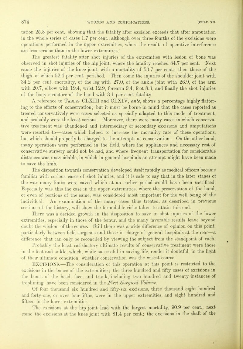 tation 25.8 per cent., showing that the fatality after excision exceeds that after amputation in the whole series of cases 1.7 per cent., although over three-fourths of the excisions were operations performed in the upper extremities, where the results of operative interference are less serious than in the lower extremities.' The greatest fatality after shot injuries of the extremities with lesion of bone was observed in shot injuries of the hip joint, where the fatality reached 84.7 per cent. Next came the injuries of the knee joint, with a mortality of 53.7 per cent.; then those of the thigh, of which 52.4 per cent, perished. Then come the injuries of the shoulder joint with 34.2 per cent, mortality, of the leg with 27.0, of the ankle joint with 26.9, of the arm with 20.7, elbow with 19.4, wrist 12.9, forearm 9.4, foot 8.3, and finally the shot injuries of the bony structure of the hand with 3.1 per cent, fatality. A reference to Tables CLXIII and CLXIV, ante, shows a percentage highly flatter- ing to the efforts of conservation; but it must be borne in mind that the cases reported as treated conservatively were cases selected as specially adapted to this mode of treatment, and probably were the least serious. Moreover, there were many cases in which conserva- tive treatment was abandoned and intermediary or secondary excisions and amputations were resorted to—cases which helped to increase the mortality rate of these operations, but which should properly be charged to the attempts at conservation. On the other hand, many operations were performed in the field, where the appliances and necessary rest of conservative surgery could not be had, and where frequent transportation for considerable distances was unavoidable, in which in general hospitals an attempt might have been made to save the limb. The disposition towards conservation developed itself rapidly as medical officers became familiar with serious cases of shot injuries, and it is safe to say that in the later stages of the war many limbs were saved which at an earlier period would have been sacrificed. Especially was this the case in the upper extremities, where the preservation of the hand, or even of portions of the same, was considered most important for the well being of the individual. An examination of the many cases thus treated, as described in previous sections of the history, will show the formidable risks taken to attain this end. There was a decided growth in the disposition to save in shot injuries of the lower extremities, especially in those of the femur, and the many favorable results leave beyond doubt the wisdom of the course. Still there was a wide difference of opinion on this point, particularly between field surgeons and those in charge of general hospitals at the rear—a difference that can only be reconciled by viewing the subject from the standpoint of each. Probably the least satisfactory ultimate results of conservative treatment were those in the foot and ankle, which, while successful in saving life, render it doubtful, in the light of their ultimate condition, whether conservation was the wisest course. EXCISIONS.—The consideration of this operation at this point is restricted to the excisions in the bones of the extremities; the three hundred and fifty cases of excisions in the bones of the head, face, and trunk, including two hundred and twenty instances of trephining, have been considered in the First Surgical Volume. Of four thousand six hundred and fifty-six excisions, three thousand eight hundred and forty-one, or over four-fifths, were in the upper extremities, and eight hundred and fifteen in the lower extremities. The excisions at the hip joint lead with the largest mortality, 90.9 per cent.; next come the excisions at the knee joint with 81.4 per cent.; the excisions in the shaft of the