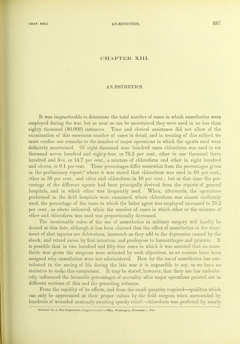 CHAPTER XIII. ANAESTHETICS. It was impracticable to determine the total number of cases in which anaesthetics were employed during the war, but as near as can be ascertained they were used in no less than eighty thousand (80,000) instances. Time and clerical assistance did not allow of the examination of this enormous number of cases in detail, and in treating of this subject we must confine our remarks to the number of major operations in which the agents used were definitely ascertained. Of eight thousand nine hundred cases chloroform was used in six thousand seven hundred and eighty-four, or 76.2 per cent., ether in one thousand three hundred and five, or 14.7 per cent., a mixture of chloroform and ether in eight hundred and eleven, or 9.1 per cent. These percentages differ somewhat from the percentages given in the preliminary report,1 where it was stated that chloroform was used in 60 per cent., ether in 30 per cent., and ether and chloroform in 10 per cent.; but at that time the per- centage of the different agents had been principally derived from the reports of general hospitals, and in which ether was frequently used. When, afterwards, the operations performed in the field hospitals were examined, where chloroform was almost uniformly used, the percentage of the cases in which the latter agent was employed increased to 76.2 per cent., as above indicated, while the number of cases in which ether or the mixture of ether and chloroform was used was proportionally decreased. The inestimable value of the use of anaesthetics in military surgery will hardly be denied at this date, although it has been claimed that the effect of anaesthetics in the treat- ment of shot injuries are deleterious, inasmuch as they add to the depression caused by the shock, and retard union by first intention, and predispose to haemorrhages and pyaemia. It is possible that in two hundred and fifty-four cases in which it was asserted that no anaes- thetic. was given the surgeons were actuated by suck objections, as no reasons have been assigned why anaesthetics were not administered. How far the use of anaesthetics has con- tributed to the saving of life during the late war it is impossible to say, as we have no statistics to make this comparison. It maybe stated, however, that their use has undoubt- edly influenced the favorable percentages of mortality after major operations pointed out in different sections of this and the preceding volumes. From the rapidity of its effects, and from the small quantity required—qualities which can only be appreciated at their proper values by the field surgeon when surrounded by hundreds of wounded anxiously awaiting speedy relief—chloroform was preferred by nearly 1 Circular No. 6, War Department, Surgeon General's Office, Washington, November 1, 1865.