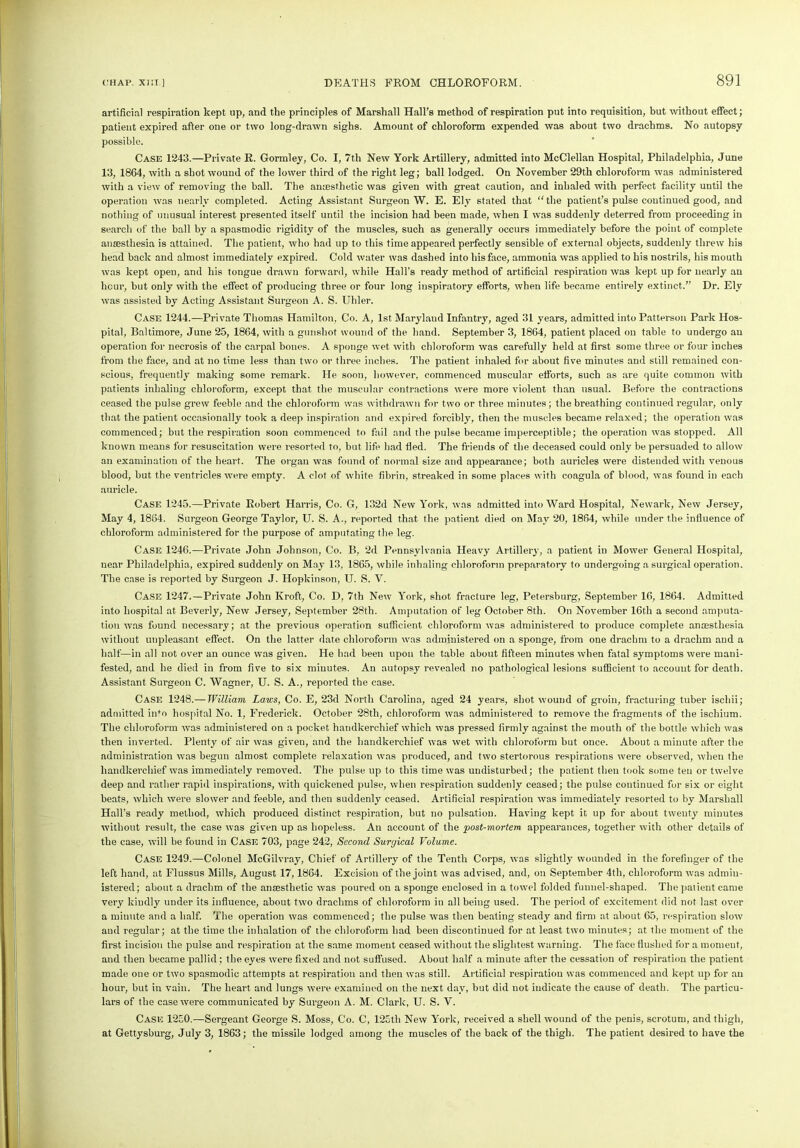 artificial respiration kept up, and the principles of Marshall Hall’s method of respiration put into requisition, but without effect; patient expired after one or two long-drawn sighs. Amount of chloroform expended was about two drachms. No autopsy possible. Case 1243.—Private R. Gormley, Co. I, 7th New York Artillery, admitted into McClellan Hospital, Philadelphia, June 13, 1864, with a shot wound of the lower third of the right leg; ball lodged. On November 29th chloroform was administered with a view of removing the ball. The amesthetic was given with great caution, and inhaled with perfect facility until the operation was nearly completed. Acting Assistant Surgeon W. E. Ely stated that “the patient’s pulse continued good, and nothing of unusual interest presented itself until the incision had been made, when I was suddenly deterred from proceeding in search of the ball by a spasmodic rigidity of the muscles, such as generally occurs immediately before the point of complete anaesthesia is attained. The patient, who had up to this time appeared perfectly sensible of external objects, suddenly threw his head back and almost immediately expired. Cold water was dashed into his face, ammonia was applied to his nostrils, his mouth was kept open, and his tongue drawn forward, while Hall’s ready method of artificial respiration was kept up for nearly an hour, but only with the effect of producing three or four long inspiratory efforts, when life became entirely extinct.” Dr. Ely was assisted by Acting Assistant Surgeon A. S. Uhler. Case 1244.—Private Thomas Hamilton, Co. A, 1st Maryland Infantry, aged 31 years, admitted into Patterson Park Hos- pital, Baltimore, June 25, 1864, with a gunshot wound of the hand. September 3, 1864, patient placed on table to undergo an operation for necrosis of the carpal bones. A sponge wet with chloroform was carefully held at first some three or four inches from the face, and at no time less than two or three inches. The patient inhaled for about five minutes and still remained con- scious, frequently making some remark. He soon, however, commenced muscular efforts, such as are quite common with patients inhaling chloroform, except that the muscular contractions were more violent than usual. Before the contractions ceased the pulse grew feeble and the chloroform was withdrawn for two or three minutes; the breathing continued regular, only that the patient occasionally took a deep inspiration and expired forcibly, then the muscles became relaxed; the operation was commenced; but the respiration soon commenced to fail and the pulse became imperceptible; the operation was stopped. All known means for resuscitation were resorted to, but life had fled. The friends of the deceased could only be persuaded to allow an examination of the heart. The organ was found of normal size and appearance; both auricles were distended with venous blood, but the ventricles were empty. A clot of white fibrin, streaked in some places with coagula of blood, was found in each auricle. Case 1245.—Private Robert Harris, Co. G, 132d New York, was admitted into Ward Hospital, Newark, New Jersey, May 4, 1864. Surgeon George Taylor, U. S. A., reported that the patient died on May 20, 1864, while under the influence of chloroform administered for the purpose of amputating the leg. Case 1246.—Private John Johnson, Co. B, 2d Pennsylvania Heavy Artillery, a patient in Mower General Hospital, near Philadelphia, expired suddenly on May 13, 1865, while inhaling chloroform preparatory to undergoing a surgical operation. The case is reported by Surgeon J. Hopkinson, U. S. V. Case 1247.—Private John Kroft, Co. D, 7th New York, shot fracture leg, Petersburg, September 16, 1864. Admitted into hospital at Beverly, New Jersey, September 28th. Amputation of leg October 8th. On November 16th a second amputa- tion was found necessary; at the previous operation sufficient chloroform was administered to produce complete anaesthesia without unpleasant effect. On the latter date chloroform was administered on a sponge, from one drachm to a drachm and a half—in all not over an ounce was given. He had been upon the table about fifteen minutes when fatal symptoms were mani- fested, and he died in from five to six minutes. An autopsy revealed no pathological lesions sufficient to account for death. Assistant Surgeon C. Wagner, U. S. A., reported the case. Case 1248.— William Laws, Co. E, 23d North Carolina, aged 24 years, shot wound of groin, fracturing tuber iscliii; admitted info hospital No. 1, Frederick. October 28th, chloroform was administered to remove the fragments of the ischium. The chloroform was administered on a pocket handkerchief which was pressed firmly against the mouth of the bottle which was then inverted. Plenty of air was given, and the handkerchief was wet with chloroform but once. About a minute after the administration was begun almost complete relaxation was produced, and two stertorous respirations were observed, when the handkerchief was immediately removed. The pulse up to this time was undisturbed; the patient then took some ten or twelve deep and rather rapid inspirations, with quickened pulse, when respiration suddenly ceased; the pulse continued for six or eight beats, which were slower and feeble, and then suddenly ceased. Artificial respiration was immediately resorted to by Marshall Hall’s ready method, which produced distinct respiration, but no pulsation. Having kept it up for about twenty minutes without result, the case was given up as hopeless. An account of the post-mortem. appearances, together with other details of the case, will be found in Case 703, page 242, Second Surgical Volume. Case 1249.—Colonel McGilvray, Chief of Artillery of the Tenth Corps, was slightly wounded in the forefinger of the left hand, at Flussus Mills, August 17,1864. Excision of the joint was advised, and, on September 4th, chloroform was admin- istered; about a drachm of the anaesthetic was poured on a sponge enclosed in a towel folded funnel-shaped. The patient came very kindly under its influence, about two drachms of chloroform in all being used. The period of excitement did not last over a minute and a half. The operation was commenced; the pulse was then beating steady and firm at about 65, respiration slow and regular; at the time the inhalation of the chloroform had been discontinued for at least two minutes; at the moment of the first incision the pulse and respiration at the same moment ceased without the slightest warning. The face flushed for a moment, and then became pallid; the eyes were fixed and not suffused. About half a minute after the cessation of respiration the patient made one or two spasmodic attempts at respiration and then was still. Artificial respiration was commenced and kept up for an hour, but in vain. The heart and lungs were examined on the next day, but did not indicate the cause of death. The particu- lars of the case were communicated by Surgeon A. M. Clark, U. S. V. Case 1250.—Sergeant George S. Moss, Co. C, 125th New York, received a shell wound of the penis, scrotum, and thigh, at Gettysburg, July 3, 1863; the missile lodged among the muscles of the back of the thigh. The patient desired to have the