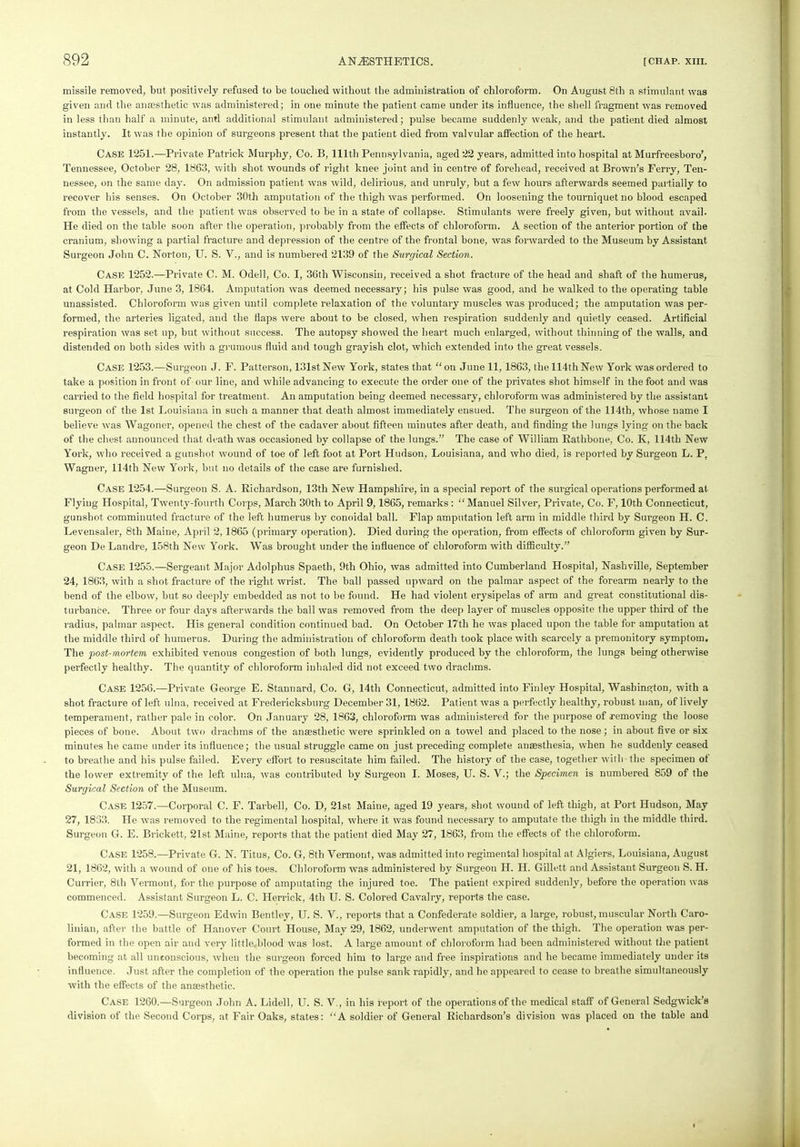 missile removed, but positively refused to be touched without the administration of chloroform. On August 8th a stimulant was given and the anaesthetic was administered; in one minute the patient came under its influence, the shell fragment was removed in less than half a minute, anti additional stimulant administered; pulse became suddenly weak, and the patient died almost instantly. It was the opinion of surgeons present that the patient died from valvular affection of the heart. Case 1251.—Private Patrick Murphy, Co. B, 111th Pennsylvania, aged 22 years, admitted into hospital at Murfreesboro’, Tennessee, October 28, 1863, with shot wounds of right knee joint and in centre of forehead, received at Brown’s Ferry, Ten- nessee, on the same day. On admission patient was wild, delirious, and unruly, but a few hours afterwards seemed partially to recover his senses. On October 30th amputation of the thigh was performed. On loosening the tourniquet no blood escaped from the vessels, and the patient was observed to be in a state of collapse. Stimulants were freely given, but without avail. He died on the table soon after the operation, probably from the effects of chloroform. A section of the anterior portion of the cranium, showing a partial fracture and depression of the centre of the frontal bone, was forwarded to the Museum by Assistant Surgeon John C. Norton, U. S. V., and is numbered 2139 of the Surgical Section. Case 1252.—Private C. M. Odell, Co. I, 36th Wisconsin, received a shot fracture of the head and shaft of the humerus, at Cold Harbor, June 3, 1864. Amputation was deemed necessary; his pulse was good, and he walked to the operating table unassisted. Chloroform was given until complete relaxation of the voluntary muscles was produced; the amputation was per- formed, the arteries ligated, and the flaps were about to be closed, when respiration suddenly and quietly ceased. Artificial respiration was set up, but without success. The autopsy showed the heart much enlarged, without thinning of the walls, and distended on both sides with a grumous fluid and tough grayish clot, which extended into the great vessels. Case 1253.—Surgeon J. F. Patterson, 131st New York, states that “ on June 11, 1863, the 114th New York was ordered to take a position in front of-our line, and while advancing to execute the order one of the privates shot himself in the foot and was carried to the field hospital for treatment. An amputation being deemed necessary, chloroform was administered by the assistant surgeon of the 1st Louisiana in such a manner that death almost immediately ensued. The surgeon of the 114th, whose name I believe was Wagoner, opened the chest of the cadaver about fifteen minutes after death, and finding the lungs lying on the back of the chest announced that death was occasioned by collapse of the lungs.” The case of William Rathbone, Co. K, 114th New York, who received a gunshot wound of toe of left foot at Port Hudson, Louisiana, and who died, is reported by Surgeon L. P, Wagner, 114th New York, but no details of the case are furnished. Case 1254.—Surgeon S. A. Richardson, 13th New Hampshire, in a special report of the surgical operations performed at Flying Hospital, Twenty-fourth Corps, March 30th to April 9,1865, remarks : “Manuel Silver, Private, Co. F, 10th Connecticut, gunshot comminuted fracture of the left humerus by conoidal ball. Flap amputation left arm in middle third by Surgeon H. C. Levensaler, 8th Maine, April 2,1865 (primary operation). Died during the operation, from effects of chloroform given by Sur- geon De Landre, 158th New York. Was brought under the influence of chloroform with difficulty.” Case 1255.—Sergeant Major Adolphus Spaeth, 9th Ohio, was admitted into Cumberland Hospital, Nashville, September 24, 1863, with a shot fracture of the right wrist. The ball passed upward on the palmar aspect of the forearm nearly to the bend of the elbow, but so deeply embedded as not to be found. He had violent erysipelas of arm and great constitutional dis- turbance. Three or four days afterwards the ball was removed from the deep layer of muscles opposite the upper third of the radius, palmar aspect. His general condition continued bad. On October 17th he was placed upon the table for amputation at the middle third of humerus. During the administration of chloroform death took place with scarcely a premonitory symptom. The -post-mortem exhibited venous congestion of both lungs, evidently produced by the chloroform, the lungs being otherwise perfectly healthy. The quantity of chloroform inhaled did not exceed two drachms. Case 1256.—Private George E. Stannard, Co. G, 14th Connecticut, admitted into Finley Hospital, Washington, with a shot fracture of left ulna, received at Fredericksburg December 31, 1862. Patient was a perfectly healthy, robust man, of lively temperament, rather pale in color. On January 28, 1863, chloroform was administered for the purpose of removing the loose pieces of bone. About two drachms of the anaesthetic were sprinkled on a towel and placed to the nose; in about five or six minutes he came under its influence; the usual struggle came on just preceding complete anaesthesia, when he suddenly ceased to breathe and his pulse failed. Every effort to resuscitate him failed. The history of the case, together with the specimen of the lower extremity of the left ulna, was contributed by Surgeon I. Moses, U. S. V.; the Specimen is numbered 859 of the Surgical Section of the Museum. Case 1257.—Corporal C. F. Tarbell, Co. D, 21st Maine, aged 19 years, shot wound of left thigh, at Port Hudson, May 27, 1833. He was removed to the regimental hospital, where it was found necessary to amputate the thigh in the middle third. Surgeon G. E. Brickett, 21st Maine, reports that the patient died May 27, 1863, from the effects of the chloroform. Case 1258.—Private G. N. Titus, Co. G, 8th Vermont, was admitted into regimental hospital at Algiers, Louisiana, August 21, 1862, with a wound of one of his toes. Chloroform was administered by Surgeon II. II. Gillett and Assistant Surgeon S. II. Currier, 8th Vermont, for the purpose of amputating the injured toe. The patient expired suddenly, before the operation was commenced. Assistant Surgeon L. C. Herrick, 4tli U. S. Colored Cavalry, reports the case. Case 1259.—Surgeon Edwin Bentley, U. S. V., reports that a Confederate soldier, a large, robust, muscular North Caro- linian, after the battle of Hanover Court House, May 29, 1862, underwent amputation of the thigh. The operation was per- formed in the open air and very little,blood was lost. A large amount of chloroform had been administered without the patient becoming at all unconscious, when the surgeon forced him to large and free inspirations and he became immediately under its influence. Just after the completion of the operation the pulse sank rapidly, and he appeared to cease to breathe simultaneously with the effects of the amesthetic. Case 1260.—Surgeon John A. Lidell, U. S. V., in his report of the operations of the medical staff of General Sedgwick’s division of the Second Corps, at Fair Oaks, states: “A soldier of General Richardson’s division was placed on the table and