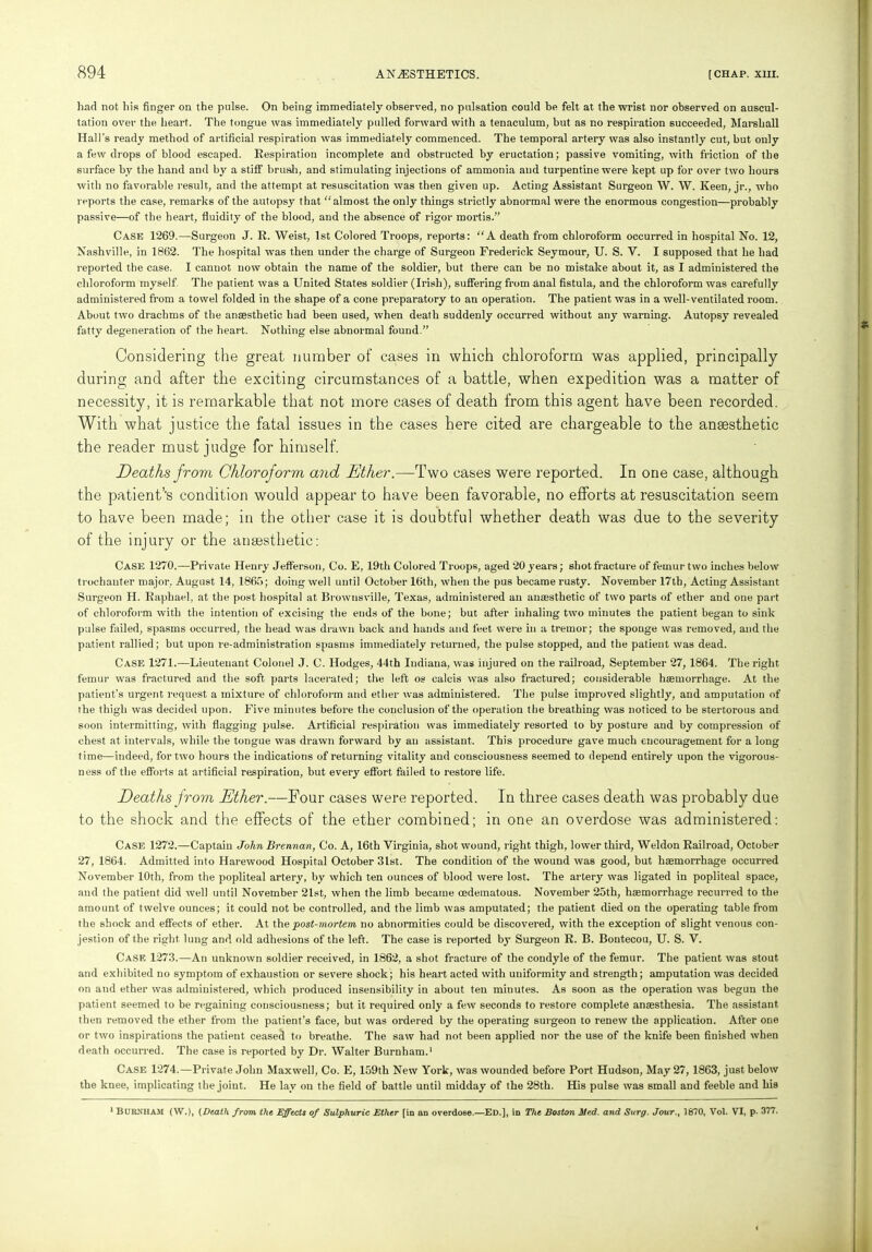 had not his finger on the pulse. On being immediately observed, no pulsation could be felt at the wrist nor observed on auscul- tation over the heart. The tongue was immediately pulled forward with a tenaculum, but as no respiration succeeded, Marshall Hall's ready method of artificial respiration was immediately commenced. The temporal artery was also instantly cut, but only a few drops of blood escaped. Respiration incomplete and obstructed by eructation; passive vomiting, with friction of the surface by the hand and by a stiff brush, and stimulating injections of ammonia and turpentine were kept up for over two hours with no favorable result, and the attempt at resuscitation was then given up. Acting Assistant Surgeon W. W. Keen, jr., who reports the case, remarks of the autopsy that “almost the only things strictly abnormal were the enormous congestion—probably passive—of the heart, fluidity of the blood, and the absence of rigor mortis.” Case 1269.—Surgeon J. R. Weist, 1st Colored Troops, reports: “A death from chloroform occurred in hospital No. 12, Nashville, in 1862. The hospital wTas then under the charge of Surgeon Frederick Seymour, U. S. Y. I supposed that he had reported the case. I cannot now obtain the name of the soldier, but there can be no mistake about it, as I administered the chloroform myself The patient was a United States soldier (Irish), suffering from anal fistula, and the chloroform was carefully administered from a towel folded in the shape of a cone preparatory to an operation. The patient was in a well-ventilated room. About two drachms of the anaesthetic had been used, when death suddenly occurred without any warning. Autopsy revealed fatty degeneration of the heart. Nothing else abnormal found.” Considering the great number of cases in which chloroform was applied, principally during and after the exciting circumstances of a battle, when expedition was a matter of necessity, it is remarkable that not more cases of death from this agent have been recorded. With what justice the fatal issues in the cases here cited are chargeable to the anaesthetic the reader must judge for himself. Deaths from Chloroform and Ether.—Two cases were reported. In one case, although the patient’’s condition would appear to have been favorable, no efforts at resuscitation seem to have been made; in the other case it is doubtful whether death was due to the severity of the injury or the anaesthetic: Case 1270.—Private Henry Jefferson, Co. E, 19th Colored Troops, aged 20 years; shot fracture of femur two inches below trochanter major. August 14, 1865; doing well until October 16th, when the pus became rusty. November 17tb, Acting Assistant Surgeon H. Raphael, at the post hospital at Brownsville, Texas, administered an anaesthetic of two parts of ether and one part of chloroform with the intention of excising the ends of the bone; but after inhaling two minutes the patient began to sink pulse failed, spasms occurred, the head was drawn back and hands and feet were in a tremor; the sponge was removed, and the patient rallied; but upon re-administration spasms immediately returned, the pulse stopped, and the patient was dead. Case 1271.—Lieutenant Colonel J. C. Hodges, 44th Indiana, was injured on the railroad, September 27, 1864. The right femur was fractured and the soft parts lacerated; the left os calcis was also fractured; considerable haemorrhage. At the patient’s urgent request a mixture of chloroform and ether was administered. The pulse improved slightly, and amputation of the thigh was decided upon. Five minutes before the conclusion of the operation the breathing was noticed to be stertorous and soon intermitting, with flagging pulse. Artificial respiration was immediately resorted to by posture and by compression of chest at intervals, while the tongue was drawn forward by an assistant. This procedure gave much encouragement for a long time—indeed, for two hours the indications of returning vitality and consciousness seemed to depend entirely upon the vigorous- ness of the efforts at artificial respiration, but every effort failed to restore life. Deaths from Ether.—Four cases were reported. In three cases death was probably due to the shock and the effects of the ether combined; in one an overdose was administered: Case 1272.—Captain John Brennan, Co. A, 16th Virginia, shot wound, right thigh, lower third, Weldon Railroad, October 27, 1864. Admitted into Harewood Hospital October 3lst. The condition of the wound was good, but haemorrhage occurred November 10th, from the popliteal artery, by which ten ounces of blood were lost. The artery was ligated in popliteal space, and the patient did well until November 21st, when the limb became oedematous. November 25th, haemorrhage recurred to the amount of twelve ounces; it could not be controlled, and the limb was amputated; the patient died on the operating table from the shock and effects of ether. At the post-mortem, no abnormities could be discovered, with the exception of slight venous con- jestion of the right, lung and old adhesions of the left. The case is reported f>y’ Surgeon R. B. Boutecou, U. S. V. Case 1273.—An unknown soldier received, in 1862, a shot fracture of the condyle of the femur. The patient was stout and exhibited no symptom of exhaustion or severe shock; his heart acted with uniformity and strength; amputation was decided on and ether was administered, which produced insensibility in about ten minutes. As soon as the operation was begun the patient seemed to be regaining consciousness; but it required only a few seconds to restore complete anaesthesia. The assistant then removed the ether from the patient’s face, but was ordered by the operating surgeon to renew the application. After one or two inspirations the patient ceased to breathe. The saw had not been applied nor the use of the knife been finished when death occurred. The case is reported by Dr. Walter Burnham.1 Case 1274.—Private John Maxwell, Co. E, 159th New York, was wounded before Port Hudson, May 27, 1863, just below the knee, implicating the joint. He lay on the field of battle until midday of the 28th. His pulse was small and feeble and his 1 Burnham (W.), (Death from the Effects of Sulphuric Ether [in an overdose.—Ed.], in The Boston Med. and Surg. Jour., 1870, Vol. VI, p. 377.