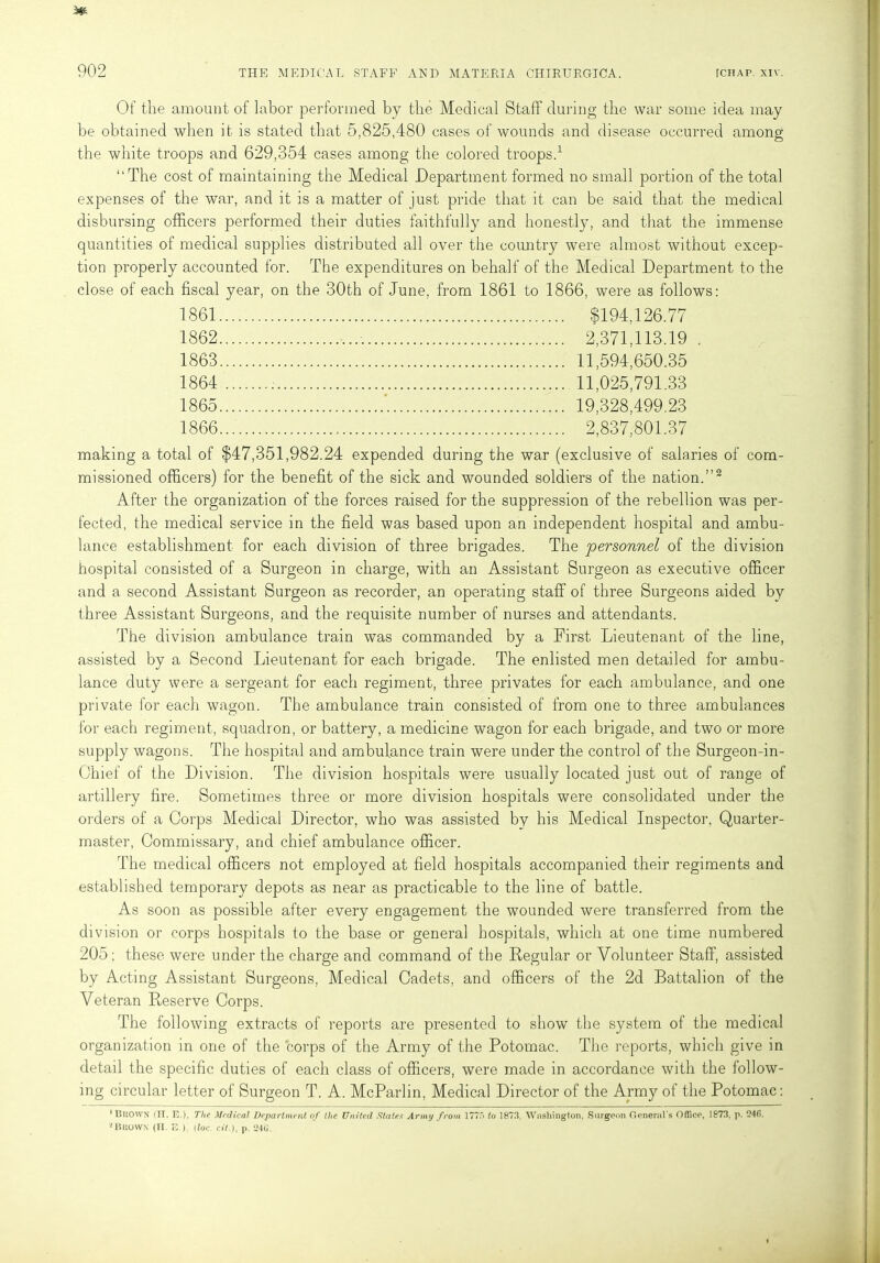 Of the amount of labor performed by the Medical Staff during the war some idea may be obtained when it is stated that 5,825,480 cases of wounds and disease occurred among the white troops and 629,354 cases among the colored troops.1 “The cost of maintaining the Medical Department formed no small portion of the total expenses of the war, and it is a matter of just pride that it can be said that the medical disbursing officers performed their duties faithfully and honestly, and that the immense quantities of medical supplies distributed all over the country were almost without excep- tion properly accounted for. The expenditures on behalf of the Medical Department to the close of each fiscal year, on the 30th of June, from 1861 to 1866, were as follows: 1861 $194,126.77 1862 2,371,113.19 . 1863 11,594,650.35 1864 11,025,791.33 1865 ' 19,328,499.23 1866 2,837,801.37 making a total of $47,351,982.24 expended during the war (exclusive of salaries of com- missioned officers) for the benefit of the sick and wounded soldiers of the nation.”2 After the organization of the forces raised for the suppression of the rebellion was per- fected, the medical service in the field was based upon an independent hospital and ambu- lance establishment for each division of three brigades. The personnel of the division hospital consisted of a Surgeon in charge, with an Assistant Surgeon as executive officer and a second Assistant Surgeon as recorder, an operating staff of three Surgeons aided by three Assistant Surgeons, and the requisite number of nurses and attendants. The division ambulance train was commanded by a First Lieutenant of the line, assisted by a Second Lieutenant for each brigade. The enlisted men detailed for ambu- lance duty were a sergeant for each regiment, three privates for each ambulance, and one private for each wagon. The ambulance train consisted of from one to three ambulances for each regiment, squadron, or battery, a medicine wagon for each brigade, and two or more supply wagons. The hospital and ambulance train were under the control of the Surgeon-in- Chief of the Division. The division hospitals were usually located just out of range of artillery fire. Sometimes three or more division hospitals were consolidated under the orders of a Corps Medical Director, who was assisted by his Medical Inspector, Quarter- master, Commissary, and chief ambulance officer. The medical officers not employed at field hospitals accompanied their regiments and established temporary depots as near as practicable to the line of battle. As soon as possible after every engagement the wounded were transferred from the division or corps hospitals to the base or general hospitals, which at one time numbered 205; these were under the charge and command of the Regular or Volunteer Staff, assisted by Acting Assistant Surgeons, Medical Cadets, and officers of the 2d Battalion of the Veteran Reserve Corps. The following extracts of reports are presented to show the system of the medical organization in one of the corps of the Army of the Potomac. The reports, which give in detail the specific duties of each class of officers, were made in accordance with the follow- ing circular letter of Surgeon T. A. McParlin, Medical Director of the Army of the Potomac: 1 BliOWX (II. E.l, The Medical Department of the United States Army from 177'> to 1873, Washington, Surgeon General's Office, 1873, p. 240. nitioWN (II. E.). tloc. cit.), p. 240'.