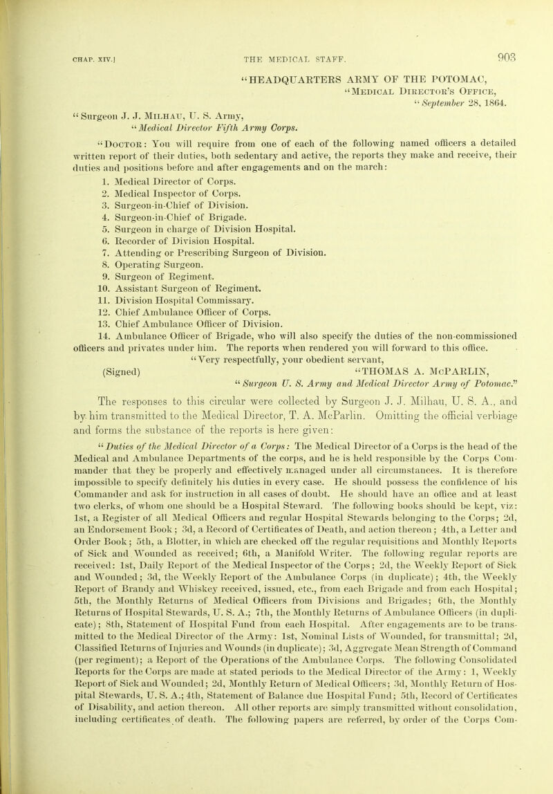 “HEADQUARTERS ARMY OF THE POTOMAC, “Medical Director’s Office, “ September 28, 1864. “ Surgeon J. J. Milhau, U. S. Army, “Medical Director Fifth Army Corps. “Doctor: You will require from one of each of the following named officers a detailed written report of their duties, both sedentary and active, the reports they make and receive, their duties and positions before and after engagements and on the march: 1. Medical Director of Corps. 2. Medical Inspector of Corps. 3. Surgeon-in-Chief of Division. 4. Surgeon-in-Chief of Brigade. 5. Surgeon in charge of Division Hospital. 6. Recorder of Division Hospital. 7. Attending or Prescribing Surgeon of Division. 8. Operating Surgeon. 9. Surgeon of Regiment. 10. Assistant Surgeon of Regiment. 11. Division Hospital Commissary. 12. Chief Ambulance Officer of Corps. 13. Chief Ambulance Officer of Division. 14. Ambulance Officer of Brigade, who will also specify the duties of the non-commissioned officers and privates under him. The reports when rendered you will forward to this office. “Very respectfully, your obedient servant, (Signed) “THOMAS A. McPARLIN, “ Surgeon TJ. S. Army and Medical Director Army of Potomac.v The responses to this circular were collected by Surgeon J. J. Milhau, U. S. A., and by him transmitted to the Medical Director, T. A. McParhn. Omitting the official verbiage and forms the substance of the reports is here given: “ Duties of the Medical Director of a Corps: The Medical Director of a Corps is the head of the Medical and Ambulance Departments of the corps, and he is held responsible by the Corps Com- mander that they be properly and effectively managed under all circumstances. It is therefore impossible to specify definitely his duties in every case. He should possess the confidence of his Commander and ask for instruction in all cases of doubt. He should have an office and at least two clerks, of whom one should be a Hospital Steward. The following books should be kept, viz: 1st, a Register of all Medical Officers and regular Hospital Stewards belonging to the Corps; 2d, an Endorsement Book; 3d, a Record of Certificates of Death, and action thereon; 4th, a Letter and Order Book; 5th, a Blotter, in which are checked off the regular requisitions and Monthly Reports of Sick and Wounded as received; 6th, a Manifold Writer. The following regular reports are received: 1st, Daily Report of the Medical Inspector of the Corps; 2d, the Weekly Report of Sick and Wounded; 3d, the Weekly Report of the Ambulance Corps (in duplicate); 4th, the Weekly Report of Brandy and Whiskey received, issued, etc., from each Brigade and from each Hospital; 5th, the Monthly Returns of Medical Officers from Divisions and Brigades; 6th, the Monthly Returns of Hospital Stewards, U. S. A.; 7th, the Monthly Returns of Ambulance Officers (in dupli- cate) ; 8th, Statement of Hospital Fund from each Hospital. After engagements are to be trans- mitted to the Medical Director of the Army: 1st, Nominal Lists of Wounded, for transmittal; 2d, Classified Returns of Injuries and Wounds (in duplicate); 3d, Aggregate Mean Strength of Command (per regiment); a Report of the Operations of the Ambulance Corps. The following Consolidated Reports for the Corps are made at stated periods to the Medical Director of the Army: 1, Weekly Report of Sick and Wounded; 2d, Monthly Return of Medical Officers; 3d, Monthly Return of Hos- pital Stewards, U. S. A.; 4tli, Statement of Balance due Hospital Fund; 5th, Record of Certificates of Disability, and action thereon. All other reports are simply transmitted without consolidation, including certificates of death. The following papers are referred, by order of the Corps Com-