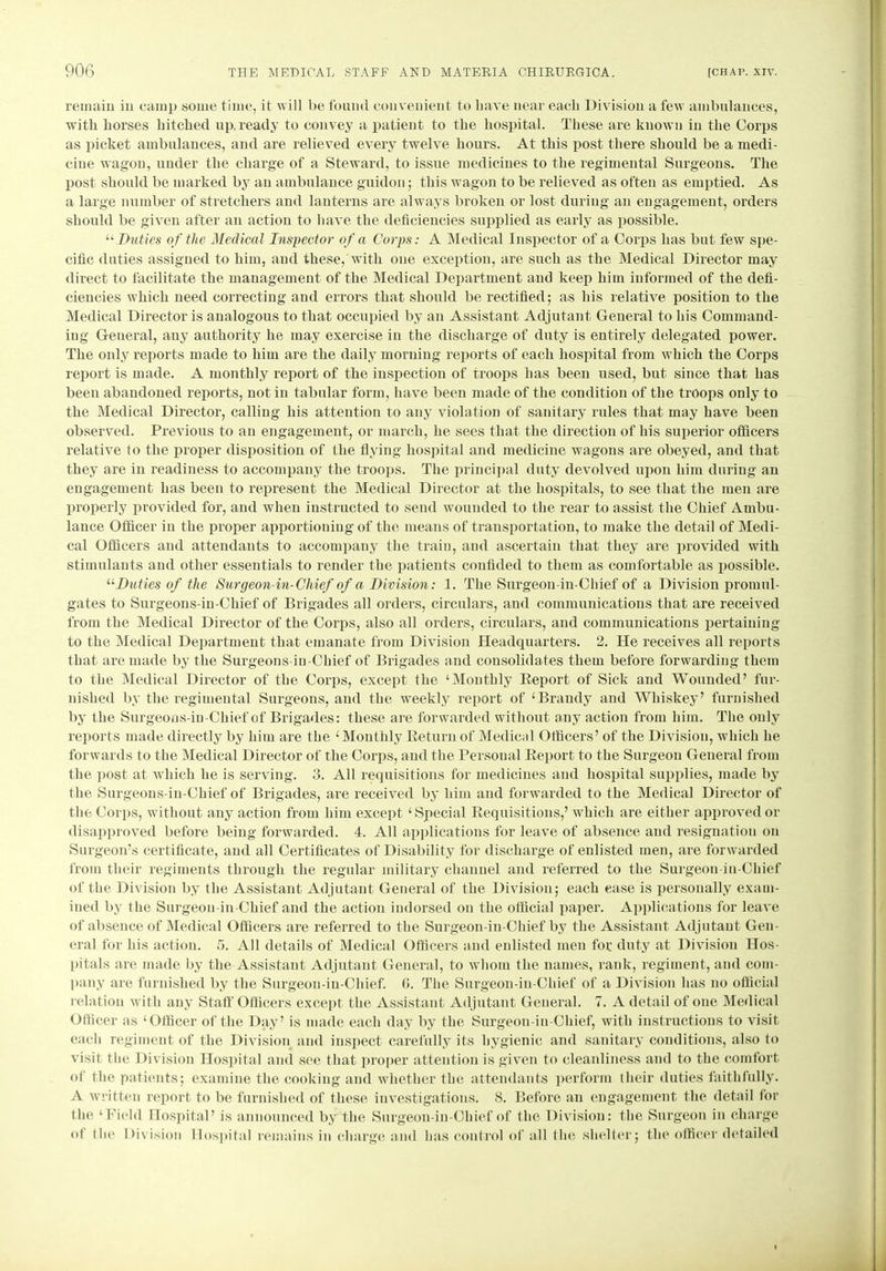 remain in camp some time, it will be found convenient to have near each Division a few ambulances, with horses hitched up,ready to convey a patient to the hospital. These are known in the Corps as picket ambulances, and are relieved every twelve hours. At this post there should be a medi- cine wagon, under the charge of a Steward, to issue medicines to the regimental Surgeons. The post should be marked by an ambulance guidon; this wagon to be relieved as often as emptied. As a large number of stretchers and lanterns are always broken or lost during an engagement, orders should be given after an action to have the deficiencies supplied as early as possible. “ Duties of the Medical Inspector of a Corps: A Medical Inspector of a Corps has but few spe- cific duties assigned to him, and these, with one exception, are such as the Medical Director may direct to facilitate the management of the Medical Department and keep him informed of the defi- ciencies which need correcting and errors that should be rectified; as his relative position to the Medical Director is analogous to that occupied by an Assistant Adjutant General to his Command- ing Geueral, any authority he may exercise in the discharge of duty is entirely delegated power. The only! reports made to him are the daily morning reports of each hospital from which the Corps report is made. A monthly report of the inspection of troops lias been used, but since that has been abandoned reports, notin tabular form, have been made of the condition of the troops only to the Medical Director, calling his attention to any violation of sanitary rules that may have been observed. Previous to an engagement, or march, he sees that the direction of his superior officers relative to the proper disposition of the flying hospital and medicine wagons are obeyed, and that they are in readiness to accompany the troops. The principal duty devolved upon him during an engagement has been to represent the Medical Director at the hospitals, to see that the men are properly provided for, and when instructed to send wounded to the rear to assist the Chief Ambu- lance Officer in the proper apportioning of the means of transportation, to make the detail of Medi- cal Officers and attendants to accompany the train, and ascertain that they are provided with stimulants and other essentials to render the patients confided to them as comfortable as possible. “Duties of the Surgeon-in-Chief of a Division: 1. The Surgeon-in-Chief of a Division promul- gates to Surgeons-in-Cliief of Brigades all orders, circulars, and communications that are received from the Medical Director of the Corps, also all orders, circulars, and communications pertaining to the Medical Department that emanate from Division Headquarters. 2. He receives all reports that are made by the Surgeons-iu-Chief of Brigades and consolidates them before forwarding them to the Medical Director of the Corps, except the ‘Monthly Report of Sick and Wounded’ fur- nished by the regimental Surgeons, and the weekly report of ‘Brandy and Whiskey’ furnished by the Surgeons-in-Chief of Brigades: these are forwarded without any action from him. The only reports made directly by him are the ‘Monthly Return of Medical Officers’ of the Division, which he forwards to the Medical Director of the Corps, and the Personal Report to the Surgeon General from the post at which he is serving. 3. All requisitions for medicines and hospital supplies, made by the Surgeons-in-Chief of Brigades, are received by him and forwarded to the Medical Director of the Corps, without any action from him except ‘Special Requisitions,’ which are either approved or disapproved before being forwarded. 4. All applications for leave of absence and resignation on Surgeon’s certificate, and all Certificates of Disability for discharge of enlisted men, are forwarded from their regiments through the regular military channel and referred to the Surgeon-in-Chief of the Division by the Assistant Adjutant General of the Division; each ease is personally exam- ined by the Surgeon in-Chief and the action indorsed on the official paper. Applications for leave of absence of Medical Officers are referred to the Surgeon-in-Chief by the Assistant Adjutant Gen- eral for his action. 5. All details of Medical Officers and enlisted men foe duty at Division Hos- pitals are made by the Assistant Adjutant General, to whom the names, rank, regiment, and com- pany are furnished by the Surgeon-in-Chief. G. The Surgeon-in-Chief of a Division has no official relation with any Staff Officers except the Assistant Adjutant General. 7. A detail of one Medical Officer as ‘Officer of the Day’ is made each day by the Surgeon-in-Chief, with instructions to visit each regiment of the Division and inspect carefully its hygienic and sanitary conditions, also to visit the Division Hospital and see that proper attention is given to cleanliness and to the comfort of the patients; examine the cooking and whether the attendants perform their duties faithfully. A written report to be furnished of these investigations. 8. Before an engagement the detail for the ‘Field Hospital’ is announced by the Surgeon-in-Chief of the Division: the Surgeon in charge of the Division Hospital remains in charge and has control of all the shelter; the officer detailed