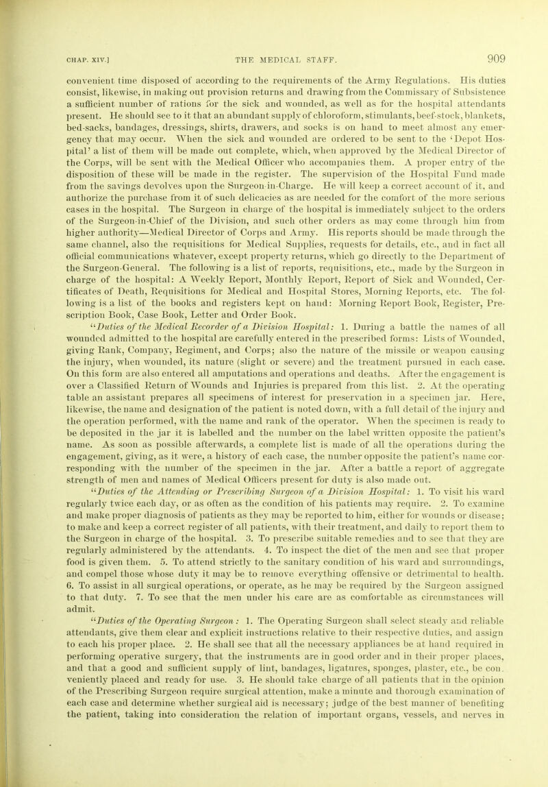 convenient time disposed of according to the requirements of the Army Eegulations. His duties consist, likewise, in making out provision returns and drawing from the Commissary of Subsistence a sufficient number of rations for the sick and wounded, as well as for the hospital attendants present. He should see to it that an abundant supply of chloroform, stimulants, beef-stock, blankets, bed-sacks, bandages, dressings, shirts, drawers, and socks is on hand to meet almost any emer- gency that may occur. When the sick and wounded are ordered to be sent to the ‘Depot Hos- pital ’ a list of them will be made out complete, which, wheu approved by the Medical Director of the Corps, will be sent with the Medical Officer who accompanies them. A proper entry of the disposition of these will be made in the register. The supervision of the Hospital Fund made from the savings devolves upon the Surgeon-in-Chai’ge. He will keep a correct account of it, and authorize the purchase from it of such delicacies as are needed for the comfort of the more serious cases in the hospital. The Surgeon in charge of the hospital is immediately subject to the orders of the Surgeon-in-Chief of the Division, and such other orders as may come through him from higher authority—Medical Director of Corps and Army. His reports should be made through the same channel, also the requisitions for Medical Supplies, requests for details, etc., and in fact all official communications whatever, except property returns, which go directly to the Department of the Surgeon-General. The following is a list of reports, requisitions, etc., made by the Surgeon in charge of the hospital: A Weekly Report, Monthly Report, Report of Sick and Wounded, Cer- tificates of Death, Requisitions for Medical and Hospital Stores, Morning Reports, etc. The fol- lowing is a list of the books and registers kept on hand: Morning Report Book, Register, Pre- scription Book, Case Book, Letter and Order Book. “■Duties of the Medical Recorder of a Division Hospital: 1. During a battle the names of all wounded admitted to the hospital are carefully entered in the prescribed forms: Lists of Wounded, giving Rank, Compauy, Regiment, and Corps; also the nature of the missile or weapon causing the injury, when wounded, its nature (slight or severe) and the treatment pursued in each case. On this form are also entered all amputations and operations and deaths. After the engagement is over a Classified Return of Wounds and Injuries is prepared from this list. 2. At the operating table an assistant prepares all specimens of interest for preservation in a specimen jar. Here, likewise, the name and designation of the patient is noted down, with a full detail of the injury and the operation performed, with the name and rank of the operator. When the specimen is ready to be deposited in the jar it is labelled and the number on the label written opposite the patient’s name. As soon as possible afterwards, a complete list is made of all the operations during the engagement, giving, as it were, a history of each case, the number opposite the patient’s name cor- responding with the number of the specimen in the jar. After a battle a report of aggregate strength of men and names of Medical Officers present for duty is also made out. “Duties of the Attending or Prescribing Surgeon of a Division Hospital: 1. To visit his ward regularly twice each day, or as often as the condition of his patients may require. 2. To examine and make proper diagnosis of patients as they may be reported to him, either for wounds or disease; to make and keep a correct register of all patients, with their treatment, and daily to report them to the Surgeon in charge of the hospital. 3. To prescribe suitable remedies and to see that they are regularly administered by the attendants. 4. To inspect the diet of the men and see that proper food is given them. 5. To attend strictly to the sanitary condition of his ward and surroundings, and compel those whose duty it may be to remove everything offensive or detrimental to health. 6. To assist in all surgical operations, or operate, as he may be required by the Surgeon assigned to that duty. 7. To see that the men under his care are as comfortable as circumstances will admit. “Duties of the Operating Surgeon : 1. The Operating Surgeon shall select steady and reliable attendants, give them clear and explicit instructions relative to their respective duties, and assign to each his proper place. 2. He shall see that all the necessary appliances be at hand required in performing operative surgery, that the instruments are in good order and in their proper places, and that a good and sufficient supply of lint, bandages, ligatures, sponges, plaster, etc., be con. veniently placed and ready for use. 3. He should take charge of all patients that in the opinion of the Prescribing Surgeon require surgical attention, make a minute and thorough examination of each case and determine whether surgical aid is necessary; judge of the best manner of benefiting the patient, taking into consideration the relation of important organs, vessels, and nerves in