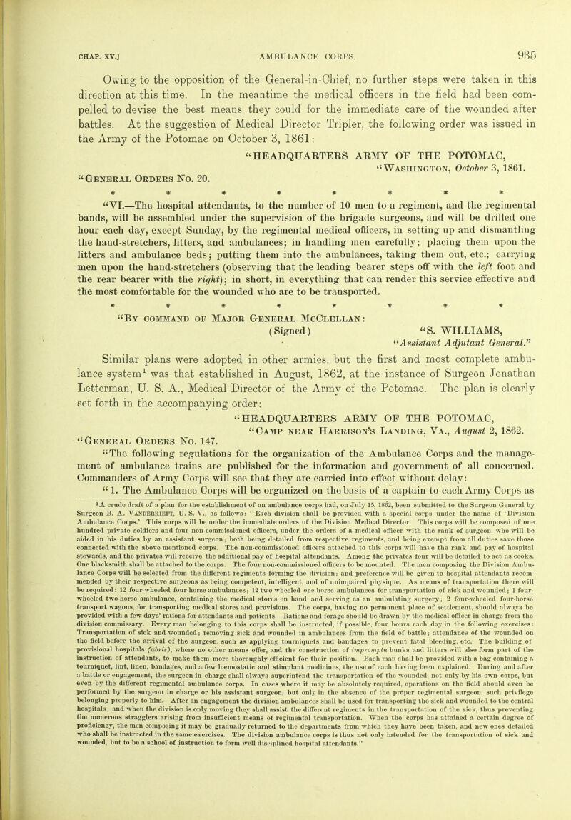 Owing to the opposition of the General-in-Chief, no farther steps were taken in this direction at this time. In the meantime the medical officers in the field had been com- pelled to devise the best means they could for the immediate care of the wounded after battles. At the suggestion of Medical Director Tripler, the following order was issued in the Army of the Potomac on October 3, 1861: “HEADQUARTERS ARMY OF THE POTOMAC, “Washington, October 3, 1861. “General Orders No. 20. *####*## “VI.—The hospital attendants, to the number of 10 men to a regiment, and the regimental bands, will be assembled under the supervision of the brigade surgeons, and will be drilled one hour each day, except Sunday, by the regimental medical officers, in setting up and dismantling the hand-stretchers, litters, and ambulances; in handling men carefully; placing them upon the litters and ambulance beds; putting them into the ambulances, taking them out, etc.; carrying men upon the hand-stretchers (observing that the leading bearer steps off with the left foot and the rear bearer with the right); in short, in everything that can render this service effective and the most comfortable for the wounded who are to be transported. *######* “By command of Major General McClellan: (Signed) “S. WILLIAMS, “Assistant Adjutant General.” Similar plans were adopted in other armies, but the first and most complete ambu- lance system1 was that established in August, 1862, at the instance of Surgeon Jonathan Letterman, U. S. A., Medical Director of the Army of the Potomac. The plan is clearly set forth in the accompanying order: “HEADQUARTERS ARMY OF THE POTOMAC, “Camp near Harrison’s Landing, Va., August 2, 1862. “ General Orders No. 147. “The following regulations for the organization of the Ambulance Corps and the manage- ment of ambulance trains are published for the information and government of all concerned. Commanders of Army Corps will see that they are carried into effect without delay: “ 1. The Ambulance Corps will be organized on the basis of a captain to each Army Corps as ■A crude draft of a plan for the establishment of an ambulance corps had, on July 15, 1862, been submitted to the Surgeon General by Surgeon B. A. Vanderkieft, TJ. S. V., as follows: “Each division shall be provided with a special corps under the name of 'Division Ambulance Corps.’ This corps will be under the immediate orders of the Division Medical Director. This corps will be composed of one hundred private soldiers and four non-commissioned officers, under the orders of a medical officer with the rank of surgeon, who will be aided in his duties by an assistant surgeon; both being detailed from respective regiments, and being exempt from all duties save those connected with the above mentioned corps. The non-commissioned officers attached to this corps will have the rank and pay of hospital stewards, and the privates will receive the additional pay of hospital attendants. Among the privates four will be detailed to act as cooks. One blacksmith shall be attached to the corps. The four non-commissioned officers to be mounted. The men composing the Division Ambu- lance Corps will be selected from the different regiments forming the division; and preference will be given to hospital attendants recom- mended by their respective surgeons as being competent, intelligent, and of unimpaired physique. As means of transportation there will be required : 12 four-wheeled four-horse ambulances; 12 two-wheeled onc-horse ambulances for transportation of sick and wounded; 1 four- wheeled two-horse ambulance, containing the medical stores on hand and serving as an ambulating surgery; 2 four-wheeled four-horse transport wagons, for transporting medical stores and provisions. The corps, having no permanent place of settlement, should always bo provided with a few days’ rations for attendants and patients. Rations and forage should be drawn by the medical officer in chargo from the division commissary. Every man belonging to this corps shall be instructed, if possible, four hours each day in the following exercises: Transportation of sick and woundod; removing sick and wounded in ambulances from the field of battle; attendance of the wounded on the field before the arrival of the surgeon, such as applying tourniquets and bandages to prevent fatal bleediDg, etc. The building of provisional hospitals (abris), where no other means offer, and the construction of impromptu, bunks and litters will also form part of the instruction of attendants, to make them more thoroughly efficient for their position. Each man shall be provided with a bag containing a tourniquet, lint, linen, bandages, and a few haemostatic and stimulant medicines, the use of each having been explained. During and after a battle or engagement, the surgeon in charge shall always superintend the transportation of tho wounded, not only by his own corps, but even by the different regimental ambulance corps. In cases where it maybe absolutely required, operations on the field should even be performed by the surgeon in charge or his assistant surgeon, but only iu the absence of tho proper regimental surgeon, such privilege belonging properly to him. After an engagement the division ambulances shall be used for transporting the sick and wounded to the central hospitals; and when the division is only moving they shall assist the different regiments in the transportation of tho sick, thus preventing the numerous stragglers arising from insufficient means of regimental transportation. When the corps has attained a certain degree of proficiency, the men composing it may be gradually returned to the departments from which they have been taken, and new ones detailed who shall be instructed in the same exercises. The division ambulance corps is thus not only intended for tho transportation of sick and wounded, but to be a school of instruction to form well-disciplined hospital attendants.’’