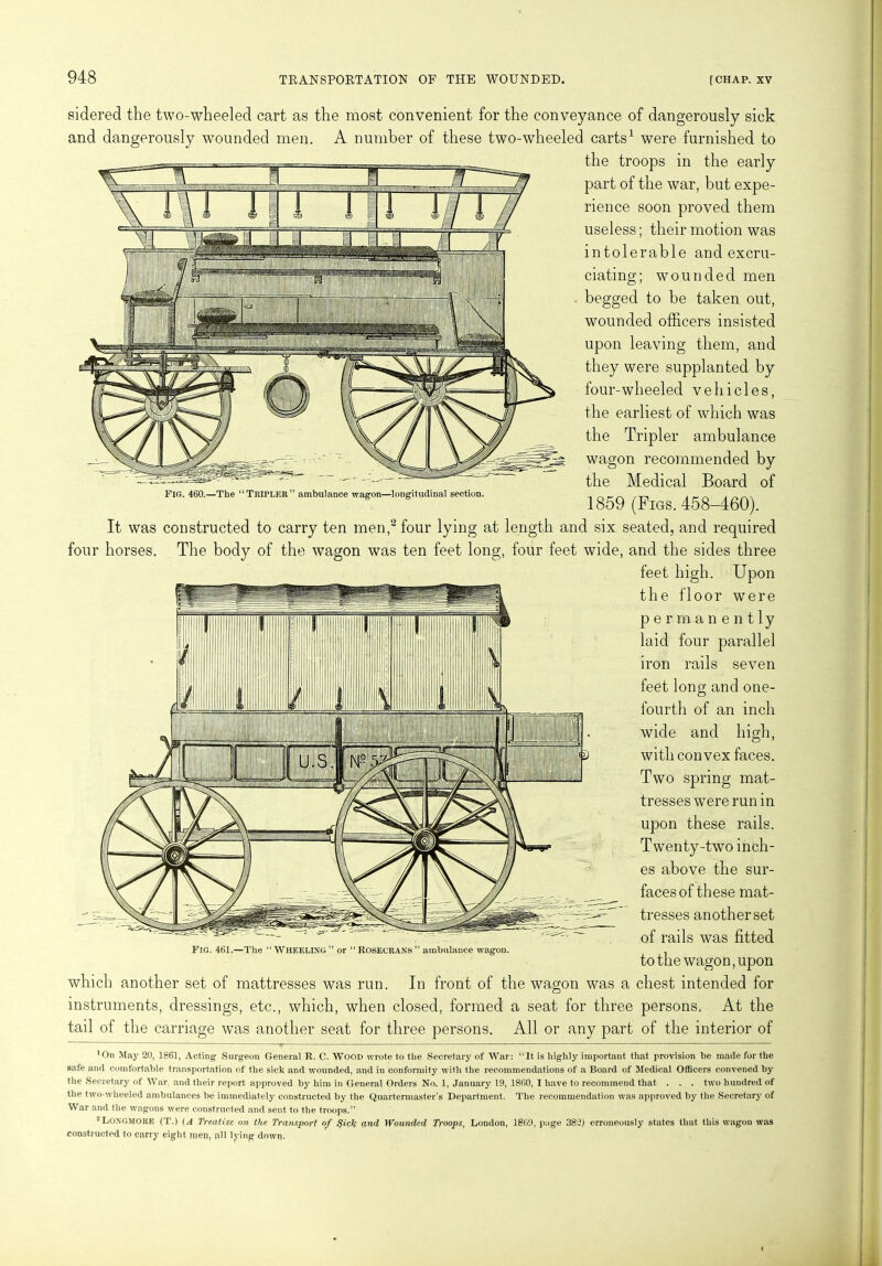 sidered the two-wheeled cart as the most convenient for the conveyance of dangerously sick and dangerously wounded men. A number of these two-wheeled carts1 were furnished to the troops in the early part of the war, but expe- rience soon proved them useless; their motion was intolerable and excru- ciating; wounded men begged to be taken out, wounded officers insisted upon leaving them, and they were supplanted by four-wheeled vehicles, the earliest of which was the Tripler ambulance wagon recommended by the Medical Board of 1859 (Figs. 458-460). It was constructed to carry ten men,2 four lying at length and six seated, and required four horses. The body of the wagon was ten feet long, four feet wide, and the sides three feet high. Upon the floor were permanently laid four parallel rails Fir. 460.—The “TlUPLRU” ambulance wagon—longitudinal section. iron seven feet long and one- fourth of an inch wide and high, with convex faces. Two spring mat- tresses were run in upon these rails. T wen ty-two inch- es above the sur- faces of these mat- tresses anotherset of rails was fitted to the wagon, upon which another set of mattresses was run. In front of the wagon was a chest intended for instruments, dressings, etc., which, when closed, formed a seat for three persons. At the tail of the carriage was another seat for three persons. All or any part of the interior of *011 May 20, 1861, Acting Surgeon General R. C. WOOD wrote to the Secretary of War: “It is highly important that provision be made for the safe and comfortable transportation of the sick and wounded, and in conformity with the recommendations of a Board of Medical Officers convened by the Secretary of War and their report approved by him in General Orders No. 1, January 19, 1860, I have to recommend that . . . two hundred of the two-wheeled ambulances be immediately constructed by the Quartermaster’s Department. The recommendation was approved by the Secretary of War and the wagons were constructed and sent to the troops.” 2 Longmore (T.) (A Treatise on the Transport of QicJc and Wounded Troops, London, 1869, p;ige 382) erroneously states that this wagon was constructed to carry eight men, all lying down. Fig. 461.—The “Wheeling” or “Rosecrans” ambulance wagon.