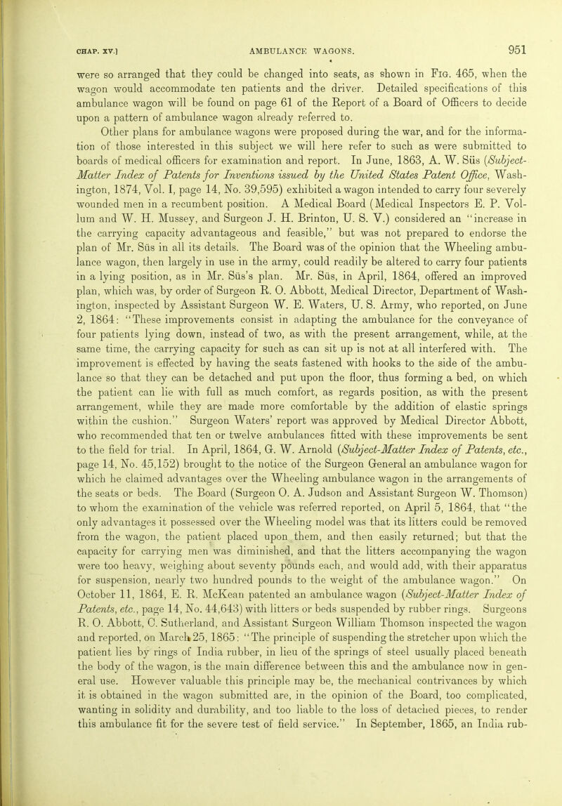 were so arranged that they could be changed into seats, as shown in Fig. 465, when the wagon would accommodate ten patients and the driver. Detailed specifications of this ambulance wagon will be found on page 61 of the Report of a Board of Officers to decide upon a pattern of ambulance wagon already referred to. Other plans for ambulance wagons were proposed during the war, and for the informa- tion of those interested in this subject we will here refer to such as were submitted to boards of medical officers for examination and report. In June, 1863, A. W. Siis (/Subject- Matter Index of Patents for Inventions issued by the United States Patent Office, Wash- ington, 1874, Yol. I, page 14, No. 39,595) exhibited a wagon intended to carry four severely wounded men in a recumbent position. A Medical Board (Medical Inspectors E. P. Vol- lum and W. H. Mussey, and Surgeon J. H. Brinton, U. S. V.) considered an “increase in the carrying capacity advantageous and feasible,” but was not prepared to endorse the plan of Mr. Siis in all its details. The Board was of the opinion that the Wheeling ambu- lance wagon, then largely in use in the army, could readily be altered to carry four patients in a lying position, as in Mr. Siis’s plan. Mr. Siis, in April, 1864, offered an improved plan, which was, by order of Surgeon R. 0. Abbott, Medical Director, Department of Wash- ington, inspected by Assistant Surgeon W. E. Waters, U. S. Army, who reported, on June 2, 1864: “These improvements consist in adapting the ambulance for the conveyance of four patients lying down, instead of two, as with the present arrangement, while, at the same time, the carrying capacity for such as can sit up is not at all interfered with. The improvement is effected by having the seats fastened with hooks to the side of the ambu- lance so that they can be detached and put upon the floor, thus forming a bed, on which the patient can lie with full as much comfort, as regards position, as with the present arrangement, while they are made more comfortable by the addition of elastic springs within the cushion.” Surgeon Waters’ report was approved by Medical Director Abbott, who recommended that ten or twelve ambulances fitted with these improvements be sent to the field for trial. In April, 1864, G. W. Arnold [Subject-Matter Index of Patents, etc., page 14, No. 45,152) brought to the notice of the Surgeon General an ambulance wagon for which he claimed advantages over the Wheeling ambulance wagon in the arrangements of the seats or beds. The Board (Surgeon 0. A. Judson and Assistant Surgeon W. Thomson) to whom the examination of the vehicle was referred reported, on April 5, 1864, that “the only advantages it possessed over the Wheeling model was that its litters could be removed from the wagon, the patient placed upon them, and then easily returned; but that the capacity for carrying men was diminished, and that the litters accompanying the wagon were too heavy, weighing about seventy pounds each, and would add, with their apparatus for suspension, nearly two hundred pounds to the weight of the ambulance wagon.” On October 11, 1864, E. R. McKean patented an ambulance wagon (Subject-Matter Index of Patents, etc., page 14, No. 44,643) with litters or beds suspended by rubber rings. Surgeons R. 0. Abbott, 0. Sutherland, and Assistant Surgeon William Thomson inspected the wagon and reported, on March 25,1865: “The principle of suspending the stretcher upon which the patient lies by rings of India rubber, in lieu of the springs of steel usually placed beneath the body of the wagon, is the main difference between this and the ambulance now in gen- eral use. However valuable this principle may be, the mechanical contrivances by which it is obtained in the wagon submitted are, in the opinion of the Board, too complicated, wanting in solidity and durability, and too liable to the loss of detached pieces, to render this ambulance fit for the severe test of field service.” In September, 1865, an India rub-