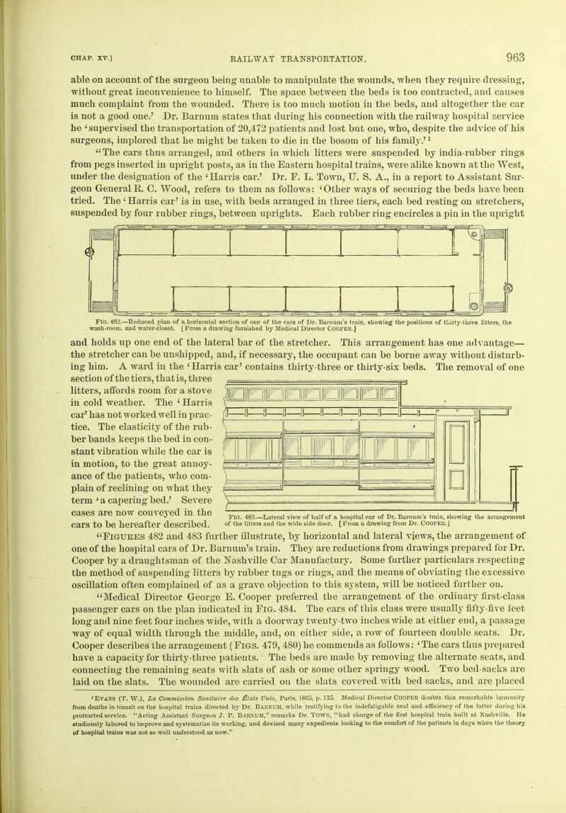 able on account of the surgeon being unable to manipulate the wounds, when they require dressing, without great inconvenience to himself. The space between the beds is too contracted, and causes much complaint from the wounded. There is too much motion in the beds, and altogether the car is not a good one.7 Dr. Barnum states that during his connection with the railway hospital service he ‘supervised the transportation of 20,472 patients and lost but one, who, despite the advice of his surgeons, implored that he might be taken to die in the bosom of his family.71 “The cars thus arranged, and others in which litters were suspended by india-rubber rings from pegs inserted in upright posts, as in the Eastern hospital trains, were alike known at the West, under the designation of the ‘Harris car.7 Dr. E. L. Town, IT. S. A., in a report to Assistant Sur- geon General B. 0. Wood, refers to them as follows: ‘Other ways of securing the beds have been tried. The ‘Harris car7 is in use, with beds arranged in three tiers, each bed resting on stretchers, suspended by four rubber rings, between uprights. Each rubber ring encircles a pin in the upright and holds up one end of the lateral bar of the stretcher. This arrangement has one advantage— the stretcher can be unshipped, and, if necessary, the occupant can be borne away without disturb- ing him. A ward in the ‘Harris car7 contains thirty-three or thirty-six beds. The removal of one section of the tiers, that is, three litters, affords room for a stove in cold weather. The ‘ Harris car7 has not worked well in prac- tice. The elasticity of the rub- ber bands keeps the bed in con- stant vibration while the car is in motion, to the great annoy- ance of the patients, who com- plain of reclining on what they term‘a capering bed.7 Severe cases are now conveyed in the cars to be hereafter described. “Figures 482 and 483 further illustrate, by horizontal and lateral views, the arrangement of one of the hospital cars of Dr. Barnum’s train. They are reductions from drawings prepared for Dr. Cooper by a draughtsman of the Nashville Car Manufactury. Some further particulars respecting the method of suspending litters by rubber tugs or rings, and the means of obviating the excessive oscillation often complained of as a grave objection to this system, will be noticed further ou. “Medical Director George E. Cooper preferred tbe arrangement of the ordinary first-class passenger cars on the plan indicated in Fig. 484. The cars of this class were usually fifty-five feet long and nine feet four inches wide, with a doorway twenty-two inches wide at either end, a passage way of equal width through the middle, and, on either side, a row of fourteen double seats. Dr. Cooper describes the arrangement ( Figs. 479, 480) he commends as follows: ‘ The cars thus prepared have a capacity for thirty-three patients. The beds are made by removing the alternate seats, and connecting the remaining seats with slats of ash or some other springy wood. Two bed-sacks are laid on the slats. The wounded are carried on the slats covered with bed-sacks, and are placed ‘EVANS (T. W.), La Commission Sanitaire des £lals Unis, Paris, 1865, p. 135. Medical Director COOPER doubts this remarkable immunity from deaths in transit on tbe hospital trains directed by Dr. Barkum, while testifying to the indefatigable zeal and efficiency of the latter during his protracted service. “Acting Assistant Surgeon J. P. BARKUM, remarks Dr. TOWN, “had charge of the first hospital train built at Nashville. lie studiously labored to improve and systematize its working, and devised many expedients looking to the comfort of the patients in days when the theory of hospital trains was not so well understood as now. Fig. 483.—Lateral view of half of a hospital car of Dr. Barnum’s train, showing the arrangement of the litters and the wide side door. [ From a drawing from Dr. COOPER. J