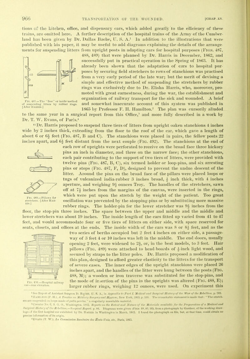 tions of the kitchen, office, and dispensary cars, which added greatly to the efficiency of these trains, are omitted here. A further description of the hospital trains of the Army of the Cumber- land lias been given by Dr. Dallas Bache, U. S. A.1 In addition to the illustrations that were published with his paper, it may be useful to add diagrams explaining the details of the arrange- ments for suspending litters from upright posts in adapting cars for hospital purposes (Figs. 487, 488, 489) that were planned by Dr. Harris in December, 1802, and successfully put in practical operation in the Spring of 1S63. It has already been shown that the adaptation of cars to hospital pur- poses by securing field stretchers to rows of stanchions was practised from a very early period of the late war; but the merit of devising a simple and effective method of suspending the stretchers by rubber rings was exclusively due to Dr. Elisha Harris, who, moreover, pro- moted with great earnestness, during the war, the establishment and organization of railway transport for the sick and wounded. A brief and somewhat inaccurate account of this system was published in 1805 by Professor F. H. Hamilton.2 3 The plan was cursorily alluded to the same year in a surgical report from this Office,2 and more fully described in a work by Dr. T. W. Evans, of Paris.4 “Dr. Harris proposed to suspend three tiers of litters from upright oaken stanchions 4 inches wide by 2 inches thick, extending from the floor to the roof of the car, which gave a length of about 6 or feet (Fig. 487, B and C). The stanchions were placed in pairs, the fellow posts 22 inches apart, and 64 feet distant from the next couple (Fig. 492). The stanchions at the end of each row of uprights were perforated to receive on the broad face three hickory pins an inch in diameter, and three on the narrow face; the other stanchions, each pair contributing to the support of two tiers of litters, were provided with twelve pius (Fig. 487, B, C), six termed holder or loop-pins, and six arresting- pins or stops (Fig. 487, F, D), designed to prevent the undue descent of the litter. Around the pins on the broad face of the pillars were placed loops or tugs of vulcanized india-rubber 3 inches broad, 4 inch thick, with 4 inches aperture, and weighing 9£ ounces Troy. The handles of the stretchers, sawn off at 74 inches from the margins of the canvas, were inserted in the rings, which were put upon the stretch by the weight of the patient. Too great oscillation was prevented by the stopping-pins or by substituting more massive rubber rings. The holder-pin for the lower stretcher was 9-J inches from the floor, the stop-pin three inches. The space between the upper and middle and the middle and lower stretchers was about 19 inches. The inside length of the cars fitted up varied from 41 to 47 feet, and would accommodate four or five tiers of litters on either side, with space reserved for seats, closets, and offices at the ends. The inside width of the cars was 8 or S4 feet, and as the two series of berths occupied but 2 feet 4 inches on either side, a passage- way of 3 feet 4 or 10 inches was left in the middle. The end doors, usually opening 2 feet, were widened to 24, or, in the best models, to 3 feet. Hair pillows (Fig. 489) were attached to head-boards of 4-incli light wood, and secured by straps to the litter polos. Dr. Harris proposed a modification of this plan, designed to afford greater elasticity to the litters for the transport of severe cases. The inner edges of the upright stanchions were placed 2G inches apart, and the handles of the litter were hung between the posts (Fig. 4S8, M); a wooden or iron traverse was substituted for the stop-pins, and the mode of insertion of the pins in the uprights was altered (Fig. 488, E); larger rubber rings, weighing 12 ounces, were used. On experiment this 1 See Report of Assistant Surgeon D. BACHE, U. >S. A., in Appendix to Part /, Medical and Surgical History of the War of the Rebellion, p. 089. 2 HAMILTON (F. H.), a Treatise on Military Surgery and Hygiene, New York, 1865, p. 163. The remarkable statement is made that: “The stretch- ers arc suspended on loops made of gutta-percha'' a singularly unsuitable material. 3 Circular No. G, S. G. O., Washington, 1865. Reports on the Extent and Nature of the Materials available for the Preparation of a Medical and Surgical History of the Rebellion,—Surgical Report. p. 84. Diagrams were given (FIGS 88, 89, 90), from a photograph by Gardner, of the working draw- ings of the first hospital car exhibited by Dr. Harris in Washington in March, 1863. I found the photograph on file, but, at that time, could obtain no precise information of its origin. 4EVANS (T. W.), La Commission Sanitaire des dZtats-Unis, etc., Paris, 1865. 1 Fig. 489.—Pillows for stretchers. [After HAR- RIS. J FIG. 488.—The “free” or inside method of suspending litters by rubber rings. [After Harris.]