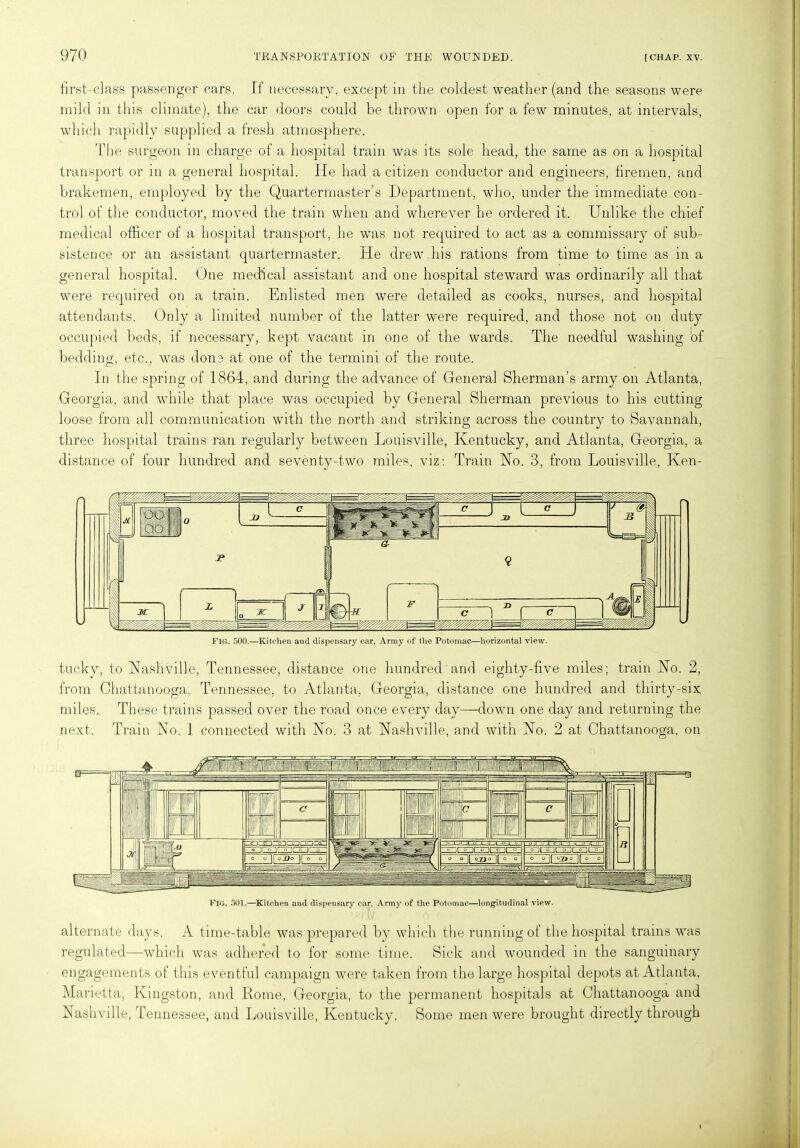 first-class passenger cars. If necessary, except in the coldest weather (and the seasons were mild in this climate), the car doors could be thrown open for a few minutes, at intervals, which rapidly supplied a fresh atmosphere. The surgeon in charge of a hospital train was its sole head, the same as on a hospital transport or in a general hospital. He had a citizen conductor and engineers, firemen, and brakemen, employed by the Quartermaster’s Department, who, under the immediate con- trol of the conductor, moved the train when and wherever he ordered it. Unlike the chief medical officer of a hospital transport, he was not required to act as a commissary of sub- sistence or an assistant quartermaster. He drew his rations from time to time as in a general hospital. One medical assistant and one hospital steward was ordinarily all that were required on a train. Enlisted men were detailed as cooks, nurses, and hospital attendants. Only a limited number of the latter were required, and those not on duty occupied beds, if necessary, kept vacant in one of the wards. The needful washing of bedding, etc., was done at one of the termini of the route. In the spring of 1864, and during the advance of General Sherman’s army on Atlanta, Georgia, and while that place was occupied by General Sherman previous to his cutting loose from all communication with the north and striking across the country to Savannah, three hospital trains ran regularly between Louisville, Kentucky, and Atlanta, Georgia, a distance of four hundred and seventy-two miles, viz: Train No. 3, from Louisville, Ken- Fig. 500.—Kitchen and dispensary car, Army of the Potomac—horizontal view. tucky, to Nashville, Tennessee, distance one hundred and eighty-five miles; train No. 2, from Chattanooga, Tennessee, to Atlanta, Georgia, distance one hundred and thirty-six miles. These trains passed over the road once every day—down one day and returning the next. Train No. 1 connected with No. 3 at Nashville, and with No. 2 at Chattanooga, on alternate days. A time-table was prepared by which the running of the hospital trains was regulated—which was adhered to for some time. Sick and wounded in the sanguinary engagements of this eventful campaign w7ere taken from the large hospital depots at Atlanta, Marietta, Kingston, and Rome, Georgia, to the permanent hospitals at Chattanooga and Nashville, Tennessee, and Louisville, Kentucky. Some men were brought directly through