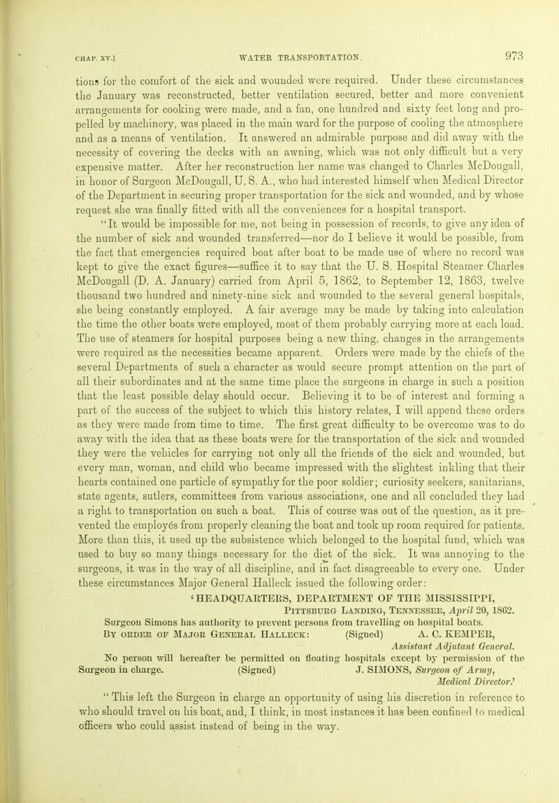 tions for the comfort of the sick and wounded were required. Under these circumstances the January was reconstructed, better ventilation secured, better and more convenient arrangements for cooking were made, and a fan, one hundred and sixty feet long and pro- pelled by machinery, was placed in the main ward for the purpose of cooling the atmosphere and as a means of ventilation. It answered an admirable purpose and did away with the necessity of covering the decks with an awning, which was not only difficult but a very expensive matter. After her reconstruction her name was changed to Charles McDougall, in honor of Surgeon McDougall, U. S. A., who had interested himself when Medical Director of the Department in securing proper transportation for the sick and wounded, and by whose request she was finally fitted with all the conveniences for a hospital transport. “It would be impossible for me, not being in possession of records, to give any idea of the number of sick and wounded transferred—nor do I believe it would be possible, from the fact that emergencies required boat after boat to be made use of where no record was kept to give the exact figures—suffice it to say that the U. S. Hospital Steamer Charles McDougall (D. A. January) carried from April 5, 1862, to September 12, 1863, twelve thousand two hundred and ninety-nine sick and wounded to the several general hospitals, she being constantly employed. A fair average may be made by taking into calculation the time the other boats were employed, most of them probably carrying more at each load. The use of steamers for hospital purposes being a new thing, changes in the arrangements were required as the necessities became apparent. Orders were made by the chiefs of the several Departments of such a character as would secure prompt attention on the part of all their subordinates and at the same time place the surgeons in charge in such a position that the least possible delay should occur. Believing it to be-of interest and forming a part of the success of the subject to which this history relates, I will append these orders as they were made from time to time. The first great difficulty to be overcome was to do away with the idea that as these boats were for the transportation of the sick and wounded they were the vehicles for carrying not only all the friends of the sick and wounded, but every man, woman, and child who became impressed with the slightest inkling that their hearts contained one particle of sympathy for the poor soldier; curiosity seekers, sanitarians, state agents, sutlers, committees from various associations, one and all concluded they had a right to transportation on such a boat. This of course was out of the question, as it pre- vented the employes from properly cleaning the boat and took up room required for patients. More than this, it used up the subsistence which belonged to the hospital fund, which was used to buy so many things necessary for the diet of the sick. It was annoying to the surgeons, it was in the way of all discipline, and in fact disagreeable to every one. Under these circumstances Major General Halleck issued the following order: ‘ HEADQUARTERS, DEPARTMENT OF THE MISSISSIPPI, Pittsburg Landing, Tennessee, April 20,1S02. Surgeon Simons has authority to prevent persons from travelling on hospital boats. By order op Major General Halleck: (Signed) A. 0. KEMPER, Assistant Adjutant General. No person will hereafter be permitted on floating hospitals except by permission of the Surgeon in charge. (Signed) J. SIMONS, Surgeon of Army, Medical Director “ This left the Surgeon in charge an opportunity of using his discretion in reference to who should travel on his boat, and, I think, in most instances it has been confined to medical officers who could assist instead of being in the way.
